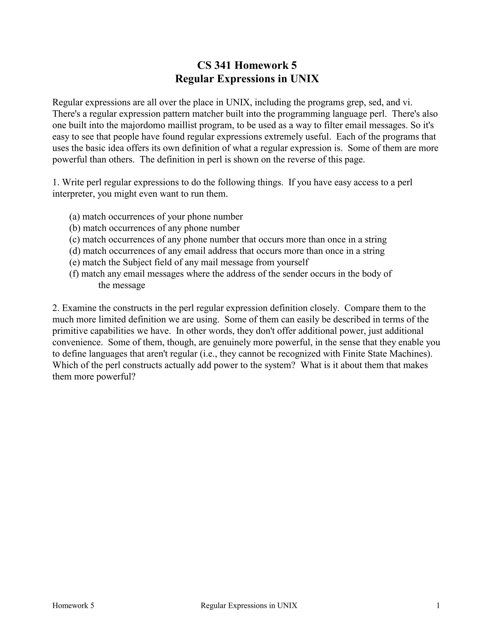 Homework 5 Regular Expressions in UNIX 1
CS 341 Homework 5
Regular Expressions in UNIX
Regular expressions are all over the place in UNIX, including the programs grep, sed, and vi.
There's a regular expression pattern matcher built into the programming language perl. There's also
one built into the majordomo maillist program, to be used as a way to filter email messages. So it's
easy to see that people have found regular expressions extremely useful. Each of the programs that
uses the basic idea offers its own definition of what a regular expression is. Some of them are more
powerful than others. The definition in perl is shown on the reverse of this page.
1. Write perl regular expressions to do the following things. If you have easy access to a perl
interpreter, you might even want to run them.
(a) match occurrences of your phone number
(b) match occurrences of any phone number
(c) match occurrences of any phone number that occurs more than once in a string
(d) match occurrences of any email address that occurs more than once in a string
(e) match the Subject field of any mail message from yourself
(f) match any email messages where the address of the sender occurs in the body of
the message
2. Examine the constructs in the perl regular expression definition closely. Compare them to the
much more limited definition we are using. Some of them can easily be described in terms of the
primitive capabilities we have. In other words, they don't offer additional power, just additional
convenience. Some of them, though, are genuinely more powerful, in the sense that they enable you
to define languages that aren't regular (i.e., they cannot be recognized with Finite State Machines).
Which of the perl constructs actually add power to the system? What is it about them that makes
them more powerful?
 