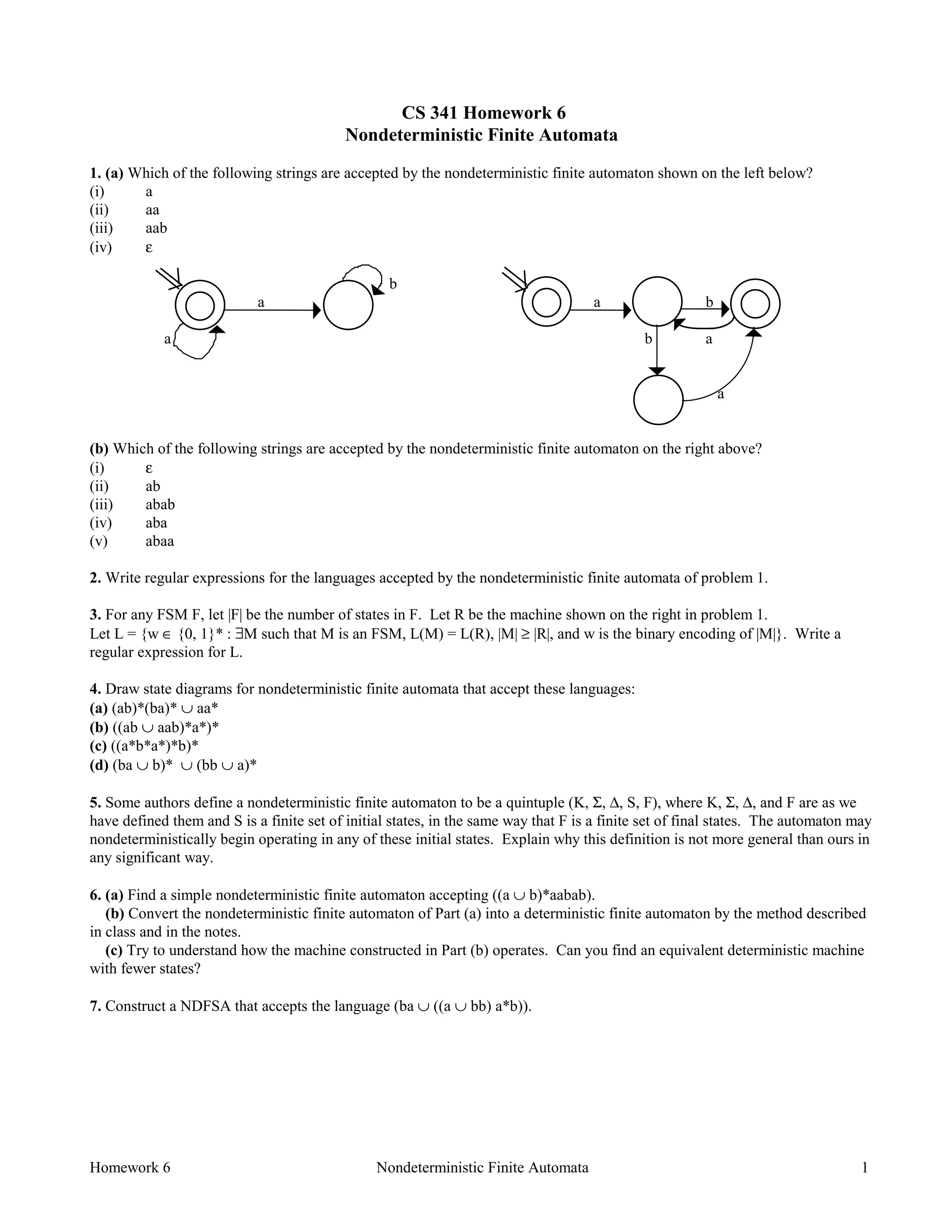 Homework 6 Nondeterministic Finite Automata 1
CS 341 Homework 6
Nondeterministic Finite Automata
1. (a) Which of the following strings are accepted by the nondeterministic finite automaton shown on the left below?
(i) a
(ii) aa
(iii) aab
(iv) ε
b
a a b
a b a
a
(b) Which of the following strings are accepted by the nondeterministic finite automaton on the right above?
(i) ε
(ii) ab
(iii) abab
(iv) aba
(v) abaa
2. Write regular expressions for the languages accepted by the nondeterministic finite automata of problem 1.
3. For any FSM F, let |F| be the number of states in F. Let R be the machine shown on the right in problem 1.
Let L = {w ∈ {0, 1}* : ∃M such that M is an FSM, L(M) = L(R), |M| ≥ |R|, and w is the binary encoding of |M|}. Write a
regular expression for L.
4. Draw state diagrams for nondeterministic finite automata that accept these languages:
(a) (ab)*(ba)* ∪ aa*
(b) ((ab ∪ aab)*a*)*
(c) ((a*b*a*)*b)*
(d) (ba ∪ b)* ∪ (bb ∪ a)*
5. Some authors define a nondeterministic finite automaton to be a quintuple (K, Σ, ∆, S, F), where K, Σ, ∆, and F are as we
have defined them and S is a finite set of initial states, in the same way that F is a finite set of final states. The automaton may
nondeterministically begin operating in any of these initial states. Explain why this definition is not more general than ours in
any significant way.
6. (a) Find a simple nondeterministic finite automaton accepting ((a ∪ b)*aabab).
(b) Convert the nondeterministic finite automaton of Part (a) into a deterministic finite automaton by the method described
in class and in the notes.
(c) Try to understand how the machine constructed in Part (b) operates. Can you find an equivalent deterministic machine
with fewer states?
7. Construct a NDFSA that accepts the language (ba ∪ ((a ∪ bb) a*b)).
 