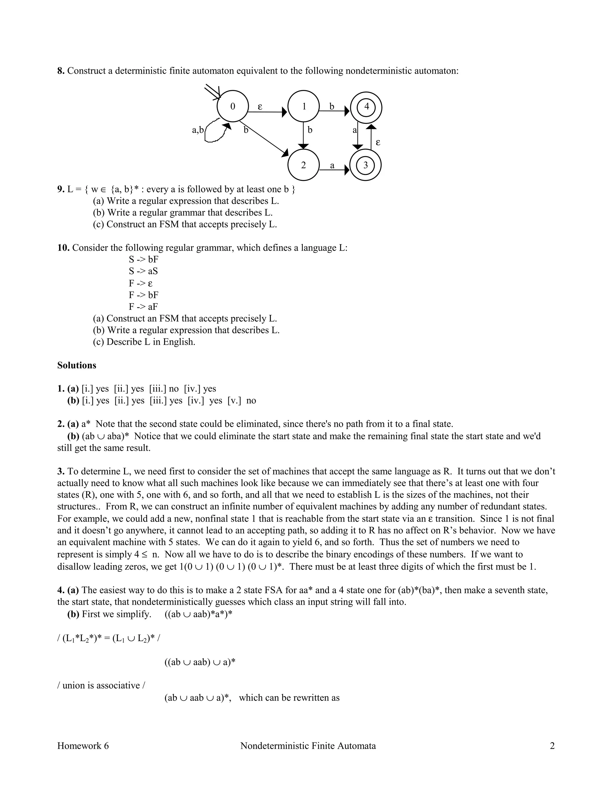 Homework 6 Nondeterministic Finite Automata 2
8. Construct a deterministic finite automaton equivalent to the following nondeterministic automaton:
0 ε 1 b 4
a,b b b a
ε
2 a 3
9. L = { w ∈ {a, b}* : every a is followed by at least one b }
(a) Write a regular expression that describes L.
(b) Write a regular grammar that describes L.
(c) Construct an FSM that accepts precisely L.
10. Consider the following regular grammar, which defines a language L:
S -> bF
S -> aS
F -> ε
F -> bF
F -> aF
(a) Construct an FSM that accepts precisely L.
(b) Write a regular expression that describes L.
(c) Describe L in English.
Solutions
1. (a) [i.] yes [ii.] yes [iii.] no [iv.] yes
(b) [i.] yes [ii.] yes [iii.] yes [iv.] yes [v.] no
2. (a) a* Note that the second state could be eliminated, since there's no path from it to a final state.
(b) (ab ∪ aba)* Notice that we could eliminate the start state and make the remaining final state the start state and we'd
still get the same result.
3. To determine L, we need first to consider the set of machines that accept the same language as R. It turns out that we don’t
actually need to know what all such machines look like because we can immediately see that there’s at least one with four
states (R), one with 5, one with 6, and so forth, and all that we need to establish L is the sizes of the machines, not their
structures.. From R, we can construct an infinite number of equivalent machines by adding any number of redundant states.
For example, we could add a new, nonfinal state 1 that is reachable from the start state via an ε transition. Since 1 is not final
and it doesn’t go anywhere, it cannot lead to an accepting path, so adding it to R has no affect on R’s behavior. Now we have
an equivalent machine with 5 states. We can do it again to yield 6, and so forth. Thus the set of numbers we need to
represent is simply 4 ≤ n. Now all we have to do is to describe the binary encodings of these numbers. If we want to
disallow leading zeros, we get 1(0 ∪ 1) (0 ∪ 1) (0 ∪ 1)*. There must be at least three digits of which the first must be 1.
4. (a) The easiest way to do this is to make a 2 state FSA for aa* and a 4 state one for (ab)*(ba)*, then make a seventh state,
the start state, that nondeterministically guesses which class an input string will fall into.
(b) First we simplify. ((ab ∪ aab)*a*)*
/ (L1*L2*)* = (L1 ∪ L2)* /
((ab ∪ aab) ∪ a)*
/ union is associative /
(ab ∪ aab ∪ a)*, which can be rewritten as
 