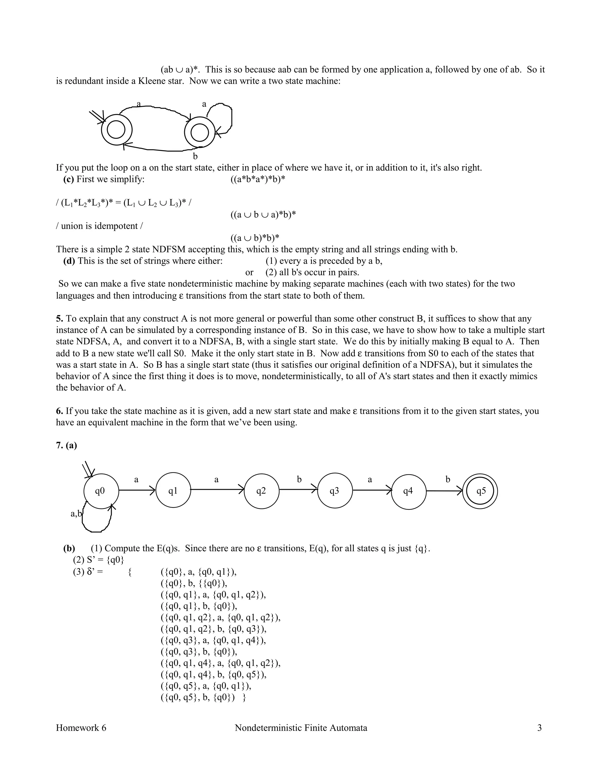 Homework 6 Nondeterministic Finite Automata 3
(ab ∪ a)*. This is so because aab can be formed by one application a, followed by one of ab. So it
is redundant inside a Kleene star. Now we can write a two state machine:
a a
b
If you put the loop on a on the start state, either in place of where we have it, or in addition to it, it's also right.
(c) First we simplify: ((a*b*a*)*b)*
/ (L1*L2*L3*)* = (L1 ∪ L2 ∪ L3)* /
((a ∪ b ∪ a)*b)*
/ union is idempotent /
((a ∪ b)*b)*
There is a simple 2 state NDFSM accepting this, which is the empty string and all strings ending with b.
(d) This is the set of strings where either: (1) every a is preceded by a b,
or (2) all b's occur in pairs.
So we can make a five state nondeterministic machine by making separate machines (each with two states) for the two
languages and then introducing ε transitions from the start state to both of them.
5. To explain that any construct A is not more general or powerful than some other construct B, it suffices to show that any
instance of A can be simulated by a corresponding instance of B. So in this case, we have to show how to take a multiple start
state NDFSA, A, and convert it to a NDFSA, B, with a single start state. We do this by initially making B equal to A. Then
add to B a new state we'll call S0. Make it the only start state in B. Now add ε transitions from S0 to each of the states that
was a start state in A. So B has a single start state (thus it satisfies our original definition of a NDFSA), but it simulates the
behavior of A since the first thing it does is to move, nondeterministically, to all of A's start states and then it exactly mimics
the behavior of A.
6. If you take the state machine as it is given, add a new start state and make ε transitions from it to the given start states, you
have an equivalent machine in the form that we’ve been using.
7. (a)
a a b a b
q0 q1 q2 q3 q4 q5
a,b
(b) (1) Compute the E(q)s. Since there are no ε transitions, E(q), for all states q is just {q}.
(2) S’ = {q0}
(3) δ’ = { ({q0}, a, {q0, q1}),
({q0}, b, {{q0}),
({q0, q1}, a, {q0, q1, q2}),
({q0, q1}, b, {q0}),
({q0, q1, q2}, a, {q0, q1, q2}),
({q0, q1, q2}, b, {q0, q3}),
({q0, q3}, a, {q0, q1, q4}),
({q0, q3}, b, {q0}),
({q0, q1, q4}, a, {q0, q1, q2}),
({q0, q1, q4}, b, {q0, q5}),
({q0, q5}, a, {q0, q1}),
({q0, q5}, b, {q0}) }
 