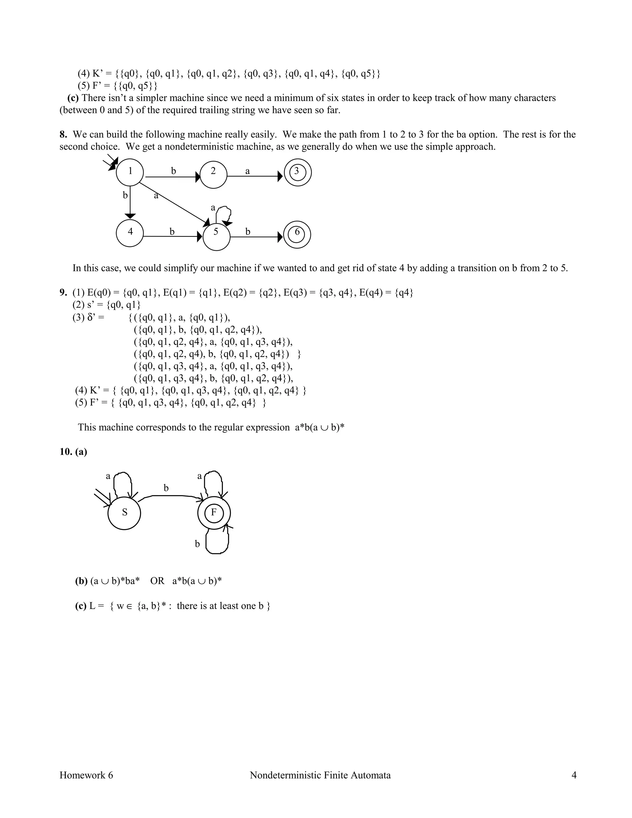 Homework 6 Nondeterministic Finite Automata 4
(4) K’ = {{q0}, {q0, q1}, {q0, q1, q2}, {q0, q3}, {q0, q1, q4}, {q0, q5}}
(5) F’ = {{q0, q5}}
(c) There isn’t a simpler machine since we need a minimum of six states in order to keep track of how many characters
(between 0 and 5) of the required trailing string we have seen so far.
8. We can build the following machine really easily. We make the path from 1 to 2 to 3 for the ba option. The rest is for the
second choice. We get a nondeterministic machine, as we generally do when we use the simple approach.
1 b 2 a 3
b a
a
4 b 5 b 6
In this case, we could simplify our machine if we wanted to and get rid of state 4 by adding a transition on b from 2 to 5.
9. (1) E(q0) = {q0, q1}, E(q1) = {q1}, E(q2) = {q2}, E(q3) = {q3, q4}, E(q4) = {q4}
(2) s’ = {q0, q1}
(3) δ’ = {({q0, q1}, a, {q0, q1}),
({q0, q1}, b, {q0, q1, q2, q4}),
({q0, q1, q2, q4}, a, {q0, q1, q3, q4}),
({q0, q1, q2, q4), b, {q0, q1, q2, q4}) }
({q0, q1, q3, q4}, a, {q0, q1, q3, q4}),
({q0, q1, q3, q4}, b, {q0, q1, q2, q4}),
(4) K’ = { {q0, q1}, {q0, q1, q3, q4}, {q0, q1, q2, q4} }
(5) F’ = { {q0, q1, q3, q4}, {q0, q1, q2, q4} }
This machine corresponds to the regular expression a*b(a ∪ b)*
10. (a)
a a
b
S F
b
(b) (a ∪ b)*ba* OR a*b(a ∪ b)*
(c) L = { w ∈ {a, b}* : there is at least one b }
 