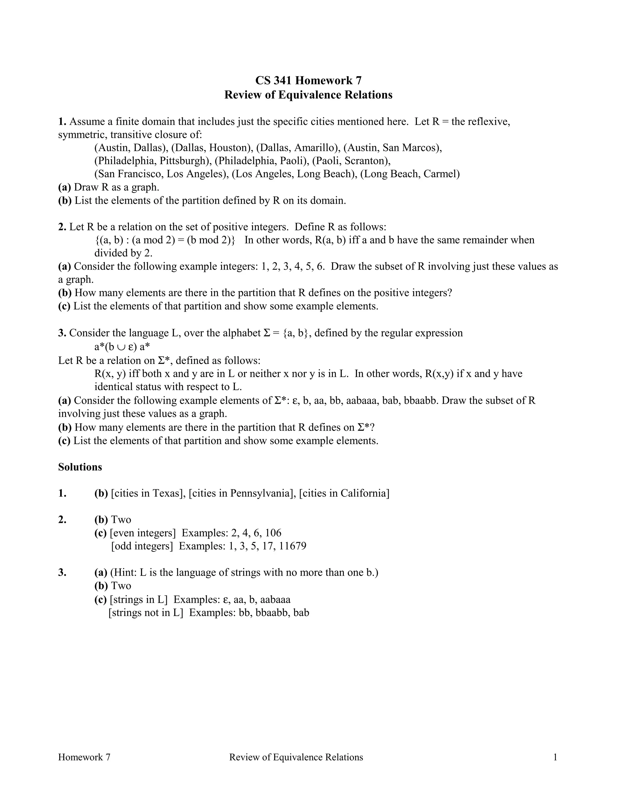 Homework 7 Review of Equivalence Relations 1
CS 341 Homework 7
Review of Equivalence Relations
1. Assume a finite domain that includes just the specific cities mentioned here. Let R = the reflexive,
symmetric, transitive closure of:
(Austin, Dallas), (Dallas, Houston), (Dallas, Amarillo), (Austin, San Marcos),
(Philadelphia, Pittsburgh), (Philadelphia, Paoli), (Paoli, Scranton),
(San Francisco, Los Angeles), (Los Angeles, Long Beach), (Long Beach, Carmel)
(a) Draw R as a graph.
(b) List the elements of the partition defined by R on its domain.
2. Let R be a relation on the set of positive integers. Define R as follows:
{(a, b) : (a mod 2) = (b mod 2)} In other words, R(a, b) iff a and b have the same remainder when
divided by 2.
(a) Consider the following example integers: 1, 2, 3, 4, 5, 6. Draw the subset of R involving just these values as
a graph.
(b) How many elements are there in the partition that R defines on the positive integers?
(c) List the elements of that partition and show some example elements.
3. Consider the language L, over the alphabet Σ = {a, b}, defined by the regular expression
a*(b ∪ ε) a*
Let R be a relation on Σ*, defined as follows:
R(x, y) iff both x and y are in L or neither x nor y is in L. In other words, R(x,y) if x and y have
identical status with respect to L.
(a) Consider the following example elements of Σ*: ε, b, aa, bb, aabaaa, bab, bbaabb. Draw the subset of R
involving just these values as a graph.
(b) How many elements are there in the partition that R defines on Σ*?
(c) List the elements of that partition and show some example elements.
Solutions
1. (b) [cities in Texas], [cities in Pennsylvania], [cities in California]
2. (b) Two
(c) [even integers] Examples: 2, 4, 6, 106
[odd integers] Examples: 1, 3, 5, 17, 11679
3. (a) (Hint: L is the language of strings with no more than one b.)
(b) Two
(c) [strings in L] Examples: ε, aa, b, aabaaa
[strings not in L] Examples: bb, bbaabb, bab
 