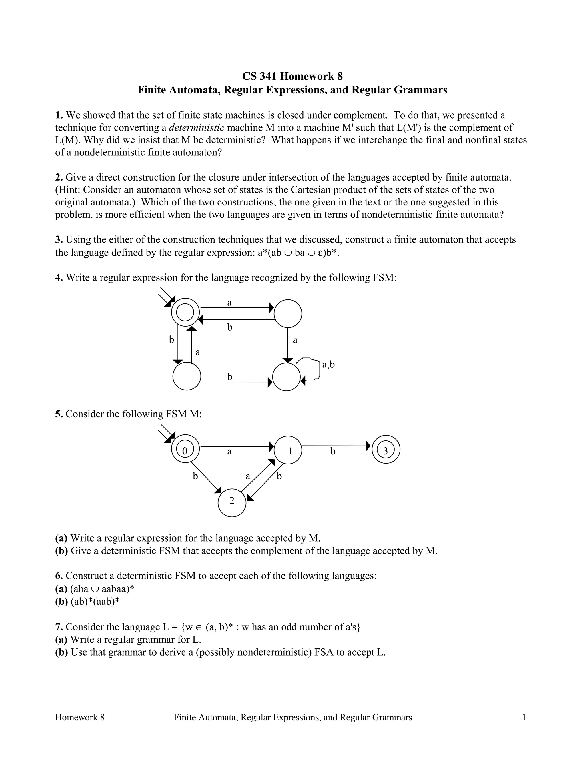 Homework 8 Finite Automata, Regular Expressions, and Regular Grammars 1
CS 341 Homework 8
Finite Automata, Regular Expressions, and Regular Grammars
1. We showed that the set of finite state machines is closed under complement. To do that, we presented a
technique for converting a deterministic machine M into a machine M' such that L(M') is the complement of
L(M). Why did we insist that M be deterministic? What happens if we interchange the final and nonfinal states
of a nondeterministic finite automaton?
2. Give a direct construction for the closure under intersection of the languages accepted by finite automata.
(Hint: Consider an automaton whose set of states is the Cartesian product of the sets of states of the two
original automata.) Which of the two constructions, the one given in the text or the one suggested in this
problem, is more efficient when the two languages are given in terms of nondeterministic finite automata?
3. Using the either of the construction techniques that we discussed, construct a finite automaton that accepts
the language defined by the regular expression: a*(ab ∪ ba ∪ ε)b*.
4. Write a regular expression for the language recognized by the following FSM:
a
b
b a
a
a,b
b
5. Consider the following FSM M:
0 a 1 b 3
b a b
2
(a) Write a regular expression for the language accepted by M.
(b) Give a deterministic FSM that accepts the complement of the language accepted by M.
6. Construct a deterministic FSM to accept each of the following languages:
(a) (aba ∪ aabaa)*
(b) (ab)*(aab)*
7. Consider the language L = {w ∈ (a, b)* : w has an odd number of a's}
(a) Write a regular grammar for L.
(b) Use that grammar to derive a (possibly nondeterministic) FSA to accept L.
 