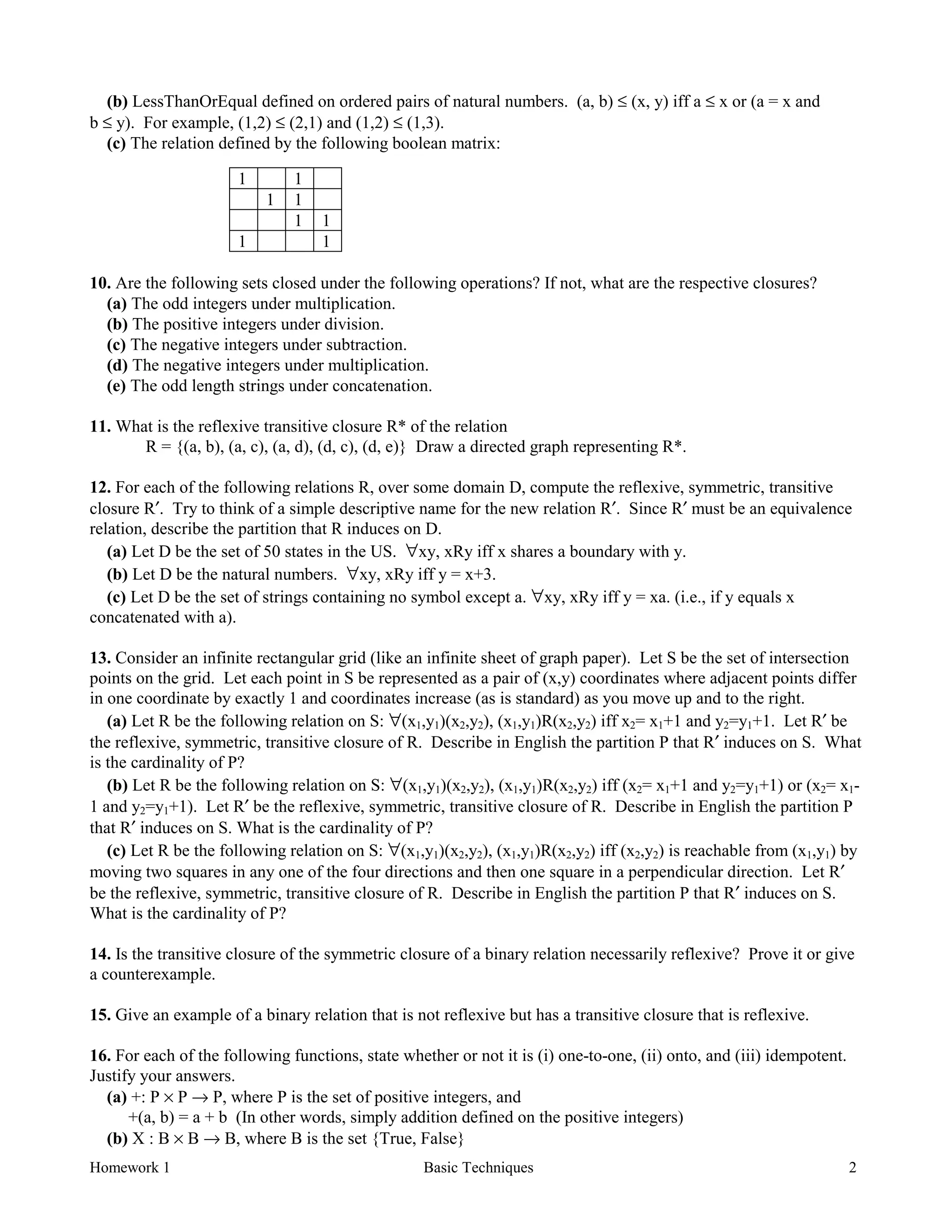 Homework 1 Basic Techniques 2
(b) LessThanOrEqual defined on ordered pairs of natural numbers. (a, b) ≤ (x, y) iff a ≤ x or (a = x and
b ≤ y). For example, (1,2) ≤ (2,1) and (1,2) ≤ (1,3).
(c) The relation defined by the following boolean matrix:
1 1
1 1
1 1
1 1
10. Are the following sets closed under the following operations? If not, what are the respective closures?
(a) The odd integers under multiplication.
(b) The positive integers under division.
(c) The negative integers under subtraction.
(d) The negative integers under multiplication.
(e) The odd length strings under concatenation.
11. What is the reflexive transitive closure R* of the relation
R = {(a, b), (a, c), (a, d), (d, c), (d, e)} Draw a directed graph representing R*.
12. For each of the following relations R, over some domain D, compute the reflexive, symmetric, transitive
closure R′. Try to think of a simple descriptive name for the new relation R′. Since R′ must be an equivalence
relation, describe the partition that R induces on D.
(a) Let D be the set of 50 states in the US. ∀xy, xRy iff x shares a boundary with y.
(b) Let D be the natural numbers. ∀xy, xRy iff y = x+3.
(c) Let D be the set of strings containing no symbol except a. ∀xy, xRy iff y = xa. (i.e., if y equals x
concatenated with a).
13. Consider an infinite rectangular grid (like an infinite sheet of graph paper). Let S be the set of intersection
points on the grid. Let each point in S be represented as a pair of (x,y) coordinates where adjacent points differ
in one coordinate by exactly 1 and coordinates increase (as is standard) as you move up and to the right.
(a) Let R be the following relation on S: ∀(x1,y1)(x2,y2), (x1,y1)R(x2,y2) iff x2= x1+1 and y2=y1+1. Let R′ be
the reflexive, symmetric, transitive closure of R. Describe in English the partition P that R′ induces on S. What
is the cardinality of P?
(b) Let R be the following relation on S: ∀(x1,y1)(x2,y2), (x1,y1)R(x2,y2) iff (x2= x1+1 and y2=y1+1) or (x2= x1-
1 and y2=y1+1). Let R′ be the reflexive, symmetric, transitive closure of R. Describe in English the partition P
that R′ induces on S. What is the cardinality of P?
(c) Let R be the following relation on S: ∀(x1,y1)(x2,y2), (x1,y1)R(x2,y2) iff (x2,y2) is reachable from (x1,y1) by
moving two squares in any one of the four directions and then one square in a perpendicular direction. Let R′
be the reflexive, symmetric, transitive closure of R. Describe in English the partition P that R′ induces on S.
What is the cardinality of P?
14. Is the transitive closure of the symmetric closure of a binary relation necessarily reflexive? Prove it or give
a counterexample.
15. Give an example of a binary relation that is not reflexive but has a transitive closure that is reflexive.
16. For each of the following functions, state whether or not it is (i) one-to-one, (ii) onto, and (iii) idempotent.
Justify your answers.
(a) +: P × P → P, where P is the set of positive integers, and
+(a, b) = a + b (In other words, simply addition defined on the positive integers)
(b) X : B × B → B, where B is the set {True, False}
 