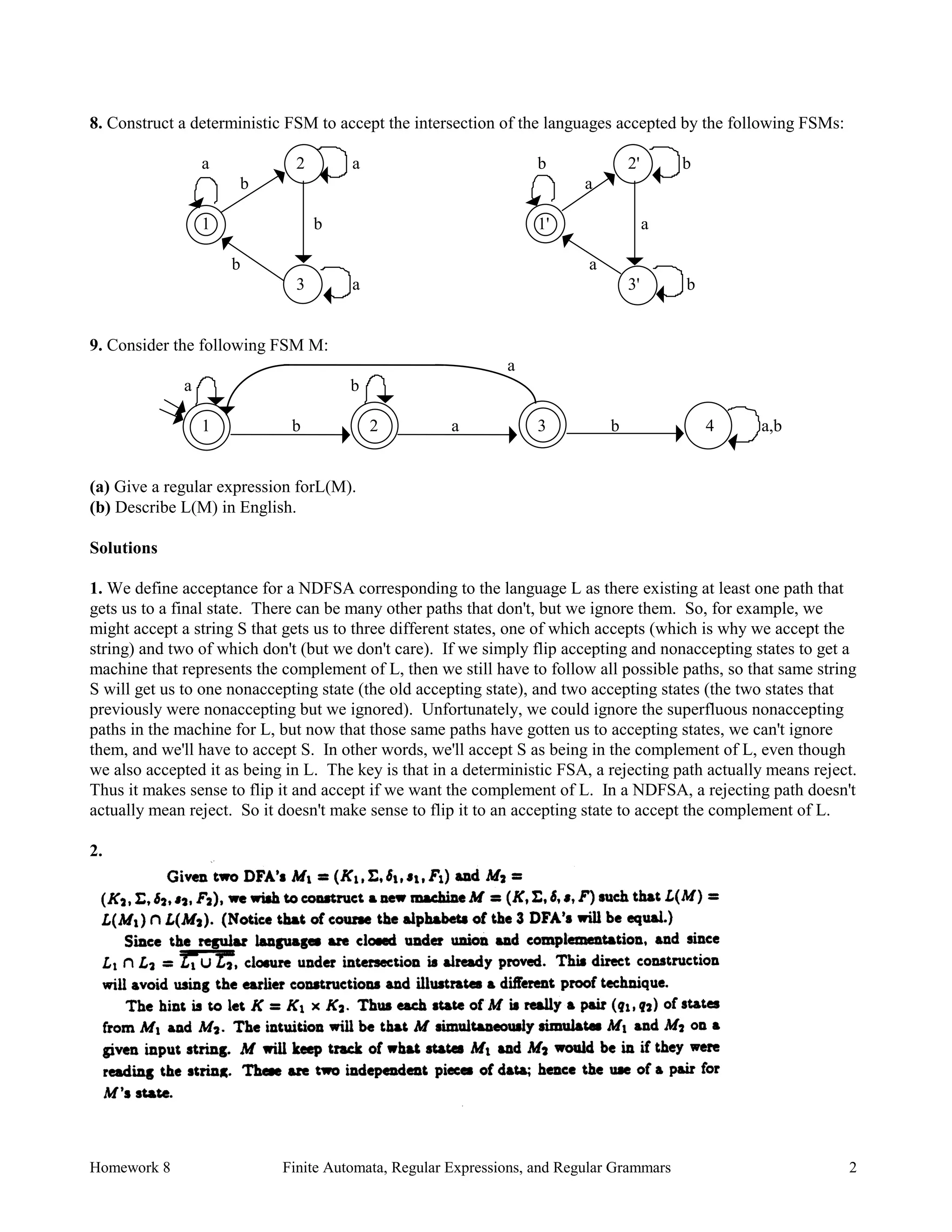 Homework 8 Finite Automata, Regular Expressions, and Regular Grammars 2
8. Construct a deterministic FSM to accept the intersection of the languages accepted by the following FSMs:
a 2 a b 2' b
b a
1 b 1' a
b a
3 a 3' b
9. Consider the following FSM M:
a
a b
1 b 2 a 3 b 4 a,b
(a) Give a regular expression forL(M).
(b) Describe L(M) in English.
Solutions
1. We define acceptance for a NDFSA corresponding to the language L as there existing at least one path that
gets us to a final state. There can be many other paths that don't, but we ignore them. So, for example, we
might accept a string S that gets us to three different states, one of which accepts (which is why we accept the
string) and two of which don't (but we don't care). If we simply flip accepting and nonaccepting states to get a
machine that represents the complement of L, then we still have to follow all possible paths, so that same string
S will get us to one nonaccepting state (the old accepting state), and two accepting states (the two states that
previously were nonaccepting but we ignored). Unfortunately, we could ignore the superfluous nonaccepting
paths in the machine for L, but now that those same paths have gotten us to accepting states, we can't ignore
them, and we'll have to accept S. In other words, we'll accept S as being in the complement of L, even though
we also accepted it as being in L. The key is that in a deterministic FSA, a rejecting path actually means reject.
Thus it makes sense to flip it and accept if we want the complement of L. In a NDFSA, a rejecting path doesn't
actually mean reject. So it doesn't make sense to flip it to an accepting state to accept the complement of L.
2.
 