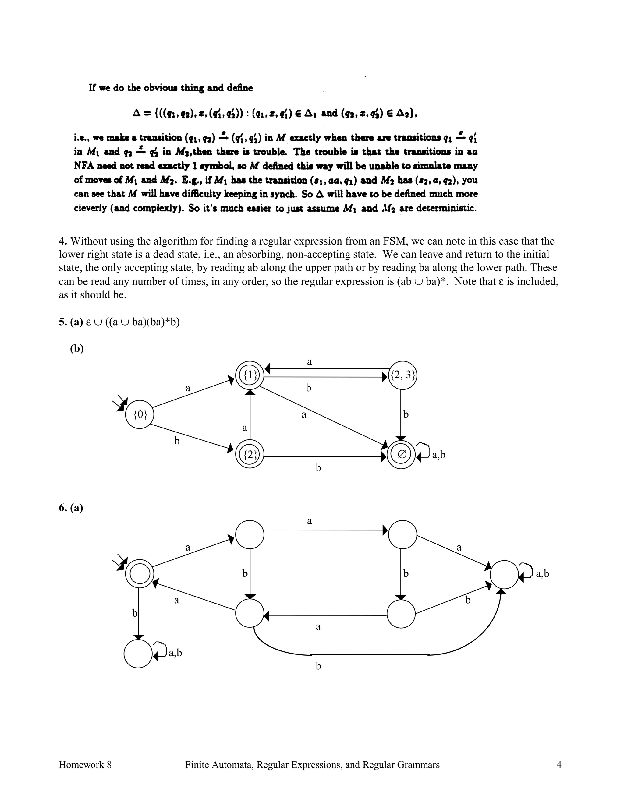 Homework 8 Finite Automata, Regular Expressions, and Regular Grammars 4
4. Without using the algorithm for finding a regular expression from an FSM, we can note in this case that the
lower right state is a dead state, i.e., an absorbing, non-accepting state. We can leave and return to the initial
state, the only accepting state, by reading ab along the upper path or by reading ba along the lower path. These
can be read any number of times, in any order, so the regular expression is (ab ∪ ba)*. Note that ε is included,
as it should be.
5. (a) ε ∪ ((a ∪ ba)(ba)*b)
(b)
a
{1} {2, 3}
a b
{0} a b
a
b
{2} ∅ a,b
b
6. (a)
a
a a
b b a,b
a b
b
a
a,b
b
 