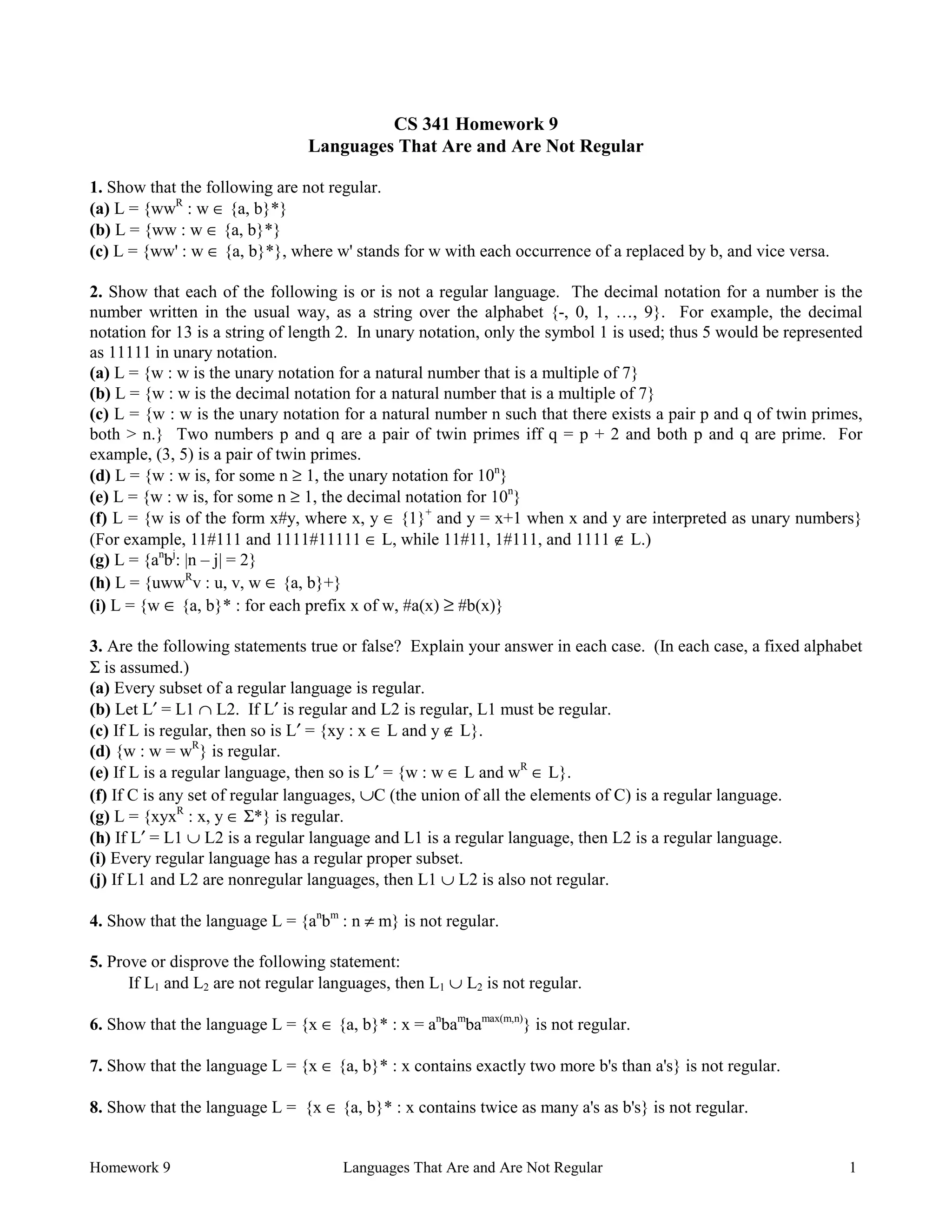 Homework 9 Languages That Are and Are Not Regular 1
CS 341 Homework 9
Languages That Are and Are Not Regular
1. Show that the following are not regular.
(a) L = {wwR
: w ∈ {a, b}*}
(b) L = {ww : w ∈ {a, b}*}
(c) L = {ww' : w ∈ {a, b}*}, where w' stands for w with each occurrence of a replaced by b, and vice versa.
2. Show that each of the following is or is not a regular language. The decimal notation for a number is the
number written in the usual way, as a string over the alphabet {-, 0, 1, …, 9}. For example, the decimal
notation for 13 is a string of length 2. In unary notation, only the symbol 1 is used; thus 5 would be represented
as 11111 in unary notation.
(a) L = {w : w is the unary notation for a natural number that is a multiple of 7}
(b) L = {w : w is the decimal notation for a natural number that is a multiple of 7}
(c) L = {w : w is the unary notation for a natural number n such that there exists a pair p and q of twin primes,
both > n.} Two numbers p and q are a pair of twin primes iff q = p + 2 and both p and q are prime. For
example, (3, 5) is a pair of twin primes.
(d) L = {w : w is, for some n ≥ 1, the unary notation for 10n
}
(e) L = {w : w is, for some n ≥ 1, the decimal notation for 10n
}
(f) L = {w is of the form x#y, where x, y ∈ {1}+
and y = x+1 when x and y are interpreted as unary numbers}
(For example, 11#111 and 1111#11111 ∈ L, while 11#11, 1#111, and 1111 ∉ L.)
(g) L = {an
bj
: |n – j| = 2}
(h) L = {uwwR
v : u, v, w ∈ {a, b}+}
(i) L = {w ∈ {a, b}* : for each prefix x of w, #a(x) ≥ #b(x)}
3. Are the following statements true or false? Explain your answer in each case. (In each case, a fixed alphabet
Σ is assumed.)
(a) Every subset of a regular language is regular.
(b) Let L′ = L1 ∩ L2. If L′ is regular and L2 is regular, L1 must be regular.
(c) If L is regular, then so is L′ = {xy : x ∈ L and y ∉ L}.
(d) {w : w = wR
} is regular.
(e) If L is a regular language, then so is L′ = {w : w ∈ L and wR
∈ L}.
(f) If C is any set of regular languages, ∪C (the union of all the elements of C) is a regular language.
(g) L = {xyxR
: x, y ∈ Σ*} is regular.
(h) If L′ = L1 ∪ L2 is a regular language and L1 is a regular language, then L2 is a regular language.
(i) Every regular language has a regular proper subset.
(j) If L1 and L2 are nonregular languages, then L1 ∪ L2 is also not regular.
4. Show that the language L = {an
bm
: n ≠ m} is not regular.
5. Prove or disprove the following statement:
If L1 and L2 are not regular languages, then L1 ∪ L2 is not regular.
6. Show that the language L = {x ∈ {a, b}* : x = an
bam
bamax(m,n)
} is not regular.
7. Show that the language L = {x ∈ {a, b}* : x contains exactly two more b's than a's} is not regular.
8. Show that the language L = {x ∈ {a, b}* : x contains twice as many a's as b's} is not regular.
 
