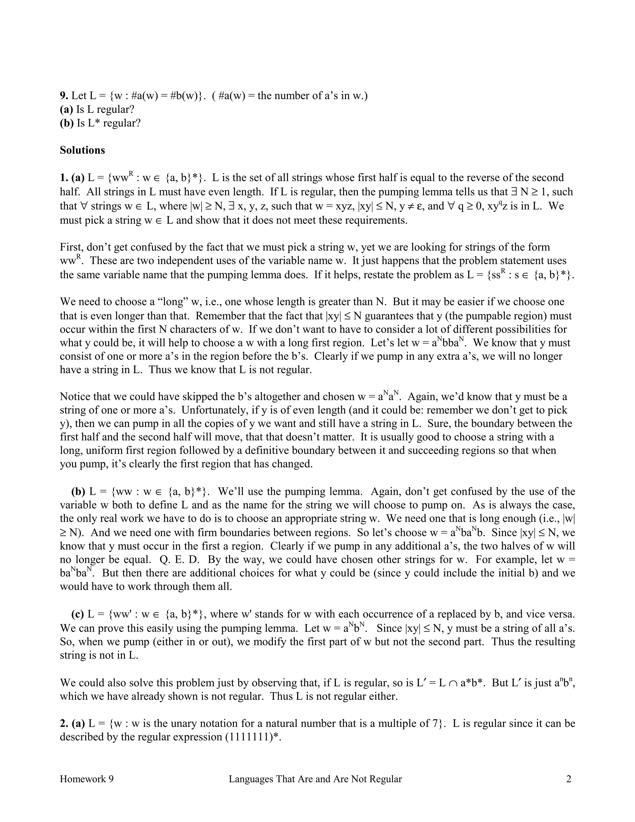 Homework 9 Languages That Are and Are Not Regular 2
9. Let L = {w : #a(w) = #b(w)}. ( #a(w) = the number of a’s in w.)
(a) Is L regular?
(b) Is L* regular?
Solutions
1. (a) L = {wwR
: w ∈ {a, b}*}. L is the set of all strings whose first half is equal to the reverse of the second
half. All strings in L must have even length. If L is regular, then the pumping lemma tells us that ∃ N ≥ 1, such
that ∀ strings w ∈ L, where |w| ≥ N, ∃ x, y, z, such that w = xyz, |xy| ≤ N, y ≠ ε, and ∀ q ≥ 0, xyq
z is in L. We
must pick a string w ∈ L and show that it does not meet these requirements.
First, don’t get confused by the fact that we must pick a string w, yet we are looking for strings of the form
wwR
. These are two independent uses of the variable name w. It just happens that the problem statement uses
the same variable name that the pumping lemma does. If it helps, restate the problem as L = {ssR
: s ∈ {a, b}*}.
We need to choose a “long” w, i.e., one whose length is greater than N. But it may be easier if we choose one
that is even longer than that. Remember that the fact that |xy| ≤ N guarantees that y (the pumpable region) must
occur within the first N characters of w. If we don’t want to have to consider a lot of different possibilities for
what y could be, it will help to choose a w with a long first region. Let’s let w = aN
bbaN
. We know that y must
consist of one or more a’s in the region before the b’s. Clearly if we pump in any extra a’s, we will no longer
have a string in L. Thus we know that L is not regular.
Notice that we could have skipped the b’s altogether and chosen w = aN
aN
. Again, we’d know that y must be a
string of one or more a’s. Unfortunately, if y is of even length (and it could be: remember we don’t get to pick
y), then we can pump in all the copies of y we want and still have a string in L. Sure, the boundary between the
first half and the second half will move, that that doesn’t matter. It is usually good to choose a string with a
long, uniform first region followed by a definitive boundary between it and succeeding regions so that when
you pump, it’s clearly the first region that has changed.
(b) L = {ww : w ∈ {a, b}*}. We’ll use the pumping lemma. Again, don’t get confused by the use of the
variable w both to define L and as the name for the string we will choose to pump on. As is always the case,
the only real work we have to do is to choose an appropriate string w. We need one that is long enough (i.e., |w|
≥ N). And we need one with firm boundaries between regions. So let’s choose w = aN
baN
b. Since |xy| ≤ N, we
know that y must occur in the first a region. Clearly if we pump in any additional a’s, the two halves of w will
no longer be equal. Q. E. D. By the way, we could have chosen other strings for w. For example, let w =
baN
baN
. But then there are additional choices for what y could be (since y could include the initial b) and we
would have to work through them all.
(c) L = {ww' : w ∈ {a, b}*}, where w' stands for w with each occurrence of a replaced by b, and vice versa.
We can prove this easily using the pumping lemma. Let w = aN
bN
. Since |xy| ≤ N, y must be a string of all a’s.
So, when we pump (either in or out), we modify the first part of w but not the second part. Thus the resulting
string is not in L.
We could also solve this problem just by observing that, if L is regular, so is L′ = L ∩ a*b*. But L′ is just an
bn
,
which we have already shown is not regular. Thus L is not regular either.
2. (a) L = {w : w is the unary notation for a natural number that is a multiple of 7}. L is regular since it can be
described by the regular expression (1111111)*.
 