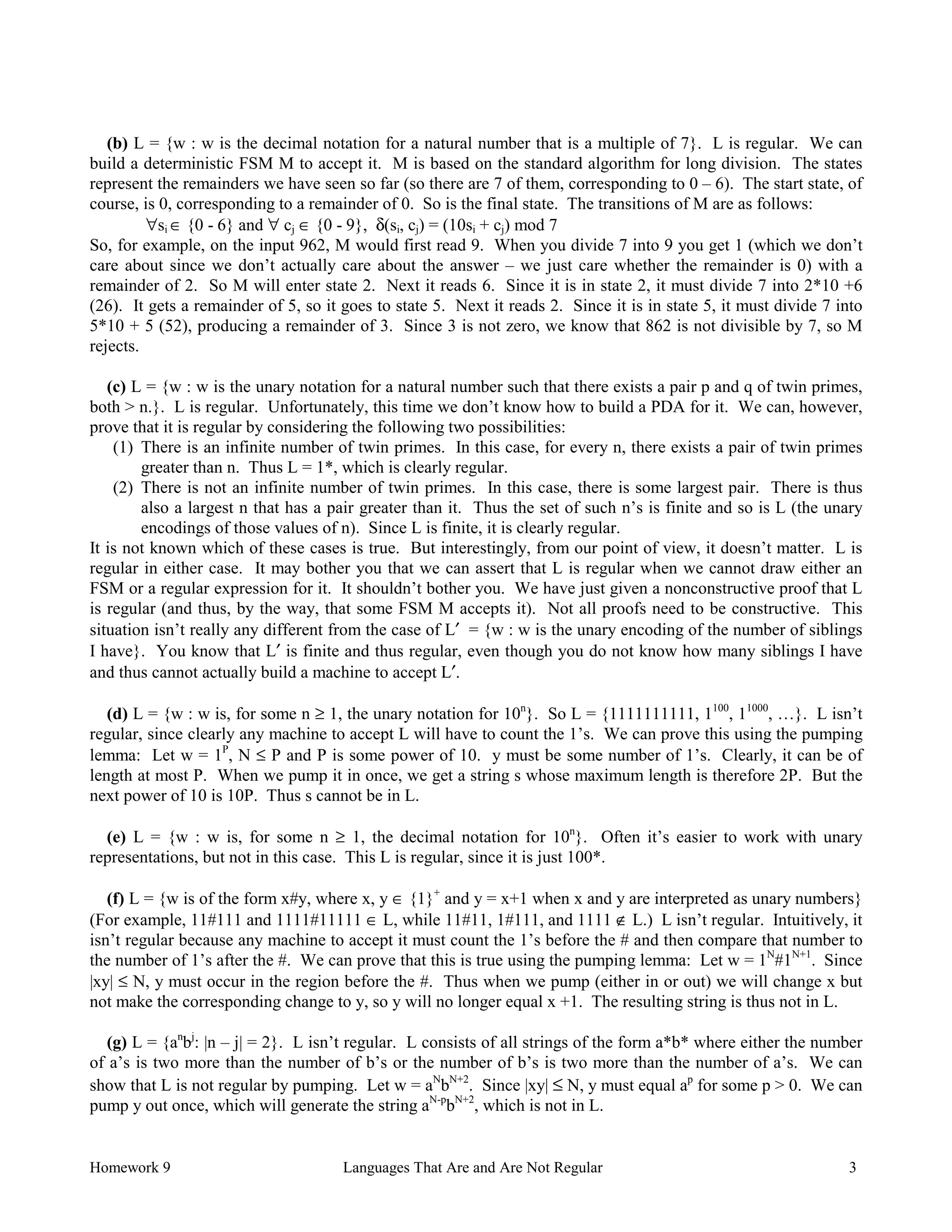 Homework 9 Languages That Are and Are Not Regular 3
(b) L = {w : w is the decimal notation for a natural number that is a multiple of 7}. L is regular. We can
build a deterministic FSM M to accept it. M is based on the standard algorithm for long division. The states
represent the remainders we have seen so far (so there are 7 of them, corresponding to 0 – 6). The start state, of
course, is 0, corresponding to a remainder of 0. So is the final state. The transitions of M are as follows:
∀si ∈ {0 - 6} and ∀ cj ∈ {0 - 9}, δ(si, cj) = (10si + cj) mod 7
So, for example, on the input 962, M would first read 9. When you divide 7 into 9 you get 1 (which we don’t
care about since we don’t actually care about the answer – we just care whether the remainder is 0) with a
remainder of 2. So M will enter state 2. Next it reads 6. Since it is in state 2, it must divide 7 into 2*10 +6
(26). It gets a remainder of 5, so it goes to state 5. Next it reads 2. Since it is in state 5, it must divide 7 into
5*10 + 5 (52), producing a remainder of 3. Since 3 is not zero, we know that 862 is not divisible by 7, so M
rejects.
(c) L = {w : w is the unary notation for a natural number such that there exists a pair p and q of twin primes,
both > n.}. L is regular. Unfortunately, this time we don’t know how to build a PDA for it. We can, however,
prove that it is regular by considering the following two possibilities:
(1) There is an infinite number of twin primes. In this case, for every n, there exists a pair of twin primes
greater than n. Thus L = 1*, which is clearly regular.
(2) There is not an infinite number of twin primes. In this case, there is some largest pair. There is thus
also a largest n that has a pair greater than it. Thus the set of such n’s is finite and so is L (the unary
encodings of those values of n). Since L is finite, it is clearly regular.
It is not known which of these cases is true. But interestingly, from our point of view, it doesn’t matter. L is
regular in either case. It may bother you that we can assert that L is regular when we cannot draw either an
FSM or a regular expression for it. It shouldn’t bother you. We have just given a nonconstructive proof that L
is regular (and thus, by the way, that some FSM M accepts it). Not all proofs need to be constructive. This
situation isn’t really any different from the case of L′ = {w : w is the unary encoding of the number of siblings
I have}. You know that L′ is finite and thus regular, even though you do not know how many siblings I have
and thus cannot actually build a machine to accept L′.
(d) L = {w : w is, for some n ≥ 1, the unary notation for 10n
}. So L = {1111111111, 1100
, 11000
, …}. L isn’t
regular, since clearly any machine to accept L will have to count the 1’s. We can prove this using the pumping
lemma: Let w = 1P
, N ≤ P and P is some power of 10. y must be some number of 1’s. Clearly, it can be of
length at most P. When we pump it in once, we get a string s whose maximum length is therefore 2P. But the
next power of 10 is 10P. Thus s cannot be in L.
(e) L = {w : w is, for some n ≥ 1, the decimal notation for 10n
}. Often it’s easier to work with unary
representations, but not in this case. This L is regular, since it is just 100*.
(f) L = {w is of the form x#y, where x, y ∈ {1}+
and y = x+1 when x and y are interpreted as unary numbers}
(For example, 11#111 and 1111#11111 ∈ L, while 11#11, 1#111, and 1111 ∉ L.) L isn’t regular. Intuitively, it
isn’t regular because any machine to accept it must count the 1’s before the # and then compare that number to
the number of 1’s after the #. We can prove that this is true using the pumping lemma: Let w = 1N
#1N+1
. Since
|xy| ≤ N, y must occur in the region before the #. Thus when we pump (either in or out) we will change x but
not make the corresponding change to y, so y will no longer equal x +1. The resulting string is thus not in L.
(g) L = {an
bj
: |n – j| = 2}. L isn’t regular. L consists of all strings of the form a*b* where either the number
of a’s is two more than the number of b’s or the number of b’s is two more than the number of a’s. We can
show that L is not regular by pumping. Let w = aN
bN+2
. Since |xy| ≤ N, y must equal ap
for some p > 0. We can
pump y out once, which will generate the string aN-p
bN+2
, which is not in L.
 