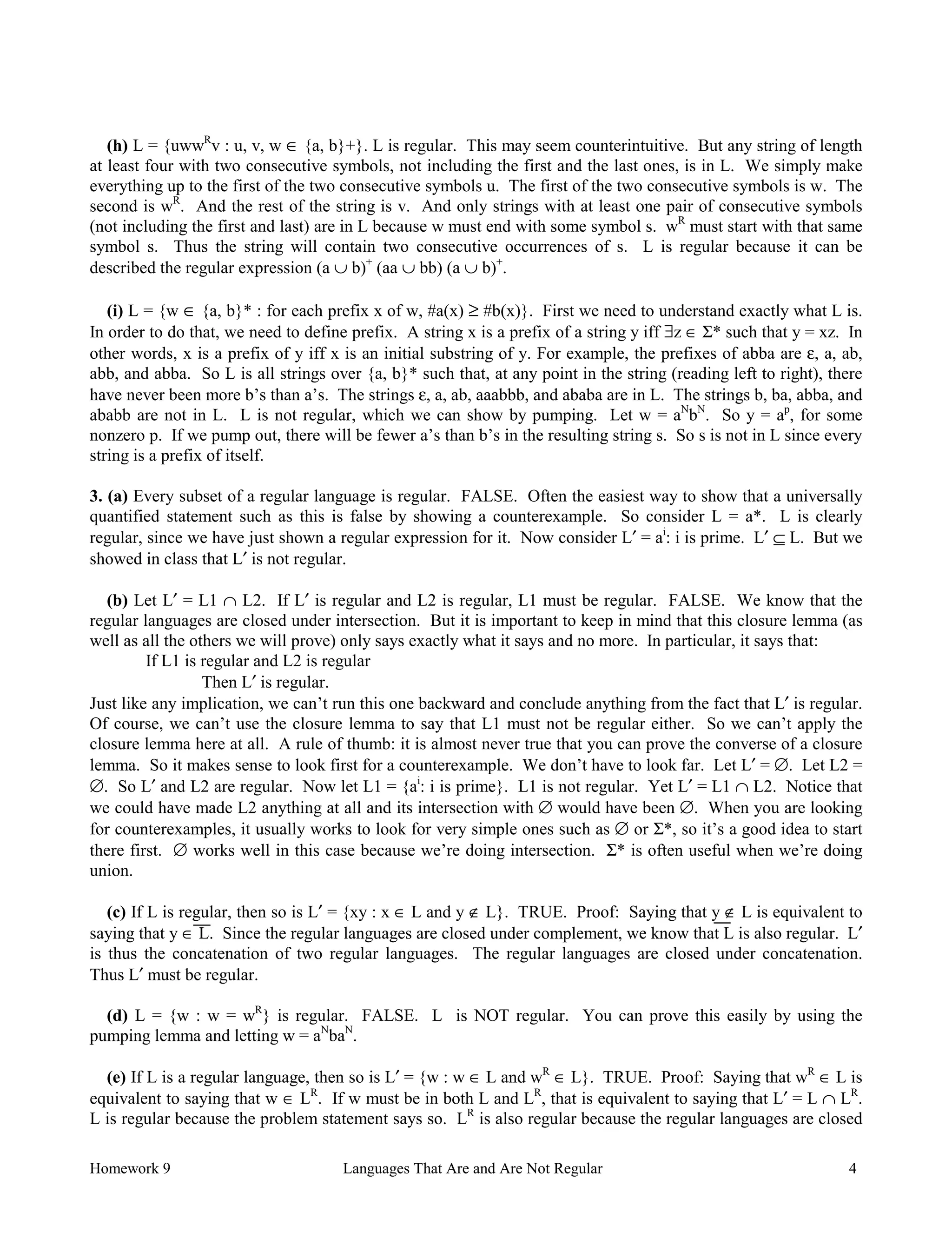 Homework 9 Languages That Are and Are Not Regular 4
(h) L = {uwwR
v : u, v, w ∈ {a, b}+}. L is regular. This may seem counterintuitive. But any string of length
at least four with two consecutive symbols, not including the first and the last ones, is in L. We simply make
everything up to the first of the two consecutive symbols u. The first of the two consecutive symbols is w. The
second is wR
. And the rest of the string is v. And only strings with at least one pair of consecutive symbols
(not including the first and last) are in L because w must end with some symbol s. wR
must start with that same
symbol s. Thus the string will contain two consecutive occurrences of s. L is regular because it can be
described the regular expression (a ∪ b)+
(aa ∪ bb) (a ∪ b)+
.
(i) L = {w ∈ {a, b}* : for each prefix x of w, #a(x) ≥ #b(x)}. First we need to understand exactly what L is.
In order to do that, we need to define prefix. A string x is a prefix of a string y iff ∃z ∈ Σ* such that y = xz. In
other words, x is a prefix of y iff x is an initial substring of y. For example, the prefixes of abba are ε, a, ab,
abb, and abba. So L is all strings over {a, b}* such that, at any point in the string (reading left to right), there
have never been more b’s than a’s. The strings ε, a, ab, aaabbb, and ababa are in L. The strings b, ba, abba, and
ababb are not in L. L is not regular, which we can show by pumping. Let w = aN
bN
. So y = ap
, for some
nonzero p. If we pump out, there will be fewer a’s than b’s in the resulting string s. So s is not in L since every
string is a prefix of itself.
3. (a) Every subset of a regular language is regular. FALSE. Often the easiest way to show that a universally
quantified statement such as this is false by showing a counterexample. So consider L = a*. L is clearly
regular, since we have just shown a regular expression for it. Now consider L′ = ai
: i is prime. L′ ⊆ L. But we
showed in class that L′ is not regular.
(b) Let L′ = L1 ∩ L2. If L′ is regular and L2 is regular, L1 must be regular. FALSE. We know that the
regular languages are closed under intersection. But it is important to keep in mind that this closure lemma (as
well as all the others we will prove) only says exactly what it says and no more. In particular, it says that:
If L1 is regular and L2 is regular
Then L′ is regular.
Just like any implication, we can’t run this one backward and conclude anything from the fact that L′ is regular.
Of course, we can’t use the closure lemma to say that L1 must not be regular either. So we can’t apply the
closure lemma here at all. A rule of thumb: it is almost never true that you can prove the converse of a closure
lemma. So it makes sense to look first for a counterexample. We don’t have to look far. Let L′ = ∅. Let L2 =
∅. So L′ and L2 are regular. Now let L1 = {ai
: i is prime}. L1 is not regular. Yet L′ = L1 ∩ L2. Notice that
we could have made L2 anything at all and its intersection with ∅ would have been ∅. When you are looking
for counterexamples, it usually works to look for very simple ones such as ∅ or Σ*, so it’s a good idea to start
there first. ∅ works well in this case because we’re doing intersection. Σ* is often useful when we’re doing
union.
(c) If L is regular, then so is L′ = {xy : x ∈ L and y ∉ L}. TRUE. Proof: Saying that y ∉ L is equivalent to
saying that y ∈ L. Since the regular languages are closed under complement, we know that L is also regular. L′
is thus the concatenation of two regular languages. The regular languages are closed under concatenation.
Thus L′ must be regular.
(d) L = {w : w = wR
} is regular. FALSE. L is NOT regular. You can prove this easily by using the
pumping lemma and letting w = aN
baN
.
(e) If L is a regular language, then so is L′ = {w : w ∈ L and wR
∈ L}. TRUE. Proof: Saying that wR
∈ L is
equivalent to saying that w ∈ LR
. If w must be in both L and LR
, that is equivalent to saying that L′ = L ∩ LR
.
L is regular because the problem statement says so. LR
is also regular because the regular languages are closed
 