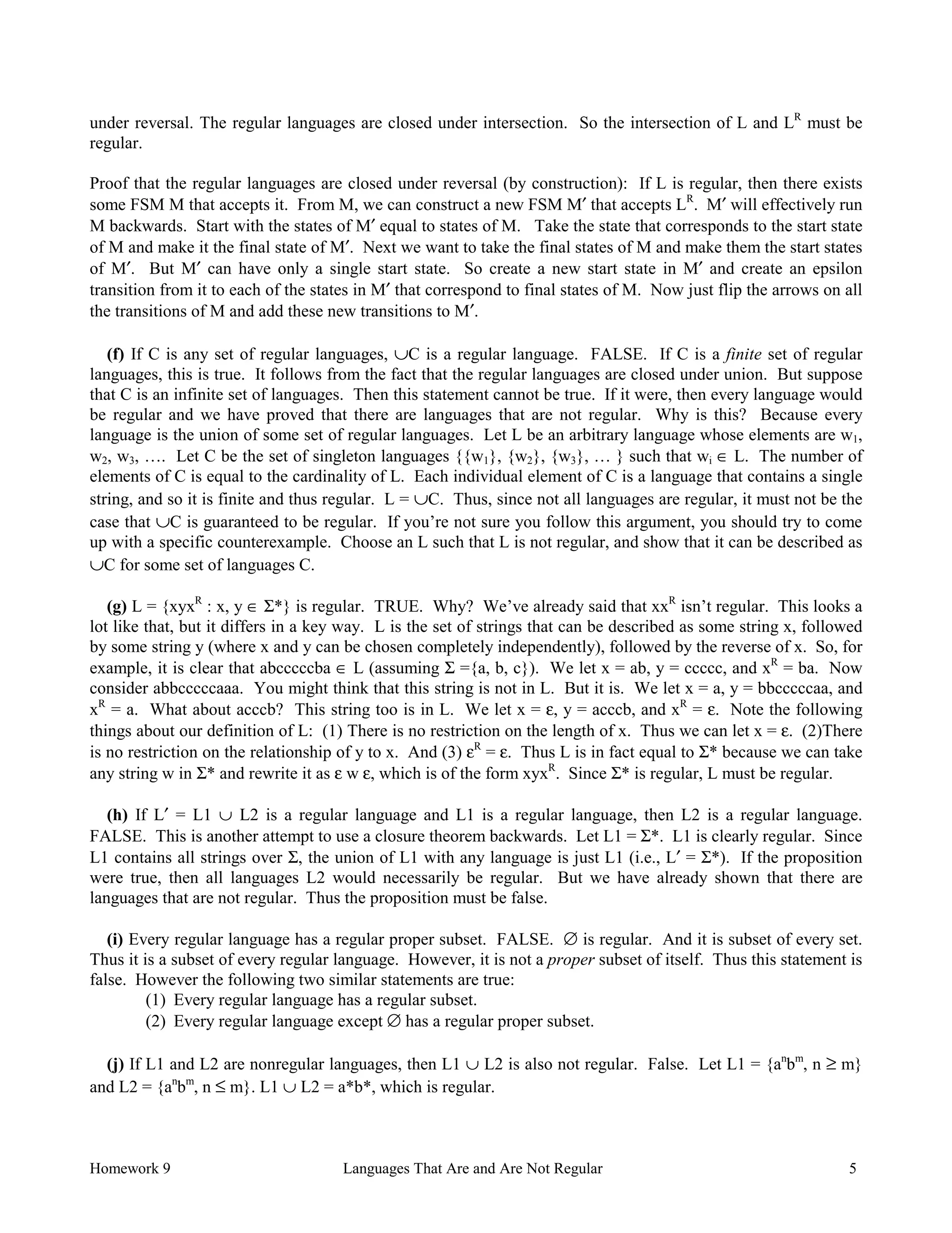 Homework 9 Languages That Are and Are Not Regular 5
under reversal. The regular languages are closed under intersection. So the intersection of L and LR
must be
regular.
Proof that the regular languages are closed under reversal (by construction): If L is regular, then there exists
some FSM M that accepts it. From M, we can construct a new FSM M′ that accepts LR
. M′ will effectively run
M backwards. Start with the states of M′ equal to states of M. Take the state that corresponds to the start state
of M and make it the final state of M′. Next we want to take the final states of M and make them the start states
of M′. But M′ can have only a single start state. So create a new start state in M′ and create an epsilon
transition from it to each of the states in M′ that correspond to final states of M. Now just flip the arrows on all
the transitions of M and add these new transitions to M′.
(f) If C is any set of regular languages, ∪C is a regular language. FALSE. If C is a finite set of regular
languages, this is true. It follows from the fact that the regular languages are closed under union. But suppose
that C is an infinite set of languages. Then this statement cannot be true. If it were, then every language would
be regular and we have proved that there are languages that are not regular. Why is this? Because every
language is the union of some set of regular languages. Let L be an arbitrary language whose elements are w1,
w2, w3, …. Let C be the set of singleton languages {{w1}, {w2}, {w3}, … } such that wi ∈ L. The number of
elements of C is equal to the cardinality of L. Each individual element of C is a language that contains a single
string, and so it is finite and thus regular. L = ∪C. Thus, since not all languages are regular, it must not be the
case that ∪C is guaranteed to be regular. If you’re not sure you follow this argument, you should try to come
up with a specific counterexample. Choose an L such that L is not regular, and show that it can be described as
∪C for some set of languages C.
(g) L = {xyxR
: x, y ∈ Σ*} is regular. TRUE. Why? We’ve already said that xxR
isn’t regular. This looks a
lot like that, but it differs in a key way. L is the set of strings that can be described as some string x, followed
by some string y (where x and y can be chosen completely independently), followed by the reverse of x. So, for
example, it is clear that abcccccba ∈ L (assuming Σ ={a, b, c}). We let x = ab, y = ccccc, and xR
= ba. Now
consider abbcccccaaa. You might think that this string is not in L. But it is. We let x = a, y = bbcccccaa, and
xR
= a. What about acccb? This string too is in L. We let x = ε, y = acccb, and xR
= ε. Note the following
things about our definition of L: (1) There is no restriction on the length of x. Thus we can let x = ε. (2)There
is no restriction on the relationship of y to x. And (3) εR
= ε. Thus L is in fact equal to Σ* because we can take
any string w in Σ* and rewrite it as ε w ε, which is of the form xyxR
. Since Σ* is regular, L must be regular.
(h) If L′ = L1 ∪ L2 is a regular language and L1 is a regular language, then L2 is a regular language.
FALSE. This is another attempt to use a closure theorem backwards. Let L1 = Σ*. L1 is clearly regular. Since
L1 contains all strings over Σ, the union of L1 with any language is just L1 (i.e., L′ = Σ*). If the proposition
were true, then all languages L2 would necessarily be regular. But we have already shown that there are
languages that are not regular. Thus the proposition must be false.
(i) Every regular language has a regular proper subset. FALSE. ∅ is regular. And it is subset of every set.
Thus it is a subset of every regular language. However, it is not a proper subset of itself. Thus this statement is
false. However the following two similar statements are true:
(1) Every regular language has a regular subset.
(2) Every regular language except ∅ has a regular proper subset.
(j) If L1 and L2 are nonregular languages, then L1 ∪ L2 is also not regular. False. Let L1 = {an
bm
, n ≥ m}
and L2 = {an
bm
, n ≤ m}. L1 ∪ L2 = a*b*, which is regular.
 