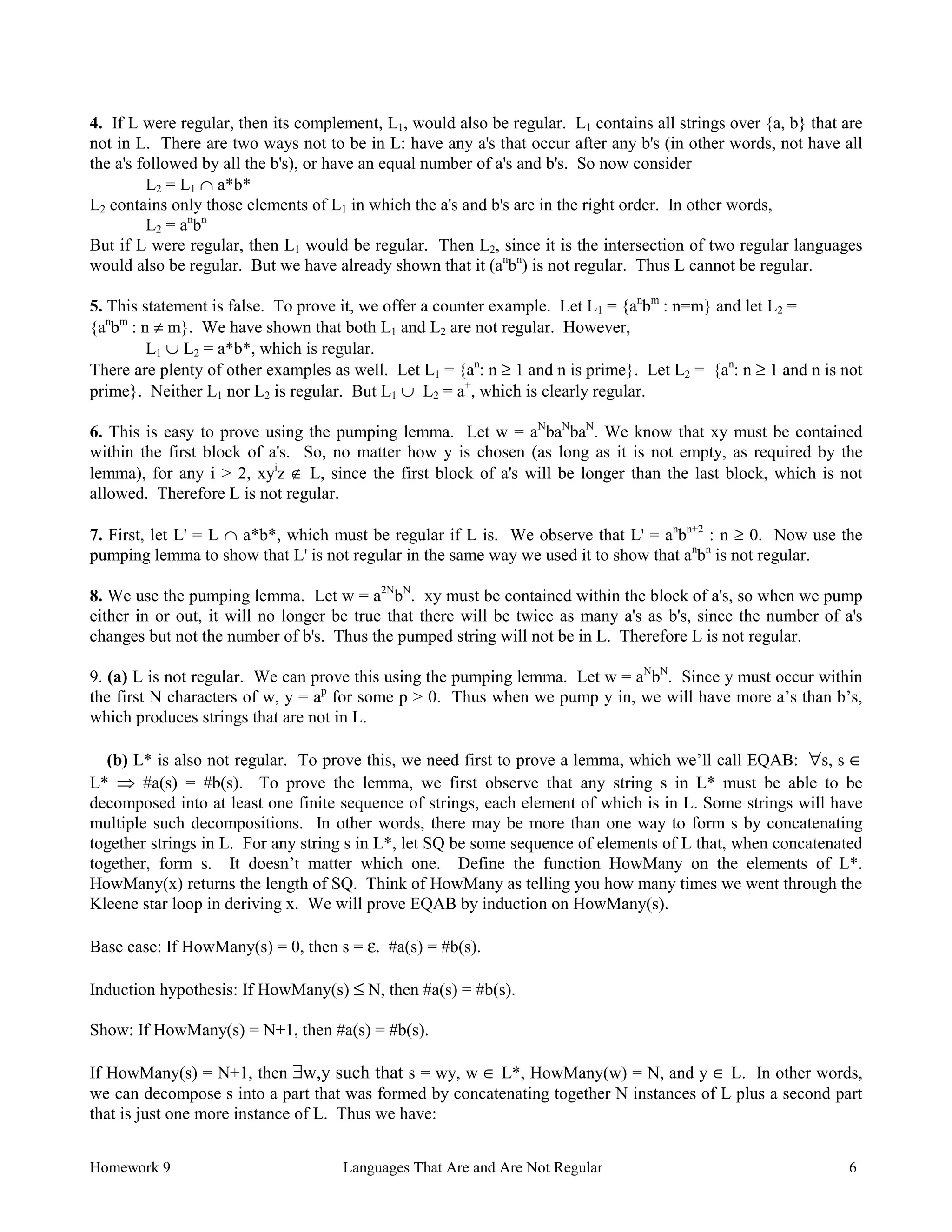 Homework 9 Languages That Are and Are Not Regular 6
4. If L were regular, then its complement, L1, would also be regular. L1 contains all strings over {a, b} that are
not in L. There are two ways not to be in L: have any a's that occur after any b's (in other words, not have all
the a's followed by all the b's), or have an equal number of a's and b's. So now consider
L2 = L1 ∩ a*b*
L2 contains only those elements of L1 in which the a's and b's are in the right order. In other words,
L2 = an
bn
But if L were regular, then L1 would be regular. Then L2, since it is the intersection of two regular languages
would also be regular. But we have already shown that it (an
bn
) is not regular. Thus L cannot be regular.
5. This statement is false. To prove it, we offer a counter example. Let L1 = {an
bm
: n=m} and let L2 =
{an
bm
: n ≠ m}. We have shown that both L1 and L2 are not regular. However,
L1 ∪ L2 = a*b*, which is regular.
There are plenty of other examples as well. Let L1 = {an
: n ≥ 1 and n is prime}. Let L2 = {an
: n ≥ 1 and n is not
prime}. Neither L1 nor L2 is regular. But L1 ∪ L2 = a+
, which is clearly regular.
6. This is easy to prove using the pumping lemma. Let w = aN
baN
baN
. We know that xy must be contained
within the first block of a's. So, no matter how y is chosen (as long as it is not empty, as required by the
lemma), for any i > 2, xyi
z ∉ L, since the first block of a's will be longer than the last block, which is not
allowed. Therefore L is not regular.
7. First, let L' = L ∩ a*b*, which must be regular if L is. We observe that L' = an
bn+2
: n ≥ 0. Now use the
pumping lemma to show that L' is not regular in the same way we used it to show that an
bn
is not regular.
8. We use the pumping lemma. Let w = a2N
bN
. xy must be contained within the block of a's, so when we pump
either in or out, it will no longer be true that there will be twice as many a's as b's, since the number of a's
changes but not the number of b's. Thus the pumped string will not be in L. Therefore L is not regular.
9. (a) L is not regular. We can prove this using the pumping lemma. Let w = aN
bN
. Since y must occur within
the first N characters of w, y = ap
for some p > 0. Thus when we pump y in, we will have more a’s than b’s,
which produces strings that are not in L.
(b) L* is also not regular. To prove this, we need first to prove a lemma, which we’ll call EQAB: ∀s, s ∈
L* Þ #a(s) = #b(s). To prove the lemma, we first observe that any string s in L* must be able to be
decomposed into at least one finite sequence of strings, each element of which is in L. Some strings will have
multiple such decompositions. In other words, there may be more than one way to form s by concatenating
together strings in L. For any string s in L*, let SQ be some sequence of elements of L that, when concatenated
together, form s. It doesn’t matter which one. Define the function HowMany on the elements of L*.
HowMany(x) returns the length of SQ. Think of HowMany as telling you how many times we went through the
Kleene star loop in deriving x. We will prove EQAB by induction on HowMany(s).
Base case: If HowMany(s) = 0, then s = ε. #a(s) = #b(s).
Induction hypothesis: If HowMany(s) ≤ N, then #a(s) = #b(s).
Show: If HowMany(s) = N+1, then #a(s) = #b(s).
If HowMany(s) = N+1, then ∃w,y such that s = wy, w ∈ L*, HowMany(w) = N, and y ∈ L. In other words,
we can decompose s into a part that was formed by concatenating together N instances of L plus a second part
that is just one more instance of L. Thus we have:
 