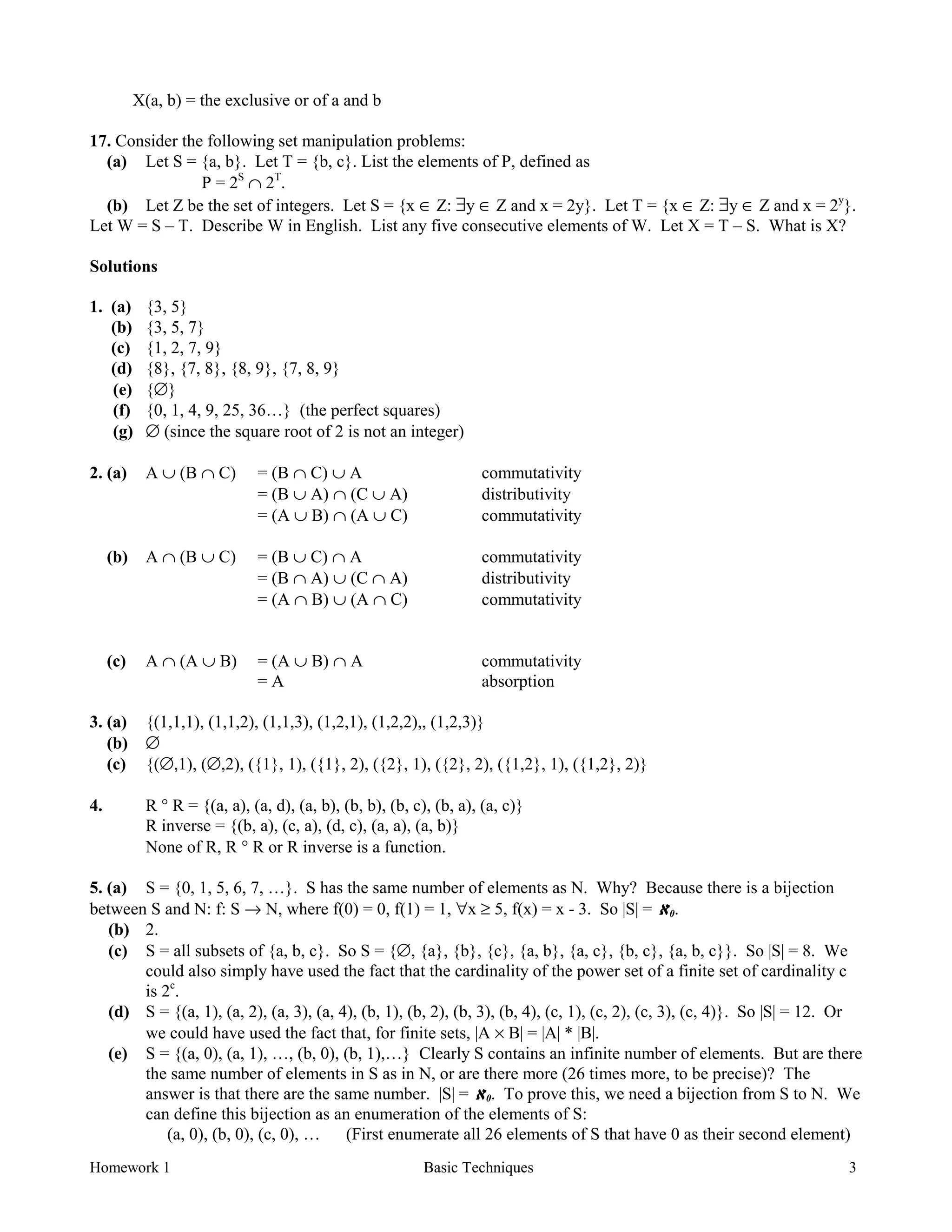 Homework 1 Basic Techniques 3
X(a, b) = the exclusive or of a and b
17. Consider the following set manipulation problems:
(a) Let S = {a, b}. Let T = {b, c}. List the elements of P, defined as
P = 2S
∩ 2T
.
(b) Let Z be the set of integers. Let S = {x ∈ Z: ∃y ∈ Z and x = 2y}. Let T = {x ∈ Z: ∃y ∈ Z and x = 2y
}.
Let W = S – T. Describe W in English. List any five consecutive elements of W. Let X = T – S. What is X?
Solutions
1. (a) {3, 5}
(b) {3, 5, 7}
(c) {1, 2, 7, 9}
(d) {8}, {7, 8}, {8, 9}, {7, 8, 9}
(e) {∅}
(f) {0, 1, 4, 9, 25, 36…} (the perfect squares)
(g) ∅ (since the square root of 2 is not an integer)
2. (a) A ∪ (B ∩ C) = (B ∩ C) ∪ A commutativity
= (B ∪ A) ∩ (C ∪ A) distributivity
= (A ∪ B) ∩ (A ∪ C) commutativity
(b) A ∩ (B ∪ C) = (B ∪ C) ∩ A commutativity
= (B ∩ A) ∪ (C ∩ A) distributivity
= (A ∩ B) ∪ (A ∩ C) commutativity
(c) A ∩ (A ∪ B) = (A ∪ B) ∩ A commutativity
= A absorption
3. (a) {(1,1,1), (1,1,2), (1,1,3), (1,2,1), (1,2,2),, (1,2,3)}
(b) ∅
(c) {(∅,1), (∅,2), ({1}, 1), ({1}, 2), ({2}, 1), ({2}, 2), ({1,2}, 1), ({1,2}, 2)}
4. R ° R = {(a, a), (a, d), (a, b), (b, b), (b, c), (b, a), (a, c)}
R inverse = {(b, a), (c, a), (d, c), (a, a), (a, b)}
None of R, R ° R or R inverse is a function.
5. (a) S = {0, 1, 5, 6, 7, …}. S has the same number of elements as N. Why? Because there is a bijection
between S and N: f: S → N, where f(0) = 0, f(1) = 1, ∀x ≥ 5, f(x) = x - 3. So |S| = ℵℵℵℵ0.
(b) 2.
(c) S = all subsets of {a, b, c}. So S = {∅, {a}, {b}, {c}, {a, b}, {a, c}, {b, c}, {a, b, c}}. So |S| = 8. We
could also simply have used the fact that the cardinality of the power set of a finite set of cardinality c
is 2c
.
(d) S = {(a, 1), (a, 2), (a, 3), (a, 4), (b, 1), (b, 2), (b, 3), (b, 4), (c, 1), (c, 2), (c, 3), (c, 4)}. So |S| = 12. Or
we could have used the fact that, for finite sets, |A × B| = |A| * |B|.
(e) S = {(a, 0), (a, 1), …, (b, 0), (b, 1),…} Clearly S contains an infinite number of elements. But are there
the same number of elements in S as in N, or are there more (26 times more, to be precise)? The
answer is that there are the same number. |S| = ℵℵℵℵ0. To prove this, we need a bijection from S to N. We
can define this bijection as an enumeration of the elements of S:
(a, 0), (b, 0), (c, 0), … (First enumerate all 26 elements of S that have 0 as their second element)
 