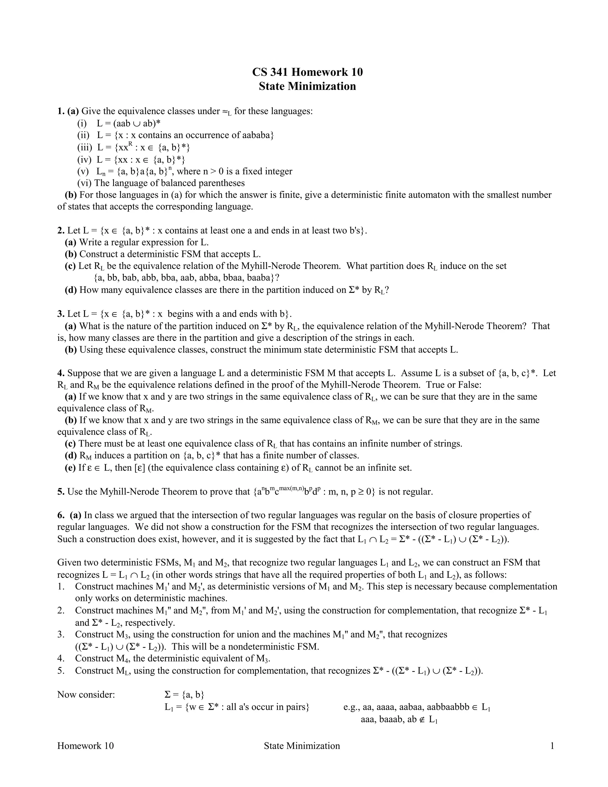 Homework 10 State Minimization 1
CS 341 Homework 10
State Minimization
1. (a) Give the equivalence classes under ≈L for these languages:
(i) L = (aab ∪ ab)*
(ii) L = {x : x contains an occurrence of aababa}
(iii) L = {xxR
: x ∈ {a, b}*}
(iv) L = {xx : x ∈ {a, b}*}
(v) Ln = {a, b}a{a, b}n
, where n > 0 is a fixed integer
(vi) The language of balanced parentheses
(b) For those languages in (a) for which the answer is finite, give a deterministic finite automaton with the smallest number
of states that accepts the corresponding language.
2. Let L = {x ∈ {a, b}* : x contains at least one a and ends in at least two b's}.
(a) Write a regular expression for L.
(b) Construct a deterministic FSM that accepts L.
(c) Let RL be the equivalence relation of the Myhill-Nerode Theorem. What partition does RL induce on the set
{a, bb, bab, abb, bba, aab, abba, bbaa, baaba}?
(d) How many equivalence classes are there in the partition induced on Σ* by RL?
3. Let L = {x ∈ {a, b}* : x begins with a and ends with b}.
(a) What is the nature of the partition induced on Σ* by RL, the equivalence relation of the Myhill-Nerode Theorem? That
is, how many classes are there in the partition and give a description of the strings in each.
(b) Using these equivalence classes, construct the minimum state deterministic FSM that accepts L.
4. Suppose that we are given a language L and a deterministic FSM M that accepts L. Assume L is a subset of {a, b, c}*. Let
RL and RM be the equivalence relations defined in the proof of the Myhill-Nerode Theorem. True or False:
(a) If we know that x and y are two strings in the same equivalence class of RL, we can be sure that they are in the same
equivalence class of RM.
(b) If we know that x and y are two strings in the same equivalence class of RM, we can be sure that they are in the same
equivalence class of RL.
(c) There must be at least one equivalence class of RL that has contains an infinite number of strings.
(d) RM induces a partition on {a, b, c}* that has a finite number of classes.
(e) If ε ∈ L, then [ε] (the equivalence class containing ε) of RL cannot be an infinite set.
5. Use the Myhill-Nerode Theorem to prove that {an
bm
cmax(m,n)
bp
dp
: m, n, p ≥ 0} is not regular.
6. (a) In class we argued that the intersection of two regular languages was regular on the basis of closure properties of
regular languages. We did not show a construction for the FSM that recognizes the intersection of two regular languages.
Such a construction does exist, however, and it is suggested by the fact that L1 ∩ L2 = Σ* - ((Σ* - L1) ∪ (Σ* - L2)).
Given two deterministic FSMs, M1 and M2, that recognize two regular languages L1 and L2, we can construct an FSM that
recognizes L = L1 ∩ L2 (in other words strings that have all the required properties of both L1 and L2), as follows:
1. Construct machines M1' and M2', as deterministic versions of M1 and M2. This step is necessary because complementation
only works on deterministic machines.
2. Construct machines M1'' and M2'', from M1' and M2', using the construction for complementation, that recognize Σ* - L1
and Σ* - L2, respectively.
3. Construct M3, using the construction for union and the machines M1'' and M2'', that recognizes
((Σ* - L1) ∪ (Σ* - L2)). This will be a nondeterministic FSM.
4. Construct M4, the deterministic equivalent of M3.
5. Construct ML, using the construction for complementation, that recognizes Σ* - ((Σ* - L1) ∪ (Σ* - L2)).
Now consider: Σ = {a, b}
L1 = {w ∈ Σ* : all a's occur in pairs} e.g., aa, aaaa, aabaa, aabbaabbb ∈ L1
aaa, baaab, ab ∉ L1
 