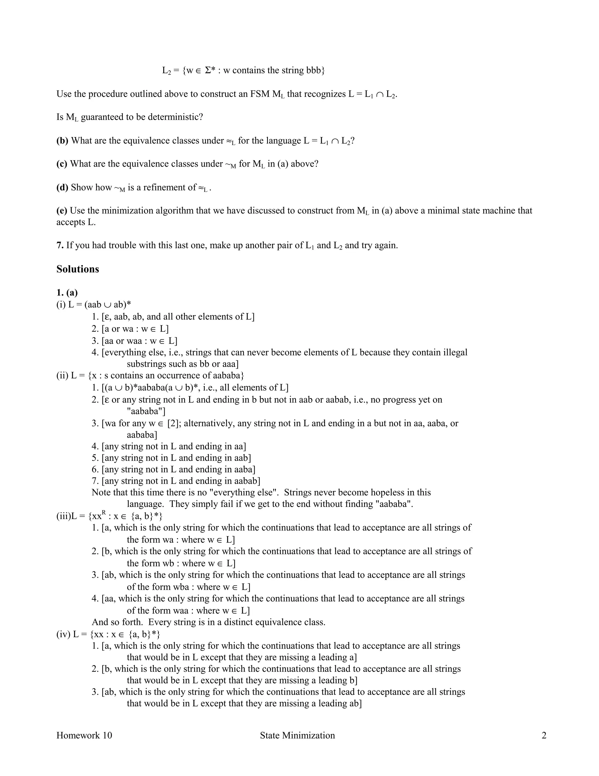 Homework 10 State Minimization 2
L2 = {w ∈ Σ* : w contains the string bbb}
Use the procedure outlined above to construct an FSM ML that recognizes L = L1 ∩ L2.
Is ML guaranteed to be deterministic?
(b) What are the equivalence classes under ≈L for the language L = L1 ∩ L2?
(c) What are the equivalence classes under ~M for ML in (a) above?
(d) Show how ~M is a refinement of ≈L .
(e) Use the minimization algorithm that we have discussed to construct from ML in (a) above a minimal state machine that
accepts L.
7. If you had trouble with this last one, make up another pair of L1 and L2 and try again.
Solutions
1. (a)
(i) L = (aab ∪ ab)*
1. [ε, aab, ab, and all other elements of L]
2. [a or wa : w ∈ L]
3. [aa or waa : w ∈ L]
4. [everything else, i.e., strings that can never become elements of L because they contain illegal
substrings such as bb or aaa]
(ii) L = {x : s contains an occurrence of aababa}
1. [(a ∪ b)*aababa(a ∪ b)*, i.e., all elements of L]
2. [ε or any string not in L and ending in b but not in aab or aabab, i.e., no progress yet on
"aababa"]
3. [wa for any w ∈ [2]; alternatively, any string not in L and ending in a but not in aa, aaba, or
aababa]
4. [any string not in L and ending in aa]
5. [any string not in L and ending in aab]
6. [any string not in L and ending in aaba]
7. [any string not in L and ending in aabab]
Note that this time there is no "everything else". Strings never become hopeless in this
language. They simply fail if we get to the end without finding "aababa".
(iii)L = {xxR
: x ∈ {a, b}*}
1. [a, which is the only string for which the continuations that lead to acceptance are all strings of
the form wa : where w ∈ L]
2. [b, which is the only string for which the continuations that lead to acceptance are all strings of
the form wb : where w ∈ L]
3. [ab, which is the only string for which the continuations that lead to acceptance are all strings
of the form wba : where w ∈ L]
4. [aa, which is the only string for which the continuations that lead to acceptance are all strings
of the form waa : where w ∈ L]
And so forth. Every string is in a distinct equivalence class.
(iv) L = {xx : x ∈ {a, b}*}
1. [a, which is the only string for which the continuations that lead to acceptance are all strings
that would be in L except that they are missing a leading a]
2. [b, which is the only string for which the continuations that lead to acceptance are all strings
that would be in L except that they are missing a leading b]
3. [ab, which is the only string for which the continuations that lead to acceptance are all strings
that would be in L except that they are missing a leading ab]
 