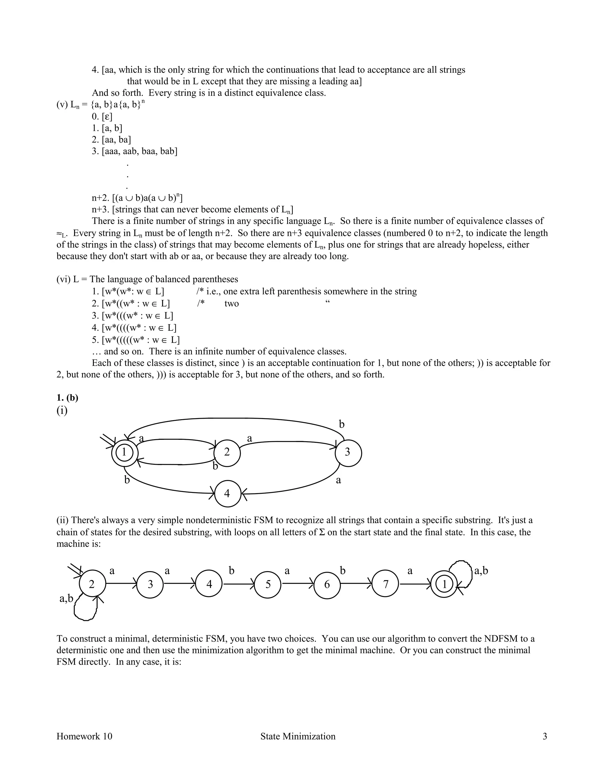 Homework 10 State Minimization 3
4. [aa, which is the only string for which the continuations that lead to acceptance are all strings
that would be in L except that they are missing a leading aa]
And so forth. Every string is in a distinct equivalence class.
(v) Ln = {a, b}a{a, b}n
0. [ε]
1. [a, b]
2. [aa, ba]
3. [aaa, aab, baa, bab]
.
.
.
n+2. [(a ∪ b)a(a ∪ b)n
]
n+3. [strings that can never become elements of Ln]
There is a finite number of strings in any specific language Ln. So there is a finite number of equivalence classes of
≈L. Every string in Ln must be of length n+2. So there are n+3 equivalence classes (numbered 0 to n+2, to indicate the length
of the strings in the class) of strings that may become elements of Ln, plus one for strings that are already hopeless, either
because they don't start with ab or aa, or because they are already too long.
(vi) L = The language of balanced parentheses
1. [w*(w*: w ∈ L] /* i.e., one extra left parenthesis somewhere in the string
2. [w*((w* : w ∈ L] /* two “
3. [w*(((w* : w ∈ L]
4. [w*((((w* : w ∈ L]
5. [w*(((((w* : w ∈ L]
… and so on. There is an infinite number of equivalence classes.
Each of these classes is distinct, since ) is an acceptable continuation for 1, but none of the others; )) is acceptable for
2, but none of the others, ))) is acceptable for 3, but none of the others, and so forth.
1. (b)
(i)
b
a a
1 2 3
b
b a
4
(ii) There's always a very simple nondeterministic FSM to recognize all strings that contain a specific substring. It's just a
chain of states for the desired substring, with loops on all letters of Σ on the start state and the final state. In this case, the
machine is:
a a b a b a a,b
2 3 4 5 6 7 1
a,b
To construct a minimal, deterministic FSM, you have two choices. You can use our algorithm to convert the NDFSM to a
deterministic one and then use the minimization algorithm to get the minimal machine. Or you can construct the minimal
FSM directly. In any case, it is:
 