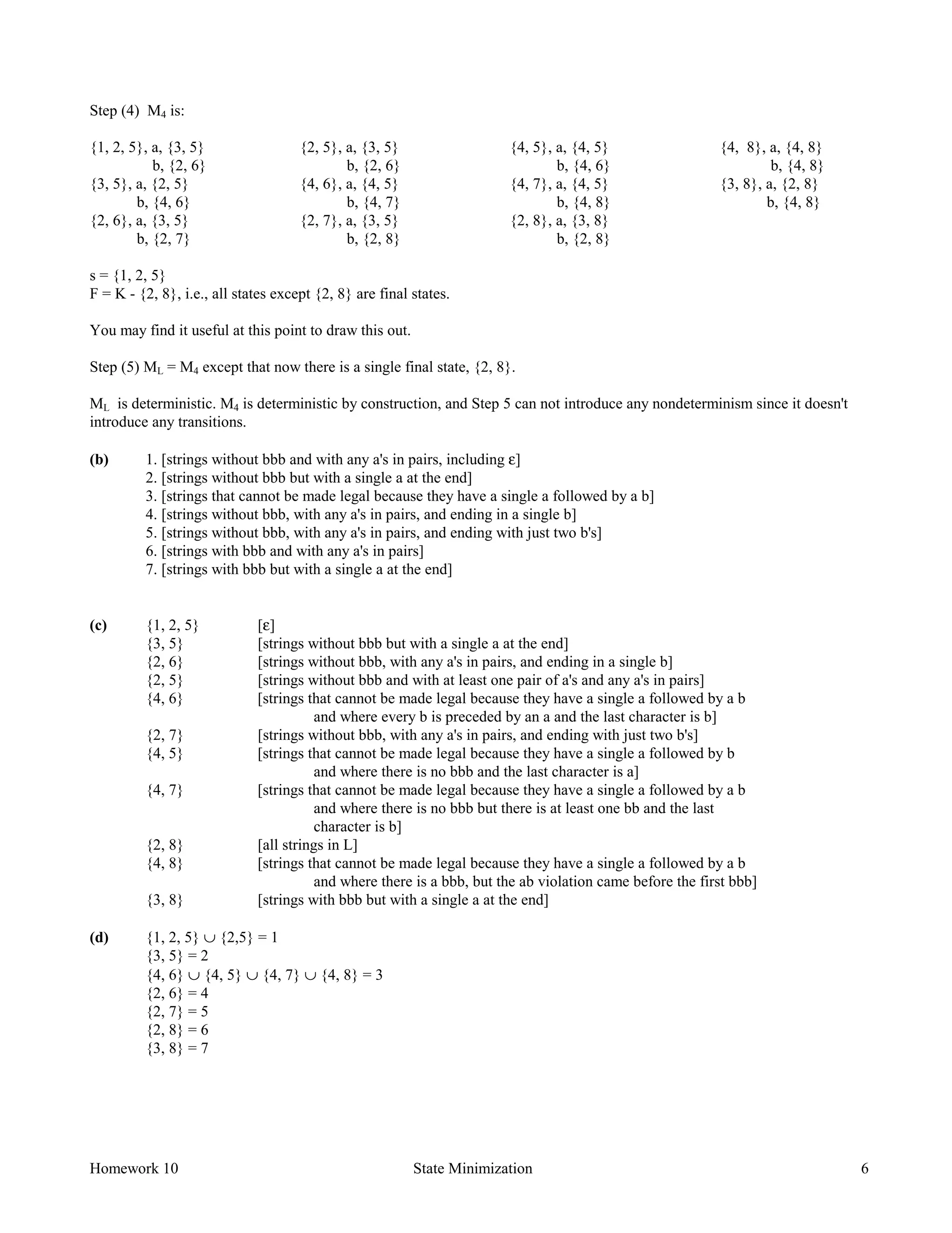 Homework 10 State Minimization 6
Step (4) M4 is:
{1, 2, 5}, a, {3, 5}
b, {2, 6}
{3, 5}, a, {2, 5}
b, {4, 6}
{2, 6}, a, {3, 5}
b, {2, 7}
{2, 5}, a, {3, 5}
b, {2, 6}
{4, 6}, a, {4, 5}
b, {4, 7}
{2, 7}, a, {3, 5}
b, {2, 8}
{4, 5}, a, {4, 5}
b, {4, 6}
{4, 7}, a, {4, 5}
b, {4, 8}
{2, 8}, a, {3, 8}
b, {2, 8}
{4, 8}, a, {4, 8}
b, {4, 8}
{3, 8}, a, {2, 8}
b, {4, 8}
s = {1, 2, 5}
F = K - {2, 8}, i.e., all states except {2, 8} are final states.
You may find it useful at this point to draw this out.
Step (5) ML = M4 except that now there is a single final state, {2, 8}.
ML is deterministic. M4 is deterministic by construction, and Step 5 can not introduce any nondeterminism since it doesn't
introduce any transitions.
(b) 1. [strings without bbb and with any a's in pairs, including ε]
2. [strings without bbb but with a single a at the end]
3. [strings that cannot be made legal because they have a single a followed by a b]
4. [strings without bbb, with any a's in pairs, and ending in a single b]
5. [strings without bbb, with any a's in pairs, and ending with just two b's]
6. [strings with bbb and with any a's in pairs]
7. [strings with bbb but with a single a at the end]
(c) {1, 2, 5} [ε]
{3, 5} [strings without bbb but with a single a at the end]
{2, 6} [strings without bbb, with any a's in pairs, and ending in a single b]
{2, 5} [strings without bbb and with at least one pair of a's and any a's in pairs]
{4, 6} [strings that cannot be made legal because they have a single a followed by a b
and where every b is preceded by an a and the last character is b]
{2, 7} [strings without bbb, with any a's in pairs, and ending with just two b's]
{4, 5} [strings that cannot be made legal because they have a single a followed by b
and where there is no bbb and the last character is a]
{4, 7} [strings that cannot be made legal because they have a single a followed by a b
and where there is no bbb but there is at least one bb and the last
character is b]
{2, 8} [all strings in L]
{4, 8} [strings that cannot be made legal because they have a single a followed by a b
and where there is a bbb, but the ab violation came before the first bbb]
{3, 8} [strings with bbb but with a single a at the end]
(d) {1, 2, 5} ∪ {2,5} = 1
{3, 5} = 2
{4, 6} ∪ {4, 5} ∪ {4, 7} ∪ {4, 8} = 3
{2, 6} = 4
{2, 7} = 5
{2, 8} = 6
{3, 8} = 7
 