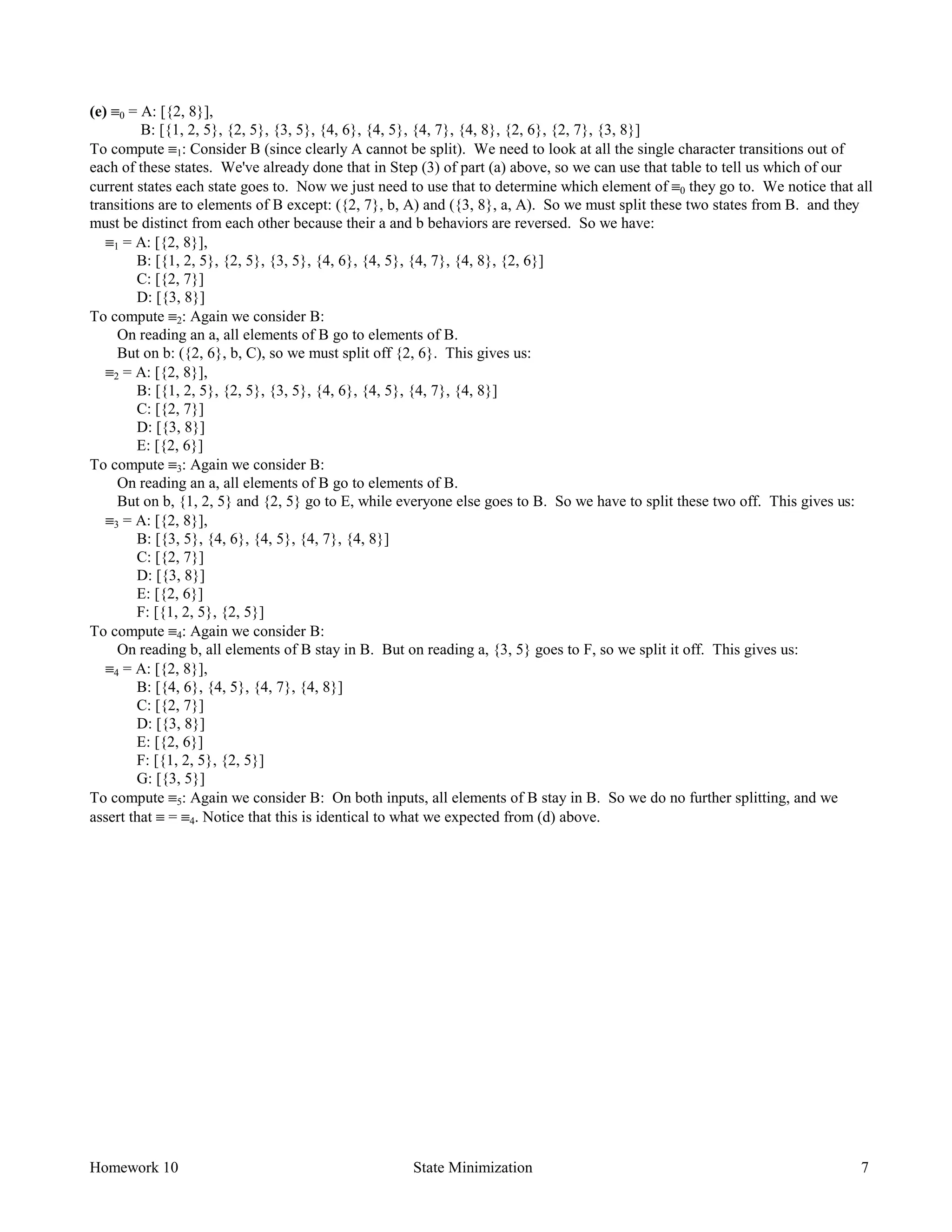 Homework 10 State Minimization 7
(e) ≡0 = A: [{2, 8}],
B: [{1, 2, 5}, {2, 5}, {3, 5}, {4, 6}, {4, 5}, {4, 7}, {4, 8}, {2, 6}, {2, 7}, {3, 8}]
To compute ≡1: Consider B (since clearly A cannot be split). We need to look at all the single character transitions out of
each of these states. We've already done that in Step (3) of part (a) above, so we can use that table to tell us which of our
current states each state goes to. Now we just need to use that to determine which element of ≡0 they go to. We notice that all
transitions are to elements of B except: ({2, 7}, b, A) and ({3, 8}, a, A). So we must split these two states from B. and they
must be distinct from each other because their a and b behaviors are reversed. So we have:
≡1 = A: [{2, 8}],
B: [{1, 2, 5}, {2, 5}, {3, 5}, {4, 6}, {4, 5}, {4, 7}, {4, 8}, {2, 6}]
C: [{2, 7}]
D: [{3, 8}]
To compute ≡2: Again we consider B:
On reading an a, all elements of B go to elements of B.
But on b: ({2, 6}, b, C), so we must split off {2, 6}. This gives us:
≡2 = A: [{2, 8}],
B: [{1, 2, 5}, {2, 5}, {3, 5}, {4, 6}, {4, 5}, {4, 7}, {4, 8}]
C: [{2, 7}]
D: [{3, 8}]
E: [{2, 6}]
To compute ≡3: Again we consider B:
On reading an a, all elements of B go to elements of B.
But on b, {1, 2, 5} and {2, 5} go to E, while everyone else goes to B. So we have to split these two off. This gives us:
≡3 = A: [{2, 8}],
B: [{3, 5}, {4, 6}, {4, 5}, {4, 7}, {4, 8}]
C: [{2, 7}]
D: [{3, 8}]
E: [{2, 6}]
F: [{1, 2, 5}, {2, 5}]
To compute ≡4: Again we consider B:
On reading b, all elements of B stay in B. But on reading a, {3, 5} goes to F, so we split it off. This gives us:
≡4 = A: [{2, 8}],
B: [{4, 6}, {4, 5}, {4, 7}, {4, 8}]
C: [{2, 7}]
D: [{3, 8}]
E: [{2, 6}]
F: [{1, 2, 5}, {2, 5}]
G: [{3, 5}]
To compute ≡5: Again we consider B: On both inputs, all elements of B stay in B. So we do no further splitting, and we
assert that ≡ = ≡4. Notice that this is identical to what we expected from (d) above.
 