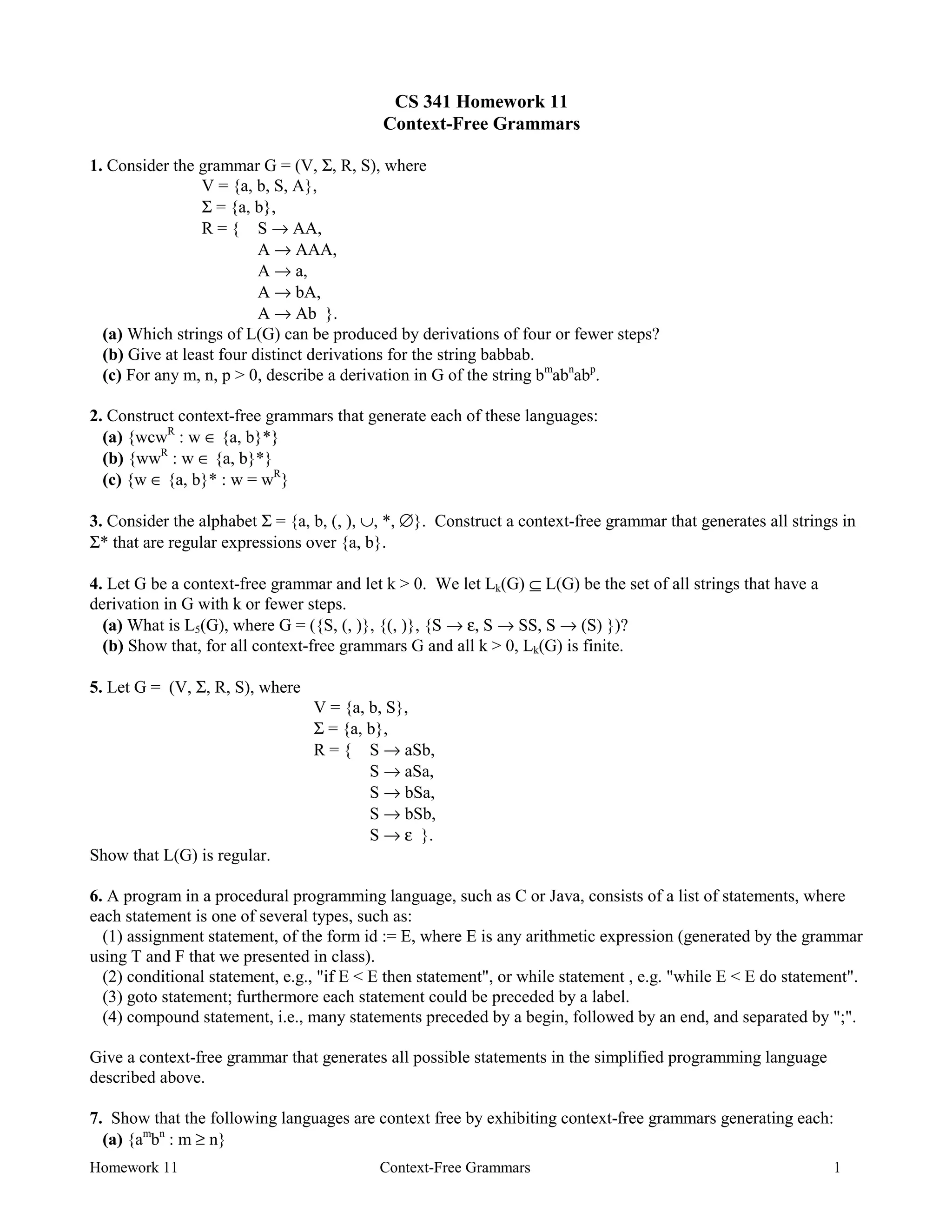 Homework 11 Context-Free Grammars 1
CS 341 Homework 11
Context-Free Grammars
1. Consider the grammar G = (V, Σ, R, S), where
V = {a, b, S, A},
Σ = {a, b},
R = { S → AA,
A → AAA,
A → a,
A → bA,
A → Ab }.
(a) Which strings of L(G) can be produced by derivations of four or fewer steps?
(b) Give at least four distinct derivations for the string babbab.
(c) For any m, n, p > 0, describe a derivation in G of the string bm
abn
abp
.
2. Construct context-free grammars that generate each of these languages:
(a) {wcwR
: w ∈ {a, b}*}
(b) {wwR
: w ∈ {a, b}*}
(c) {w ∈ {a, b}* : w = wR
}
3. Consider the alphabet Σ = {a, b, (, ), ∪, *, ∅}. Construct a context-free grammar that generates all strings in
Σ* that are regular expressions over {a, b}.
4. Let G be a context-free grammar and let k > 0. We let Lk(G) ⊆ L(G) be the set of all strings that have a
derivation in G with k or fewer steps.
(a) What is L5(G), where G = ({S, (, )}, {(, )}, {S → ε, S → SS, S → (S) })?
(b) Show that, for all context-free grammars G and all k > 0, Lk(G) is finite.
5. Let G = (V, Σ, R, S), where
V = {a, b, S},
Σ = {a, b},
R = { S → aSb,
S → aSa,
S → bSa,
S → bSb,
S → ε }.
Show that L(G) is regular.
6. A program in a procedural programming language, such as C or Java, consists of a list of statements, where
each statement is one of several types, such as:
(1) assignment statement, of the form id := E, where E is any arithmetic expression (generated by the grammar
using T and F that we presented in class).
(2) conditional statement, e.g., "if E < E then statement", or while statement , e.g. "while E < E do statement".
(3) goto statement; furthermore each statement could be preceded by a label.
(4) compound statement, i.e., many statements preceded by a begin, followed by an end, and separated by ";".
Give a context-free grammar that generates all possible statements in the simplified programming language
described above.
7. Show that the following languages are context free by exhibiting context-free grammars generating each:
(a) {am
bn
: m ≥ n}
 