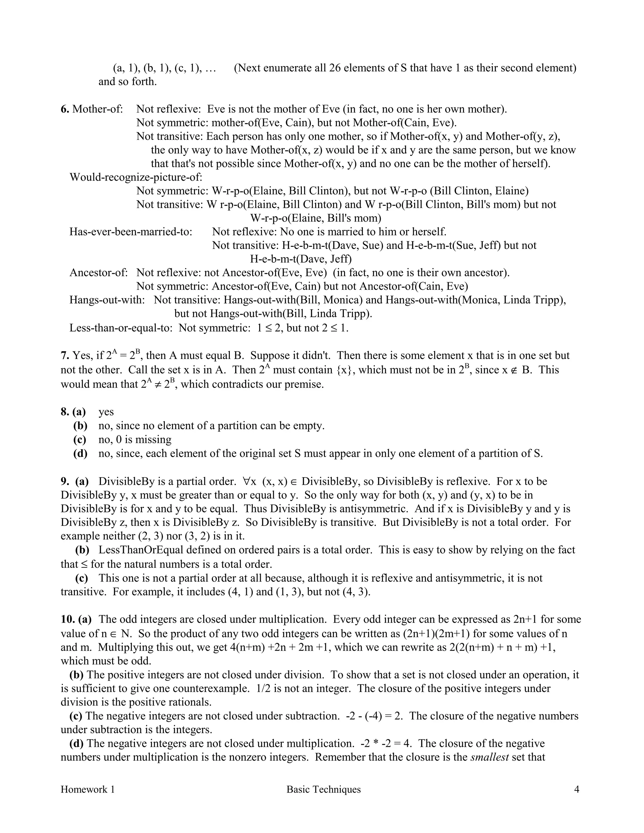 Homework 1 Basic Techniques 4
(a, 1), (b, 1), (c, 1), … (Next enumerate all 26 elements of S that have 1 as their second element)
and so forth.
6. Mother-of: Not reflexive: Eve is not the mother of Eve (in fact, no one is her own mother).
Not symmetric: mother-of(Eve, Cain), but not Mother-of(Cain, Eve).
Not transitive: Each person has only one mother, so if Mother-of(x, y) and Mother-of(y, z),
the only way to have Mother-of(x, z) would be if x and y are the same person, but we know
that that's not possible since Mother-of(x, y) and no one can be the mother of herself).
Would-recognize-picture-of:
Not symmetric: W-r-p-o(Elaine, Bill Clinton), but not W-r-p-o (Bill Clinton, Elaine)
Not transitive: W r-p-o(Elaine, Bill Clinton) and W r-p-o(Bill Clinton, Bill's mom) but not
W-r-p-o(Elaine, Bill's mom)
Has-ever-been-married-to: Not reflexive: No one is married to him or herself.
Not transitive: H-e-b-m-t(Dave, Sue) and H-e-b-m-t(Sue, Jeff) but not
H-e-b-m-t(Dave, Jeff)
Ancestor-of: Not reflexive: not Ancestor-of(Eve, Eve) (in fact, no one is their own ancestor).
Not symmetric: Ancestor-of(Eve, Cain) but not Ancestor-of(Cain, Eve)
Hangs-out-with: Not transitive: Hangs-out-with(Bill, Monica) and Hangs-out-with(Monica, Linda Tripp),
but not Hangs-out-with(Bill, Linda Tripp).
Less-than-or-equal-to: Not symmetric: 1 ≤ 2, but not 2 ≤ 1.
7. Yes, if 2A
= 2B
, then A must equal B. Suppose it didn't. Then there is some element x that is in one set but
not the other. Call the set x is in A. Then 2A
must contain {x}, which must not be in 2B
, since x ∉ B. This
would mean that 2A
≠ 2B
, which contradicts our premise.
8. (a) yes
(b) no, since no element of a partition can be empty.
(c) no, 0 is missing
(d) no, since, each element of the original set S must appear in only one element of a partition of S.
9. (a) DivisibleBy is a partial order. ∀x (x, x) ∈ DivisibleBy, so DivisibleBy is reflexive. For x to be
DivisibleBy y, x must be greater than or equal to y. So the only way for both (x, y) and (y, x) to be in
DivisibleBy is for x and y to be equal. Thus DivisibleBy is antisymmetric. And if x is DivisibleBy y and y is
DivisibleBy z, then x is DivisibleBy z. So DivisibleBy is transitive. But DivisibleBy is not a total order. For
example neither (2, 3) nor (3, 2) is in it.
(b) LessThanOrEqual defined on ordered pairs is a total order. This is easy to show by relying on the fact
that ≤ for the natural numbers is a total order.
(c) This one is not a partial order at all because, although it is reflexive and antisymmetric, it is not
transitive. For example, it includes (4, 1) and (1, 3), but not (4, 3).
10. (a) The odd integers are closed under multiplication. Every odd integer can be expressed as 2n+1 for some
value of n ∈ N. So the product of any two odd integers can be written as (2n+1)(2m+1) for some values of n
and m. Multiplying this out, we get 4(n+m) +2n + 2m +1, which we can rewrite as 2(2(n+m) + n + m) +1,
which must be odd.
(b) The positive integers are not closed under division. To show that a set is not closed under an operation, it
is sufficient to give one counterexample. 1/2 is not an integer. The closure of the positive integers under
division is the positive rationals.
(c) The negative integers are not closed under subtraction. -2 - (-4) = 2. The closure of the negative numbers
under subtraction is the integers.
(d) The negative integers are not closed under multiplication. -2 * -2 = 4. The closure of the negative
numbers under multiplication is the nonzero integers. Remember that the closure is the smallest set that
 