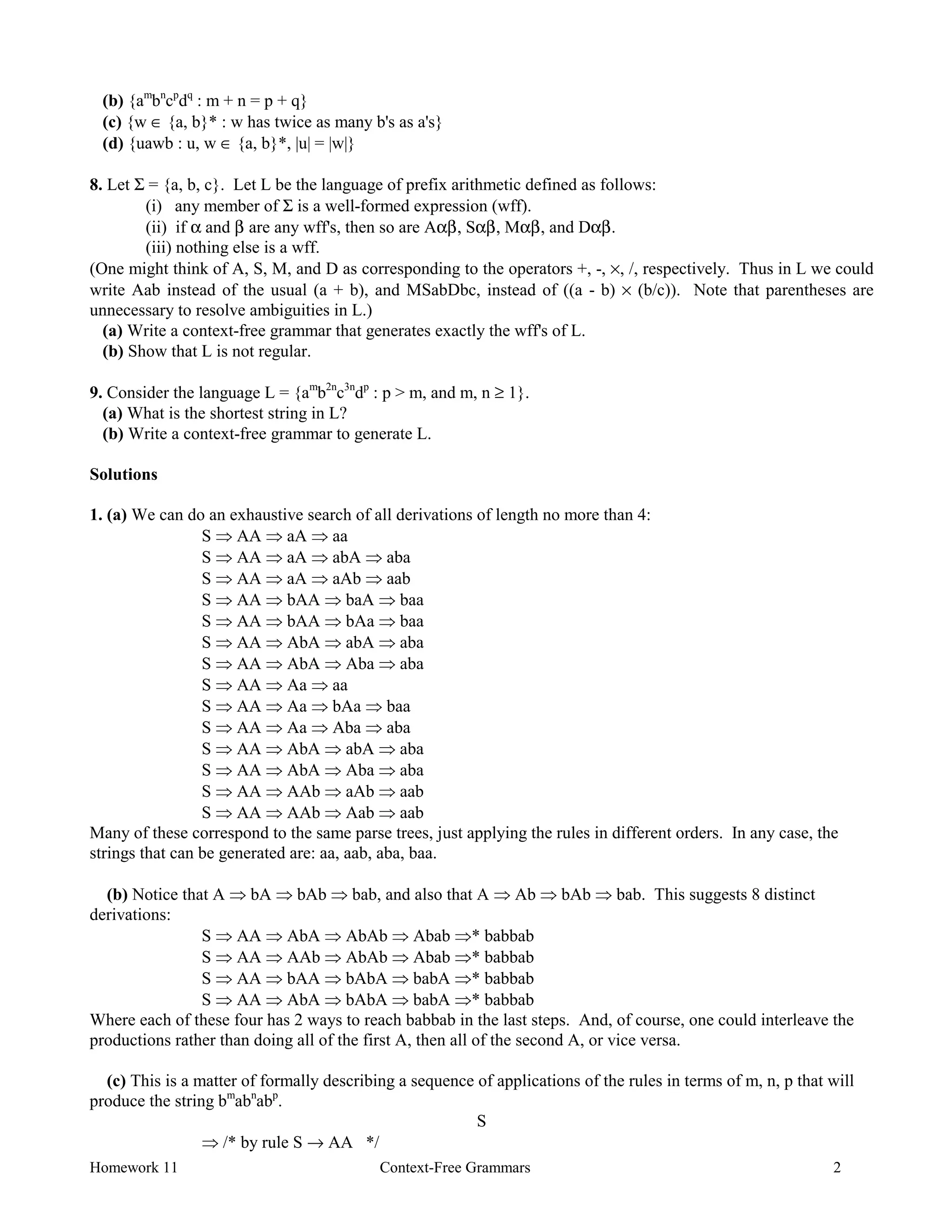 Homework 11 Context-Free Grammars 2
(b) {am
bn
cp
dq
: m + n = p + q}
(c) {w ∈ {a, b}* : w has twice as many b's as a's}
(d) {uawb : u, w ∈ {a, b}*, |u| = |w|}
8. Let Σ = {a, b, c}. Let L be the language of prefix arithmetic defined as follows:
(i) any member of Σ is a well-formed expression (wff).
(ii) if α and β are any wff's, then so are Aαβ, Sαβ, Mαβ, and Dαβ.
(iii) nothing else is a wff.
(One might think of A, S, M, and D as corresponding to the operators +, -, ×, /, respectively. Thus in L we could
write Aab instead of the usual (a + b), and MSabDbc, instead of ((a - b) × (b/c)). Note that parentheses are
unnecessary to resolve ambiguities in L.)
(a) Write a context-free grammar that generates exactly the wff's of L.
(b) Show that L is not regular.
9. Consider the language L = {am
b2n
c3n
dp
: p > m, and m, n ≥ 1}.
(a) What is the shortest string in L?
(b) Write a context-free grammar to generate L.
Solutions
1. (a) We can do an exhaustive search of all derivations of length no more than 4:
S Þ AA Þ aA Þ aa
S Þ AA Þ aA Þ abA Þ aba
S Þ AA Þ aA Þ aAb Þ aab
S Þ AA Þ bAA Þ baA Þ baa
S Þ AA Þ bAA Þ bAa Þ baa
S Þ AA Þ AbA Þ abA Þ aba
S Þ AA Þ AbA Þ Aba Þ aba
S Þ AA Þ Aa Þ aa
S Þ AA Þ Aa Þ bAa Þ baa
S Þ AA Þ Aa Þ Aba Þ aba
S Þ AA Þ AbA Þ abA Þ aba
S Þ AA Þ AbA Þ Aba Þ aba
S Þ AA Þ AAb Þ aAb Þ aab
S Þ AA Þ AAb Þ Aab Þ aab
Many of these correspond to the same parse trees, just applying the rules in different orders. In any case, the
strings that can be generated are: aa, aab, aba, baa.
(b) Notice that A Þ bA Þ bAb Þ bab, and also that A Þ Ab Þ bAb Þ bab. This suggests 8 distinct
derivations:
S Þ AA Þ AbA Þ AbAb Þ Abab Þ* babbab
S Þ AA Þ AAb Þ AbAb Þ Abab Þ* babbab
S Þ AA Þ bAA Þ bAbA Þ babA Þ* babbab
S Þ AA Þ AbA Þ bAbA Þ babA Þ* babbab
Where each of these four has 2 ways to reach babbab in the last steps. And, of course, one could interleave the
productions rather than doing all of the first A, then all of the second A, or vice versa.
(c) This is a matter of formally describing a sequence of applications of the rules in terms of m, n, p that will
produce the string bm
abn
abp
.
S
Þ /* by rule S → AA */
 