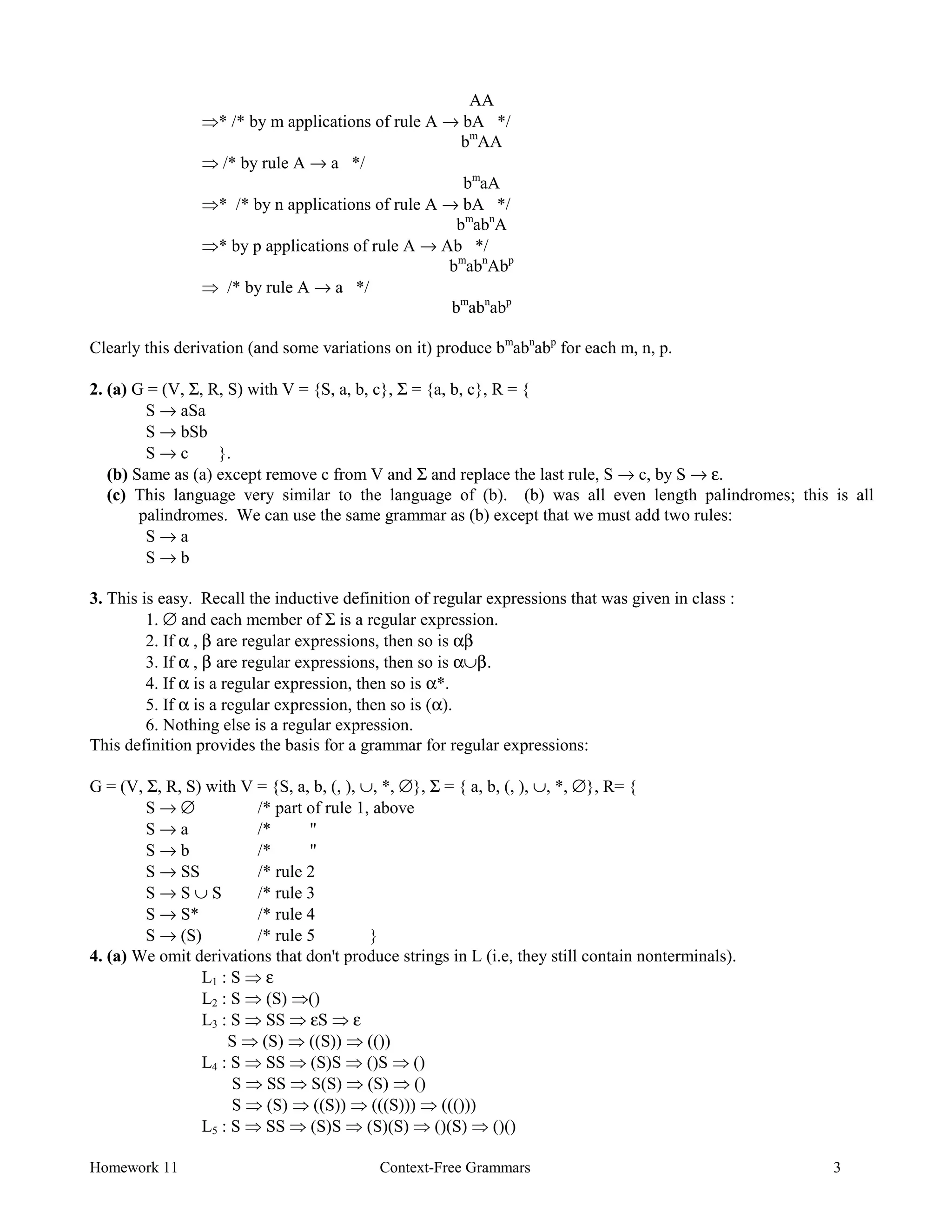 Homework 11 Context-Free Grammars 3
AA
Þ* /* by m applications of rule A → bA */
bm
AA
Þ /* by rule A → a */
bm
aA
Þ* /* by n applications of rule A → bA */
bm
abn
A
Þ* by p applications of rule A → Ab */
bm
abn
Abp
Þ /* by rule A → a */
bm
abn
abp
Clearly this derivation (and some variations on it) produce bm
abn
abp
for each m, n, p.
2. (a) G = (V, Σ, R, S) with V = {S, a, b, c}, Σ = {a, b, c}, R = {
S → aSa
S → bSb
S → c }.
(b) Same as (a) except remove c from V and Σ and replace the last rule, S → c, by S → ε.
(c) This language very similar to the language of (b). (b) was all even length palindromes; this is all
palindromes. We can use the same grammar as (b) except that we must add two rules:
S → a
S → b
3. This is easy. Recall the inductive definition of regular expressions that was given in class :
1. ∅ and each member of Σ is a regular expression.
2. If α , β are regular expressions, then so is αβ
3. If α , β are regular expressions, then so is α∪β.
4. If α is a regular expression, then so is α*.
5. If α is a regular expression, then so is (α).
6. Nothing else is a regular expression.
This definition provides the basis for a grammar for regular expressions:
G = (V, Σ, R, S) with V = {S, a, b, (, ), ∪, *, ∅}, Σ = { a, b, (, ), ∪, *, ∅}, R= {
S → ∅ /* part of rule 1, above
S → a /* "
S → b /* "
S → SS /* rule 2
S → S ∪ S /* rule 3
S → S* /* rule 4
S → (S) /* rule 5 }
4. (a) We omit derivations that don't produce strings in L (i.e, they still contain nonterminals).
L1 : S Þ ε
L2 : S Þ (S) Þ()
L3 : S Þ SS Þ εS Þ ε
S Þ (S) Þ ((S)) Þ (())
L4 : S Þ SS Þ (S)S Þ ()S Þ ()
S Þ SS Þ S(S) Þ (S) Þ ()
S Þ (S) Þ ((S)) Þ (((S))) Þ ((()))
L5 : S Þ SS Þ (S)S Þ (S)(S) Þ ()(S) Þ ()()
 