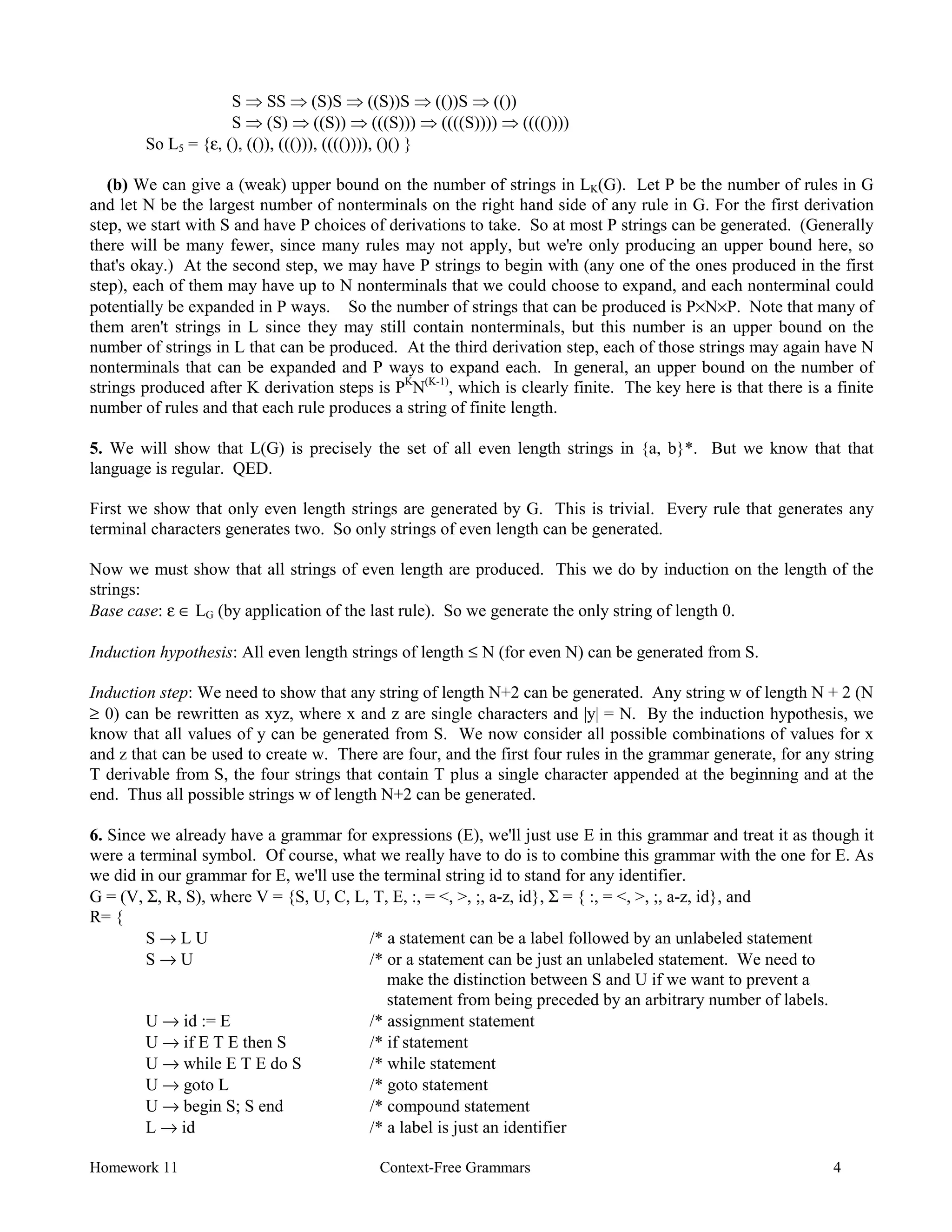 Homework 11 Context-Free Grammars 4
S Þ SS Þ (S)S Þ ((S))S Þ (())S Þ (())
S Þ (S) Þ ((S)) Þ (((S))) Þ ((((S)))) Þ (((())))
So L5 = {ε, (), (()), ((())), (((()))), ()() }
(b) We can give a (weak) upper bound on the number of strings in LK(G). Let P be the number of rules in G
and let N be the largest number of nonterminals on the right hand side of any rule in G. For the first derivation
step, we start with S and have P choices of derivations to take. So at most P strings can be generated. (Generally
there will be many fewer, since many rules may not apply, but we're only producing an upper bound here, so
that's okay.) At the second step, we may have P strings to begin with (any one of the ones produced in the first
step), each of them may have up to N nonterminals that we could choose to expand, and each nonterminal could
potentially be expanded in P ways. So the number of strings that can be produced is P×N×P. Note that many of
them aren't strings in L since they may still contain nonterminals, but this number is an upper bound on the
number of strings in L that can be produced. At the third derivation step, each of those strings may again have N
nonterminals that can be expanded and P ways to expand each. In general, an upper bound on the number of
strings produced after K derivation steps is PK
N(K-1)
, which is clearly finite. The key here is that there is a finite
number of rules and that each rule produces a string of finite length.
5. We will show that L(G) is precisely the set of all even length strings in {a, b}*. But we know that that
language is regular. QED.
First we show that only even length strings are generated by G. This is trivial. Every rule that generates any
terminal characters generates two. So only strings of even length can be generated.
Now we must show that all strings of even length are produced. This we do by induction on the length of the
strings:
Base case: ε ∈ LG (by application of the last rule). So we generate the only string of length 0.
Induction hypothesis: All even length strings of length ≤ N (for even N) can be generated from S.
Induction step: We need to show that any string of length N+2 can be generated. Any string w of length N + 2 (N
≥ 0) can be rewritten as xyz, where x and z are single characters and |y| = N. By the induction hypothesis, we
know that all values of y can be generated from S. We now consider all possible combinations of values for x
and z that can be used to create w. There are four, and the first four rules in the grammar generate, for any string
T derivable from S, the four strings that contain T plus a single character appended at the beginning and at the
end. Thus all possible strings w of length N+2 can be generated.
6. Since we already have a grammar for expressions (E), we'll just use E in this grammar and treat it as though it
were a terminal symbol. Of course, what we really have to do is to combine this grammar with the one for E. As
we did in our grammar for E, we'll use the terminal string id to stand for any identifier.
G = (V, Σ, R, S), where V = {S, U, C, L, T, E, :, = <, >, ;, a-z, id}, Σ = { :, = <, >, ;, a-z, id}, and
R= {
S → L U /* a statement can be a label followed by an unlabeled statement
S → U /* or a statement can be just an unlabeled statement. We need to
make the distinction between S and U if we want to prevent a
statement from being preceded by an arbitrary number of labels.
U → id := E /* assignment statement
U → if E T E then S /* if statement
U → while E T E do S /* while statement
U → goto L /* goto statement
U → begin S; S end /* compound statement
L → id /* a label is just an identifier
 
