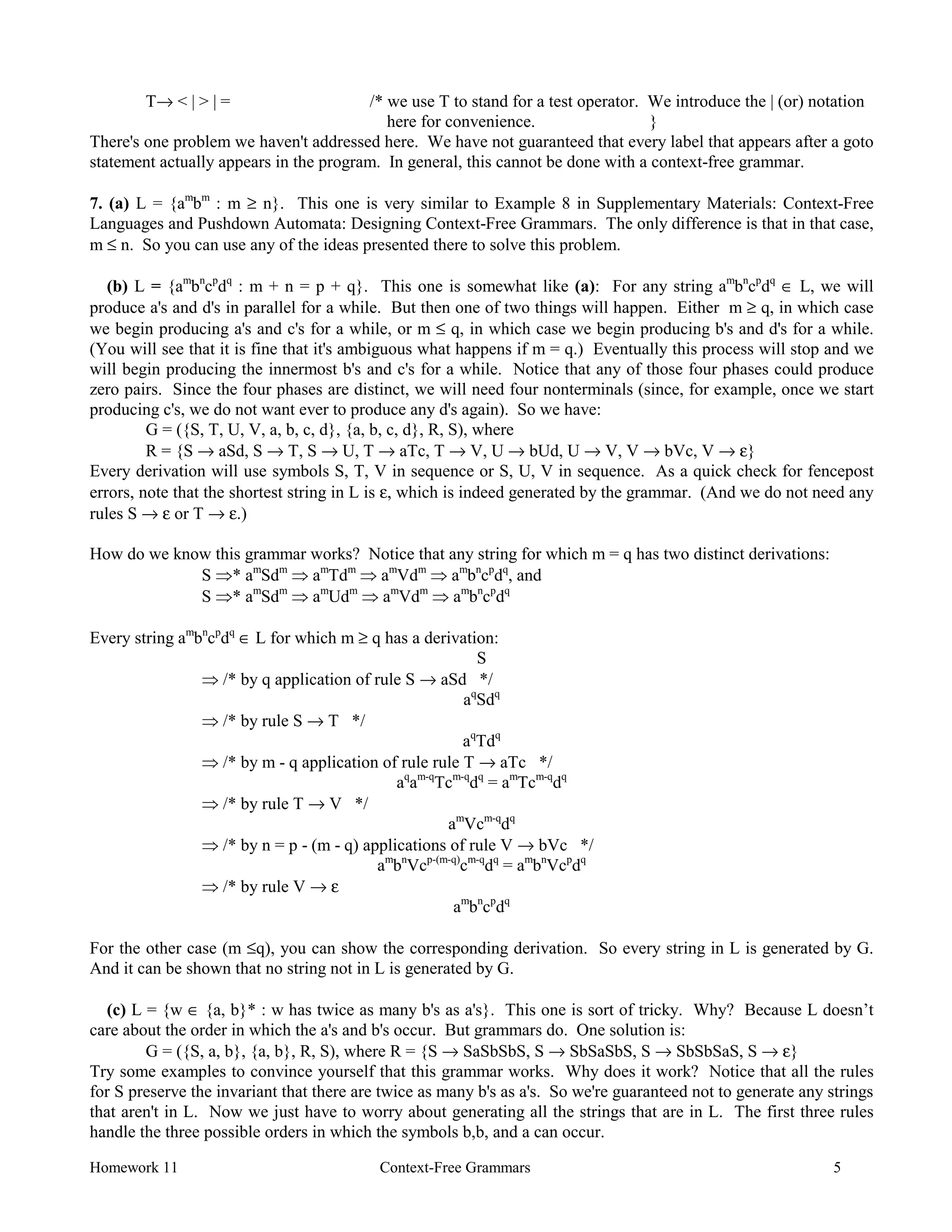 Homework 11 Context-Free Grammars 5
T→ < | > | = /* we use T to stand for a test operator. We introduce the | (or) notation
here for convenience. }
There's one problem we haven't addressed here. We have not guaranteed that every label that appears after a goto
statement actually appears in the program. In general, this cannot be done with a context-free grammar.
7. (a) L = {am
bm
: m ≥ n}. This one is very similar to Example 8 in Supplementary Materials: Context-Free
Languages and Pushdown Automata: Designing Context-Free Grammars. The only difference is that in that case,
m ≤ n. So you can use any of the ideas presented there to solve this problem.
(b) L = {am
bn
cp
dq
: m + n = p + q}. This one is somewhat like (a): For any string am
bn
cp
dq
∈ L, we will
produce a's and d's in parallel for a while. But then one of two things will happen. Either m ≥ q, in which case
we begin producing a's and c's for a while, or m ≤ q, in which case we begin producing b's and d's for a while.
(You will see that it is fine that it's ambiguous what happens if m = q.) Eventually this process will stop and we
will begin producing the innermost b's and c's for a while. Notice that any of those four phases could produce
zero pairs. Since the four phases are distinct, we will need four nonterminals (since, for example, once we start
producing c's, we do not want ever to produce any d's again). So we have:
G = ({S, T, U, V, a, b, c, d}, {a, b, c, d}, R, S), where
R = {S → aSd, S → T, S → U, T → aTc, T → V, U → bUd, U → V, V → bVc, V → ε}
Every derivation will use symbols S, T, V in sequence or S, U, V in sequence. As a quick check for fencepost
errors, note that the shortest string in L is ε, which is indeed generated by the grammar. (And we do not need any
rules S → ε or T → ε.)
How do we know this grammar works? Notice that any string for which m = q has two distinct derivations:
S Þ* am
Sdm
Þ am
Tdm
Þ am
Vdm
Þ am
bn
cp
dq
, and
S Þ* am
Sdm
Þ am
Udm
Þ am
Vdm
Þ am
bn
cp
dq
Every string am
bn
cp
dq
∈ L for which m ≥ q has a derivation:
S
Þ /* by q application of rule S → aSd */
aq
Sdq
Þ /* by rule S → T */
aq
Tdq
Þ /* by m - q application of rule rule T → aTc */
aq
am-q
Tcm-q
dq
= am
Tcm-q
dq
Þ /* by rule T → V */
am
Vcm-q
dq
Þ /* by n = p - (m - q) applications of rule V → bVc */
am
bn
Vcp-(m-q)
cm-q
dq
= am
bn
Vcp
dq
Þ /* by rule V → ε
am
bn
cp
dq
For the other case (m ≤q), you can show the corresponding derivation. So every string in L is generated by G.
And it can be shown that no string not in L is generated by G.
(c) L = {w ∈ {a, b}* : w has twice as many b's as a's}. This one is sort of tricky. Why? Because L doesn’t
care about the order in which the a's and b's occur. But grammars do. One solution is:
G = ({S, a, b}, {a, b}, R, S), where R = {S → SaSbSbS, S → SbSaSbS, S → SbSbSaS, S → ε}
Try some examples to convince yourself that this grammar works. Why does it work? Notice that all the rules
for S preserve the invariant that there are twice as many b's as a's. So we're guaranteed not to generate any strings
that aren't in L. Now we just have to worry about generating all the strings that are in L. The first three rules
handle the three possible orders in which the symbols b,b, and a can occur.
 