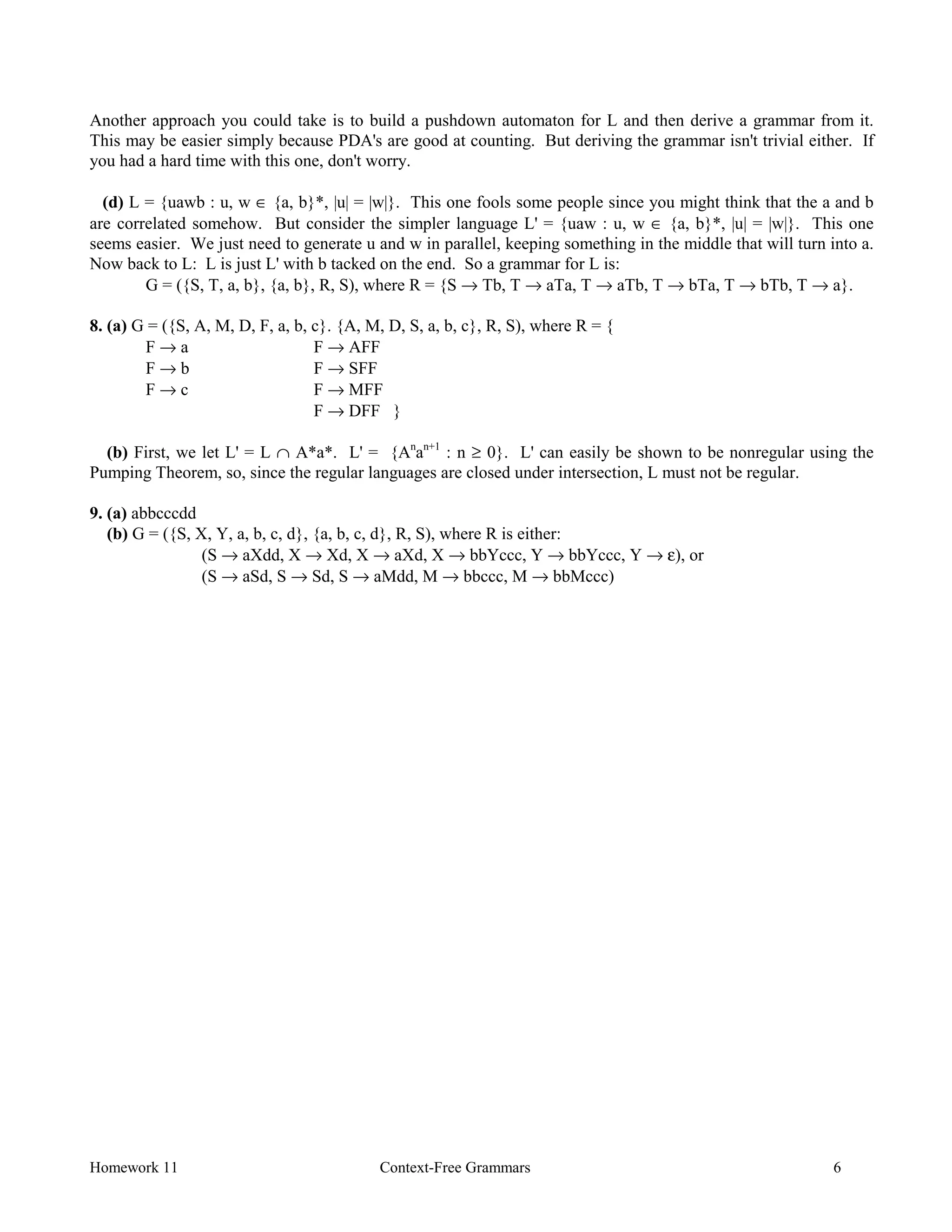 Homework 11 Context-Free Grammars 6
Another approach you could take is to build a pushdown automaton for L and then derive a grammar from it.
This may be easier simply because PDA's are good at counting. But deriving the grammar isn't trivial either. If
you had a hard time with this one, don't worry.
(d) L = {uawb : u, w ∈ {a, b}*, |u| = |w|}. This one fools some people since you might think that the a and b
are correlated somehow. But consider the simpler language L' = {uaw : u, w ∈ {a, b}*, |u| = |w|}. This one
seems easier. We just need to generate u and w in parallel, keeping something in the middle that will turn into a.
Now back to L: L is just L' with b tacked on the end. So a grammar for L is:
G = ({S, T, a, b}, {a, b}, R, S), where R = {S → Tb, T → aTa, T → aTb, T → bTa, T → bTb, T → a}.
8. (a) G = ({S, A, M, D, F, a, b, c}. {A, M, D, S, a, b, c}, R, S), where R = {
F → a F → AFF
F → b F → SFF
F → c F → MFF
F → DFF }
(b) First, we let L' = L ∩ A*a*. L' = {An
an+1
: n ≥ 0}. L' can easily be shown to be nonregular using the
Pumping Theorem, so, since the regular languages are closed under intersection, L must not be regular.
9. (a) abbcccdd
(b) G = ({S, X, Y, a, b, c, d}, {a, b, c, d}, R, S), where R is either:
(S → aXdd, X → Xd, X → aXd, X → bbYccc, Y → bbYccc, Y → ε), or
(S → aSd, S → Sd, S → aMdd, M → bbccc, M → bbMccc)
 