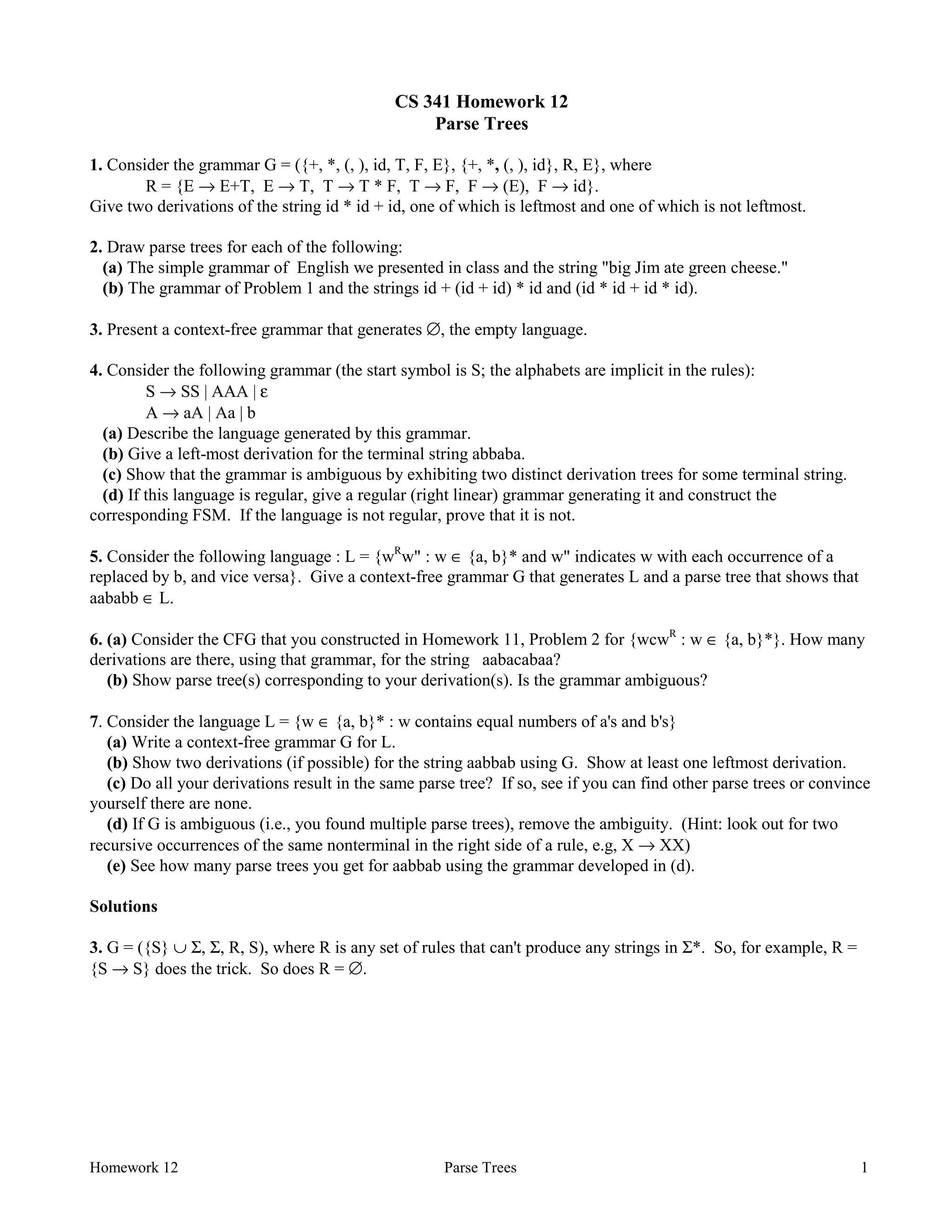 Homework 12 Parse Trees 1
CS 341 Homework 12
Parse Trees
1. Consider the grammar G = ({+, *, (, ), id, T, F, E}, {+, *, (, ), id}, R, E}, where
R = {E → E+T, E → T, T → T * F, T → F, F → (E), F → id}.
Give two derivations of the string id * id + id, one of which is leftmost and one of which is not leftmost.
2. Draw parse trees for each of the following:
(a) The simple grammar of English we presented in class and the string "big Jim ate green cheese."
(b) The grammar of Problem 1 and the strings id + (id + id) * id and (id * id + id * id).
3. Present a context-free grammar that generates ∅, the empty language.
4. Consider the following grammar (the start symbol is S; the alphabets are implicit in the rules):
S → SS | AAA | ε
A → aA | Aa | b
(a) Describe the language generated by this grammar.
(b) Give a left-most derivation for the terminal string abbaba.
(c) Show that the grammar is ambiguous by exhibiting two distinct derivation trees for some terminal string.
(d) If this language is regular, give a regular (right linear) grammar generating it and construct the
corresponding FSM. If the language is not regular, prove that it is not.
5. Consider the following language : L = {wR
w" : w ∈ {a, b}* and w" indicates w with each occurrence of a
replaced by b, and vice versa}. Give a context-free grammar G that generates L and a parse tree that shows that
aababb ∈ L.
6. (a) Consider the CFG that you constructed in Homework 11, Problem 2 for {wcwR
: w ∈ {a, b}*}. How many
derivations are there, using that grammar, for the string aabacabaa?
(b) Show parse tree(s) corresponding to your derivation(s). Is the grammar ambiguous?
7. Consider the language L = {w ∈ {a, b}* : w contains equal numbers of a's and b's}
(a) Write a context-free grammar G for L.
(b) Show two derivations (if possible) for the string aabbab using G. Show at least one leftmost derivation.
(c) Do all your derivations result in the same parse tree? If so, see if you can find other parse trees or convince
yourself there are none.
(d) If G is ambiguous (i.e., you found multiple parse trees), remove the ambiguity. (Hint: look out for two
recursive occurrences of the same nonterminal in the right side of a rule, e.g, X → XX)
(e) See how many parse trees you get for aabbab using the grammar developed in (d).
Solutions
3. G = ({S} ∪ Σ, Σ, R, S), where R is any set of rules that can't produce any strings in Σ*. So, for example, R =
{S → S} does the trick. So does R = ∅.
 