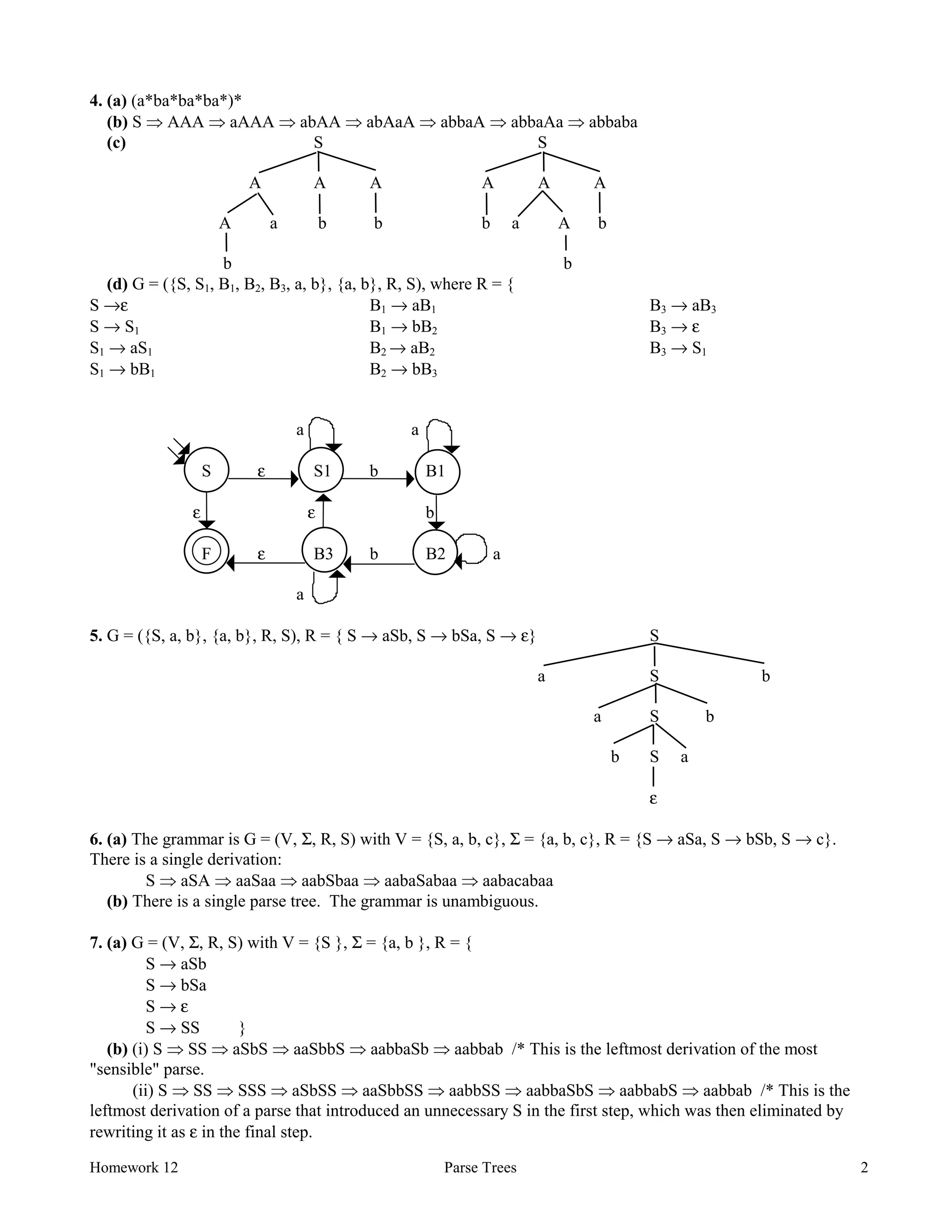 Homework 12 Parse Trees 2
4. (a) (a*ba*ba*ba*)*
(b) S Þ AAA Þ aAAA Þ abAA Þ abAaA Þ abbaA Þ abbaAa Þ abbaba
(c) S S
A A A A A A
A a b b b a A b
b b
(d) G = ({S, S1, B1, B2, B3, a, b}, {a, b}, R, S), where R = {
S →ε
S → S1
S1 → aS1
S1 → bB1
B1 → aB1
B1 → bB2
B2 → aB2
B2 → bB3
B3 → aB3
B3 → ε
B3 → S1
a a
S ε S1 b B1
ε ε b
F ε B3 b B2 a
a
5. G = ({S, a, b}, {a, b}, R, S), R = { S → aSb, S → bSa, S → ε} S
a S b
a S b
b S a
ε
6. (a) The grammar is G = (V, Σ, R, S) with V = {S, a, b, c}, Σ = {a, b, c}, R = {S → aSa, S → bSb, S → c}.
There is a single derivation:
S Þ aSA Þ aaSaa Þ aabSbaa Þ aabaSabaa Þ aabacabaa
(b) There is a single parse tree. The grammar is unambiguous.
7. (a) G = (V, Σ, R, S) with V = {S }, Σ = {a, b }, R = {
S → aSb
S → bSa
S → ε
S → SS }
(b) (i) S Þ SS Þ aSbS Þ aaSbbS Þ aabbaSb Þ aabbab /* This is the leftmost derivation of the most
"sensible" parse.
(ii) S Þ SS Þ SSS Þ aSbSS Þ aaSbbSS Þ aabbSS Þ aabbaSbS Þ aabbabS Þ aabbab /* This is the
leftmost derivation of a parse that introduced an unnecessary S in the first step, which was then eliminated by
rewriting it as ε in the final step.
 