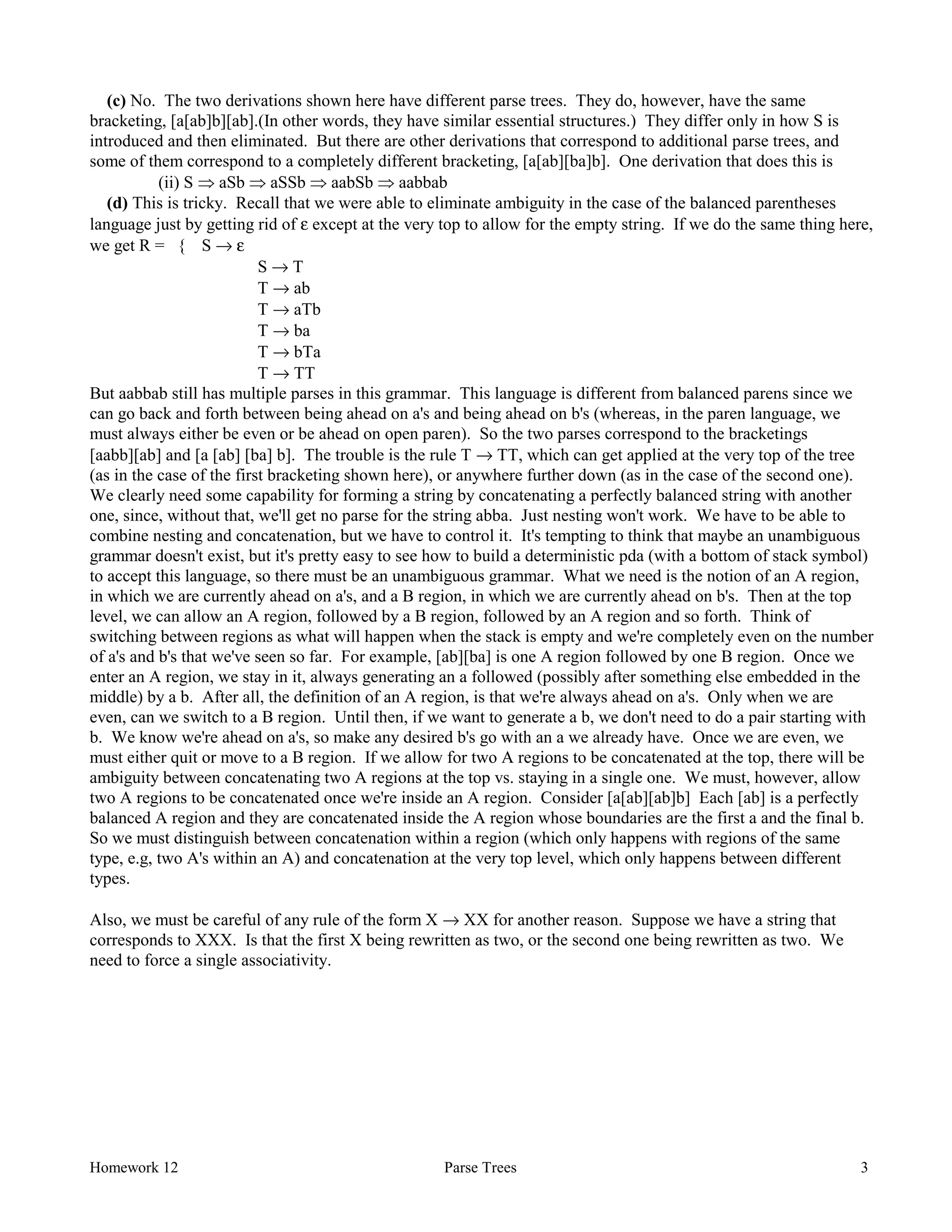 Homework 12 Parse Trees 3
(c) No. The two derivations shown here have different parse trees. They do, however, have the same
bracketing, [a[ab]b][ab].(In other words, they have similar essential structures.) They differ only in how S is
introduced and then eliminated. But there are other derivations that correspond to additional parse trees, and
some of them correspond to a completely different bracketing, [a[ab][ba]b]. One derivation that does this is
(ii) S Þ aSb Þ aSSb Þ aabSb Þ aabbab
(d) This is tricky. Recall that we were able to eliminate ambiguity in the case of the balanced parentheses
language just by getting rid of ε except at the very top to allow for the empty string. If we do the same thing here,
we get R = { S → ε
S → T
T → ab
T → aTb
T → ba
T → bTa
T → TT
But aabbab still has multiple parses in this grammar. This language is different from balanced parens since we
can go back and forth between being ahead on a's and being ahead on b's (whereas, in the paren language, we
must always either be even or be ahead on open paren). So the two parses correspond to the bracketings
[aabb][ab] and [a [ab] [ba] b]. The trouble is the rule T → TT, which can get applied at the very top of the tree
(as in the case of the first bracketing shown here), or anywhere further down (as in the case of the second one).
We clearly need some capability for forming a string by concatenating a perfectly balanced string with another
one, since, without that, we'll get no parse for the string abba. Just nesting won't work. We have to be able to
combine nesting and concatenation, but we have to control it. It's tempting to think that maybe an unambiguous
grammar doesn't exist, but it's pretty easy to see how to build a deterministic pda (with a bottom of stack symbol)
to accept this language, so there must be an unambiguous grammar. What we need is the notion of an A region,
in which we are currently ahead on a's, and a B region, in which we are currently ahead on b's. Then at the top
level, we can allow an A region, followed by a B region, followed by an A region and so forth. Think of
switching between regions as what will happen when the stack is empty and we're completely even on the number
of a's and b's that we've seen so far. For example, [ab][ba] is one A region followed by one B region. Once we
enter an A region, we stay in it, always generating an a followed (possibly after something else embedded in the
middle) by a b. After all, the definition of an A region, is that we're always ahead on a's. Only when we are
even, can we switch to a B region. Until then, if we want to generate a b, we don't need to do a pair starting with
b. We know we're ahead on a's, so make any desired b's go with an a we already have. Once we are even, we
must either quit or move to a B region. If we allow for two A regions to be concatenated at the top, there will be
ambiguity between concatenating two A regions at the top vs. staying in a single one. We must, however, allow
two A regions to be concatenated once we're inside an A region. Consider [a[ab][ab]b] Each [ab] is a perfectly
balanced A region and they are concatenated inside the A region whose boundaries are the first a and the final b.
So we must distinguish between concatenation within a region (which only happens with regions of the same
type, e.g, two A's within an A) and concatenation at the very top level, which only happens between different
types.
Also, we must be careful of any rule of the form X → XX for another reason. Suppose we have a string that
corresponds to XXX. Is that the first X being rewritten as two, or the second one being rewritten as two. We
need to force a single associativity.
 