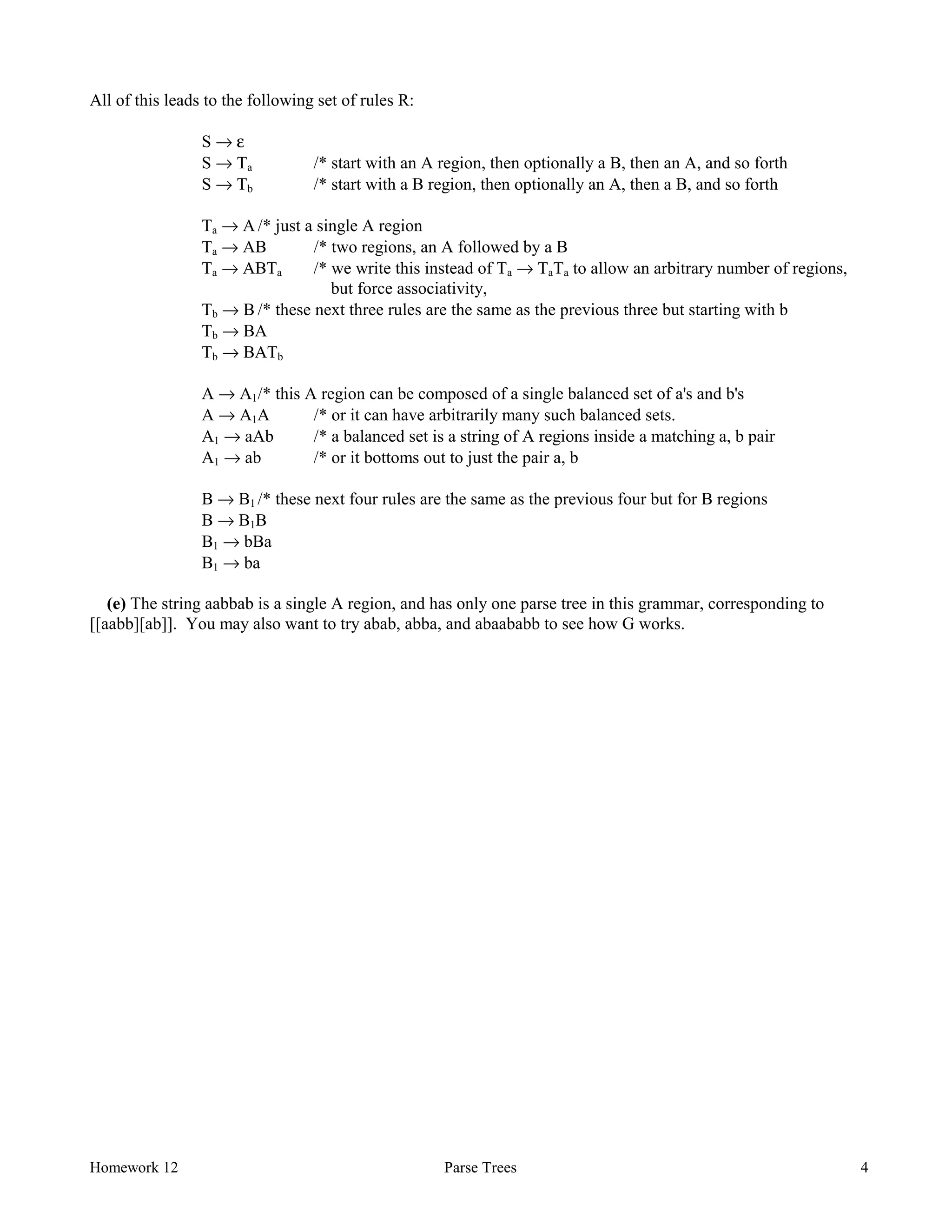 Homework 12 Parse Trees 4
All of this leads to the following set of rules R:
S → ε
S → Ta /* start with an A region, then optionally a B, then an A, and so forth
S → Tb /* start with a B region, then optionally an A, then a B, and so forth
Ta → A /* just a single A region
Ta → AB /* two regions, an A followed by a B
Ta → ABTa /* we write this instead of Ta → TaTa to allow an arbitrary number of regions,
but force associativity,
Tb → B /* these next three rules are the same as the previous three but starting with b
Tb → BA
Tb → BATb
A → A1/* this A region can be composed of a single balanced set of a's and b's
A → A1A /* or it can have arbitrarily many such balanced sets.
A1 → aAb /* a balanced set is a string of A regions inside a matching a, b pair
A1 → ab /* or it bottoms out to just the pair a, b
B → B1 /* these next four rules are the same as the previous four but for B regions
B → B1B
B1 → bBa
B1 → ba
(e) The string aabbab is a single A region, and has only one parse tree in this grammar, corresponding to
[[aabb][ab]]. You may also want to try abab, abba, and abaababb to see how G works.
 