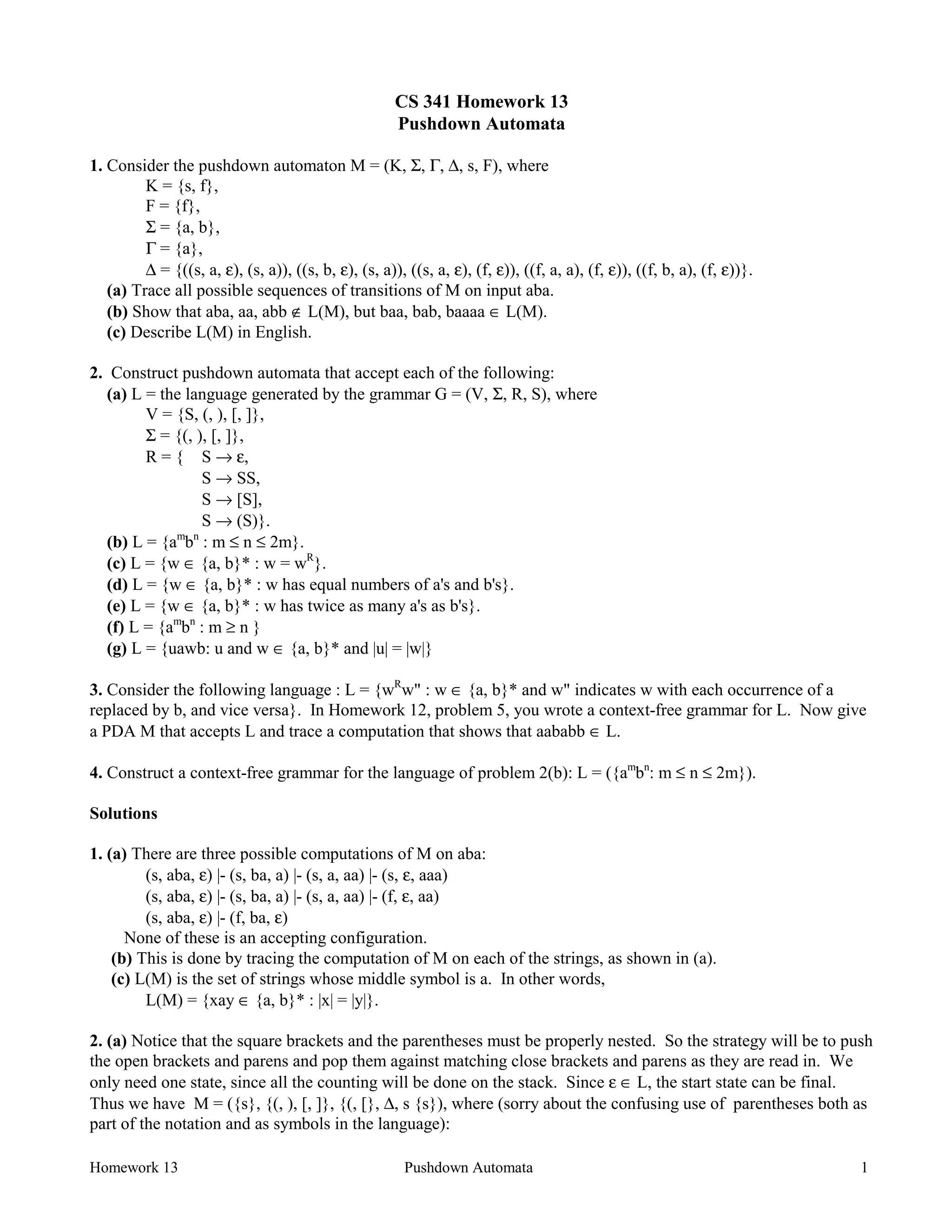 Homework 13 Pushdown Automata 1
CS 341 Homework 13
Pushdown Automata
1. Consider the pushdown automaton M = (K, Σ, Γ, ∆, s, F), where
K = {s, f},
F = {f},
Σ = {a, b},
Γ = {a},
∆ = {((s, a, ε), (s, a)), ((s, b, ε), (s, a)), ((s, a, ε), (f, ε)), ((f, a, a), (f, ε)), ((f, b, a), (f, ε))}.
(a) Trace all possible sequences of transitions of M on input aba.
(b) Show that aba, aa, abb ∉ L(M), but baa, bab, baaaa ∈ L(M).
(c) Describe L(M) in English.
2. Construct pushdown automata that accept each of the following:
(a) L = the language generated by the grammar G = (V, Σ, R, S), where
V = {S, (, ), [, ]},
Σ = {(, ), [, ]},
R = { S → ε,
S → SS,
S → [S],
S → (S)}.
(b) L = {am
bn
: m ≤ n ≤ 2m}.
(c) L = {w ∈ {a, b}* : w = wR
}.
(d) L = {w ∈ {a, b}* : w has equal numbers of a's and b's}.
(e) L = {w ∈ {a, b}* : w has twice as many a's as b's}.
(f) L = {am
bn
: m ≥ n }
(g) L = {uawb: u and w ∈ {a, b}* and |u| = |w|}
3. Consider the following language : L = {wR
w" : w ∈ {a, b}* and w" indicates w with each occurrence of a
replaced by b, and vice versa}. In Homework 12, problem 5, you wrote a context-free grammar for L. Now give
a PDA M that accepts L and trace a computation that shows that aababb ∈ L.
4. Construct a context-free grammar for the language of problem 2(b): L = ({am
bn
: m ≤ n ≤ 2m}).
Solutions
1. (a) There are three possible computations of M on aba:
(s, aba, ε) |- (s, ba, a) |- (s, a, aa) |- (s, ε, aaa)
(s, aba, ε) |- (s, ba, a) |- (s, a, aa) |- (f, ε, aa)
(s, aba, ε) |- (f, ba, ε)
None of these is an accepting configuration.
(b) This is done by tracing the computation of M on each of the strings, as shown in (a).
(c) L(M) is the set of strings whose middle symbol is a. In other words,
L(M) = {xay ∈ {a, b}* : |x| = |y|}.
2. (a) Notice that the square brackets and the parentheses must be properly nested. So the strategy will be to push
the open brackets and parens and pop them against matching close brackets and parens as they are read in. We
only need one state, since all the counting will be done on the stack. Since ε ∈ L, the start state can be final.
Thus we have M = ({s}, {(, ), [, ]}, {(, [}, ∆, s {s}), where (sorry about the confusing use of parentheses both as
part of the notation and as symbols in the language):
 