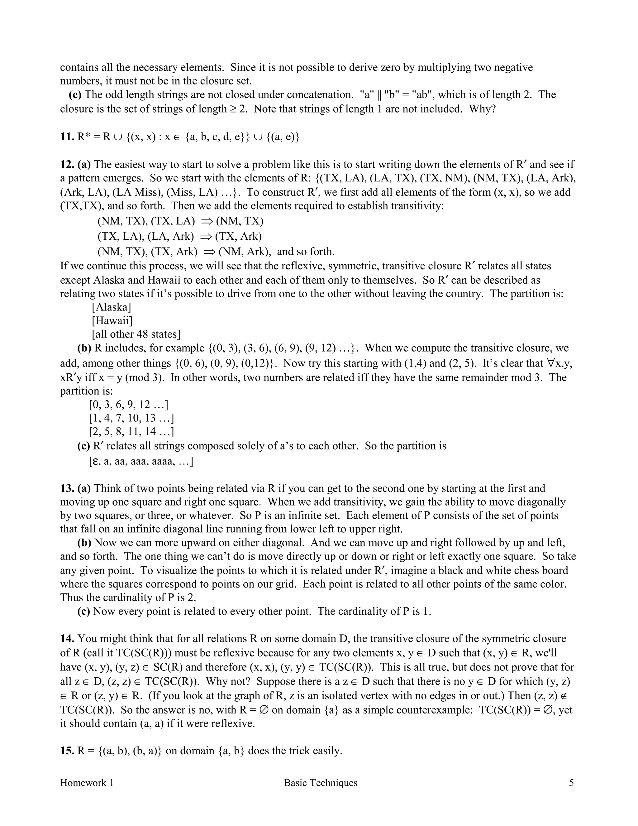 Homework 1 Basic Techniques 5
contains all the necessary elements. Since it is not possible to derive zero by multiplying two negative
numbers, it must not be in the closure set.
(e) The odd length strings are not closed under concatenation. "a" || "b" = "ab", which is of length 2. The
closure is the set of strings of length ≥ 2. Note that strings of length 1 are not included. Why?
11. R* = R ∪ {(x, x) : x ∈ {a, b, c, d, e}} ∪ {(a, e)}
12. (a) The easiest way to start to solve a problem like this is to start writing down the elements of R′ and see if
a pattern emerges. So we start with the elements of R: {(TX, LA), (LA, TX), (TX, NM), (NM, TX), (LA, Ark),
(Ark, LA), (LA Miss), (Miss, LA) …}. To construct R′, we first add all elements of the form (x, x), so we add
(TX,TX), and so forth. Then we add the elements required to establish transitivity:
(NM, TX), (TX, LA) Þ (NM, TX)
(TX, LA), (LA, Ark) Þ (TX, Ark)
(NM, TX), (TX, Ark) Þ (NM, Ark), and so forth.
If we continue this process, we will see that the reflexive, symmetric, transitive closure R′ relates all states
except Alaska and Hawaii to each other and each of them only to themselves. So R′ can be described as
relating two states if it’s possible to drive from one to the other without leaving the country. The partition is:
[Alaska]
[Hawaii]
[all other 48 states]
(b) R includes, for example {(0, 3), (3, 6), (6, 9), (9, 12) …}. When we compute the transitive closure, we
add, among other things {(0, 6), (0, 9), (0,12)}. Now try this starting with (1,4) and (2, 5). It’s clear that ∀x,y,
xR′y iff x = y (mod 3). In other words, two numbers are related iff they have the same remainder mod 3. The
partition is:
[0, 3, 6, 9, 12 …]
[1, 4, 7, 10, 13 …]
[2, 5, 8, 11, 14 …]
(c) R′ relates all strings composed solely of a’s to each other. So the partition is
[ε, a, aa, aaa, aaaa, …]
13. (a) Think of two points being related via R if you can get to the second one by starting at the first and
moving up one square and right one square. When we add transitivity, we gain the ability to move diagonally
by two squares, or three, or whatever. So P is an infinite set. Each element of P consists of the set of points
that fall on an infinite diagonal line running from lower left to upper right.
(b) Now we can more upward on either diagonal. And we can move up and right followed by up and left,
and so forth. The one thing we can’t do is move directly up or down or right or left exactly one square. So take
any given point. To visualize the points to which it is related under R′, imagine a black and white chess board
where the squares correspond to points on our grid. Each point is related to all other points of the same color.
Thus the cardinality of P is 2.
(c) Now every point is related to every other point. The cardinality of P is 1.
14. You might think that for all relations R on some domain D, the transitive closure of the symmetric closure
of R (call it TC(SC(R))) must be reflexive because for any two elements x, y ∈ D such that (x, y) ∈ R, we'll
have (x, y), (y, z) ∈ SC(R) and therefore (x, x), (y, y) ∈ TC(SC(R)). This is all true, but does not prove that for
all z ∈ D, (z, z) ∈ TC(SC(R)). Why not? Suppose there is a z ∈ D such that there is no y ∈ D for which (y, z)
∈ R or (z, y) ∈ R. (If you look at the graph of R, z is an isolated vertex with no edges in or out.) Then (z, z) ∉
TC(SC(R)). So the answer is no, with R = ∅ on domain {a} as a simple counterexample: TC(SC(R)) = ∅, yet
it should contain (a, a) if it were reflexive.
15. R = {(a, b), (b, a)} on domain {a, b} does the trick easily.
 