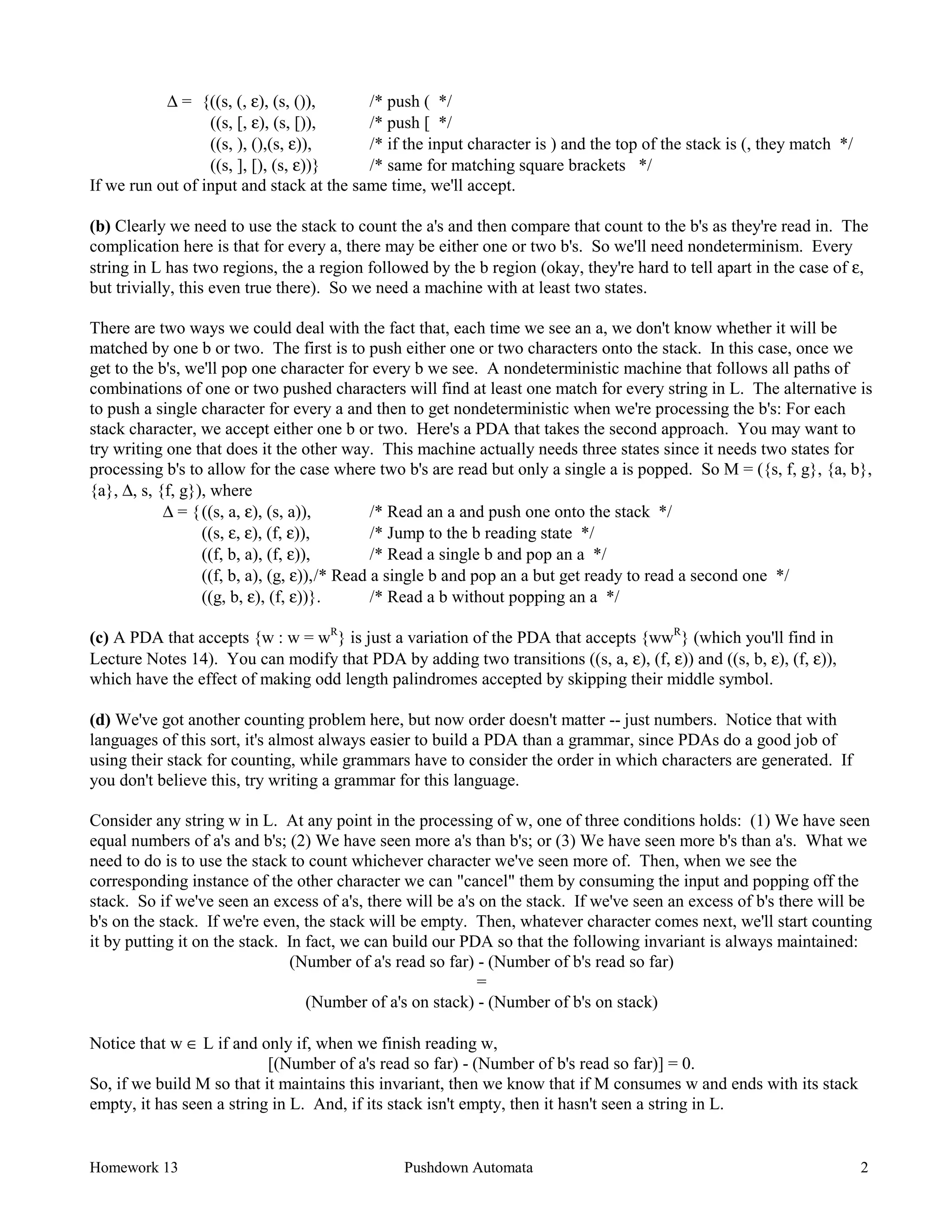 Homework 13 Pushdown Automata 2
∆ = {((s, (, ε), (s, ()), /* push ( */
((s, [, ε), (s, [)), /* push [ */
((s, ), (),(s, ε)), /* if the input character is ) and the top of the stack is (, they match */
((s, ], [), (s, ε))} /* same for matching square brackets */
If we run out of input and stack at the same time, we'll accept.
(b) Clearly we need to use the stack to count the a's and then compare that count to the b's as they're read in. The
complication here is that for every a, there may be either one or two b's. So we'll need nondeterminism. Every
string in L has two regions, the a region followed by the b region (okay, they're hard to tell apart in the case of ε,
but trivially, this even true there). So we need a machine with at least two states.
There are two ways we could deal with the fact that, each time we see an a, we don't know whether it will be
matched by one b or two. The first is to push either one or two characters onto the stack. In this case, once we
get to the b's, we'll pop one character for every b we see. A nondeterministic machine that follows all paths of
combinations of one or two pushed characters will find at least one match for every string in L. The alternative is
to push a single character for every a and then to get nondeterministic when we're processing the b's: For each
stack character, we accept either one b or two. Here's a PDA that takes the second approach. You may want to
try writing one that does it the other way. This machine actually needs three states since it needs two states for
processing b's to allow for the case where two b's are read but only a single a is popped. So M = ({s, f, g}, {a, b},
{a}, ∆, s, {f, g}), where
∆ = {((s, a, ε), (s, a)), /* Read an a and push one onto the stack */
((s, ε, ε), (f, ε)), /* Jump to the b reading state */
((f, b, a), (f, ε)), /* Read a single b and pop an a */
((f, b, a), (g, ε)),/* Read a single b and pop an a but get ready to read a second one */
((g, b, ε), (f, ε))}. /* Read a b without popping an a */
(c) A PDA that accepts {w : w = wR
} is just a variation of the PDA that accepts {wwR
} (which you'll find in
Lecture Notes 14). You can modify that PDA by adding two transitions ((s, a, ε), (f, ε)) and ((s, b, ε), (f, ε)),
which have the effect of making odd length palindromes accepted by skipping their middle symbol.
(d) We've got another counting problem here, but now order doesn't matter -- just numbers. Notice that with
languages of this sort, it's almost always easier to build a PDA than a grammar, since PDAs do a good job of
using their stack for counting, while grammars have to consider the order in which characters are generated. If
you don't believe this, try writing a grammar for this language.
Consider any string w in L. At any point in the processing of w, one of three conditions holds: (1) We have seen
equal numbers of a's and b's; (2) We have seen more a's than b's; or (3) We have seen more b's than a's. What we
need to do is to use the stack to count whichever character we've seen more of. Then, when we see the
corresponding instance of the other character we can "cancel" them by consuming the input and popping off the
stack. So if we've seen an excess of a's, there will be a's on the stack. If we've seen an excess of b's there will be
b's on the stack. If we're even, the stack will be empty. Then, whatever character comes next, we'll start counting
it by putting it on the stack. In fact, we can build our PDA so that the following invariant is always maintained:
(Number of a's read so far) - (Number of b's read so far)
=
(Number of a's on stack) - (Number of b's on stack)
Notice that w ∈ L if and only if, when we finish reading w,
[(Number of a's read so far) - (Number of b's read so far)] = 0.
So, if we build M so that it maintains this invariant, then we know that if M consumes w and ends with its stack
empty, it has seen a string in L. And, if its stack isn't empty, then it hasn't seen a string in L.
 