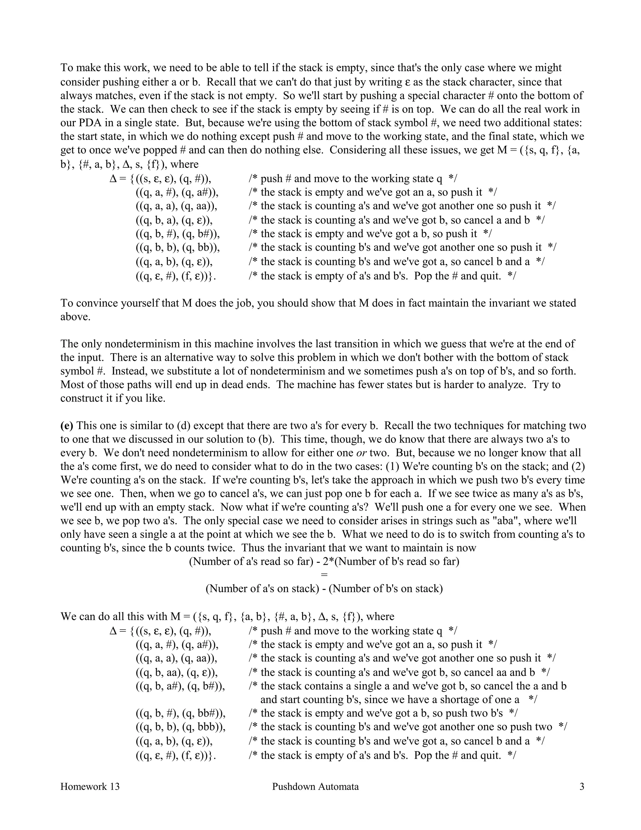 Homework 13 Pushdown Automata 3
To make this work, we need to be able to tell if the stack is empty, since that's the only case where we might
consider pushing either a or b. Recall that we can't do that just by writing ε as the stack character, since that
always matches, even if the stack is not empty. So we'll start by pushing a special character # onto the bottom of
the stack. We can then check to see if the stack is empty by seeing if # is on top. We can do all the real work in
our PDA in a single state. But, because we're using the bottom of stack symbol #, we need two additional states:
the start state, in which we do nothing except push # and move to the working state, and the final state, which we
get to once we've popped # and can then do nothing else. Considering all these issues, we get M = ({s, q, f}, {a,
b}, {#, a, b}, ∆, s, {f}), where
∆ = {((s, ε, ε), (q, #)), /* push # and move to the working state q */
((q, a, #), (q, a#)), /* the stack is empty and we've got an a, so push it */
((q, a, a), (q, aa)), /* the stack is counting a's and we've got another one so push it */
((q, b, a), (q, ε)), /* the stack is counting a's and we've got b, so cancel a and b */
((q, b, #), (q, b#)), /* the stack is empty and we've got a b, so push it */
((q, b, b), (q, bb)), /* the stack is counting b's and we've got another one so push it */
((q, a, b), (q, ε)), /* the stack is counting b's and we've got a, so cancel b and a */
((q, ε, #), (f, ε))}. /* the stack is empty of a's and b's. Pop the # and quit. */
To convince yourself that M does the job, you should show that M does in fact maintain the invariant we stated
above.
The only nondeterminism in this machine involves the last transition in which we guess that we're at the end of
the input. There is an alternative way to solve this problem in which we don't bother with the bottom of stack
symbol #. Instead, we substitute a lot of nondeterminism and we sometimes push a's on top of b's, and so forth.
Most of those paths will end up in dead ends. The machine has fewer states but is harder to analyze. Try to
construct it if you like.
(e) This one is similar to (d) except that there are two a's for every b. Recall the two techniques for matching two
to one that we discussed in our solution to (b). This time, though, we do know that there are always two a's to
every b. We don't need nondeterminism to allow for either one or two. But, because we no longer know that all
the a's come first, we do need to consider what to do in the two cases: (1) We're counting b's on the stack; and (2)
We're counting a's on the stack. If we're counting b's, let's take the approach in which we push two b's every time
we see one. Then, when we go to cancel a's, we can just pop one b for each a. If we see twice as many a's as b's,
we'll end up with an empty stack. Now what if we're counting a's? We'll push one a for every one we see. When
we see b, we pop two a's. The only special case we need to consider arises in strings such as "aba", where we'll
only have seen a single a at the point at which we see the b. What we need to do is to switch from counting a's to
counting b's, since the b counts twice. Thus the invariant that we want to maintain is now
(Number of a's read so far) - 2*(Number of b's read so far)
=
(Number of a's on stack) - (Number of b's on stack)
We can do all this with M = ({s, q, f}, {a, b}, {#, a, b}, ∆, s, {f}), where
∆ = {((s, ε, ε), (q, #)), /* push # and move to the working state q */
((q, a, #), (q, a#)), /* the stack is empty and we've got an a, so push it */
((q, a, a), (q, aa)), /* the stack is counting a's and we've got another one so push it */
((q, b, aa), (q, ε)), /* the stack is counting a's and we've got b, so cancel aa and b */
((q, b, a#), (q, b#)), /* the stack contains a single a and we've got b, so cancel the a and b
and start counting b's, since we have a shortage of one a */
((q, b, #), (q, bb#)), /* the stack is empty and we've got a b, so push two b's */
((q, b, b), (q, bbb)), /* the stack is counting b's and we've got another one so push two */
((q, a, b), (q, ε)), /* the stack is counting b's and we've got a, so cancel b and a */
((q, ε, #), (f, ε))}. /* the stack is empty of a's and b's. Pop the # and quit. */
 