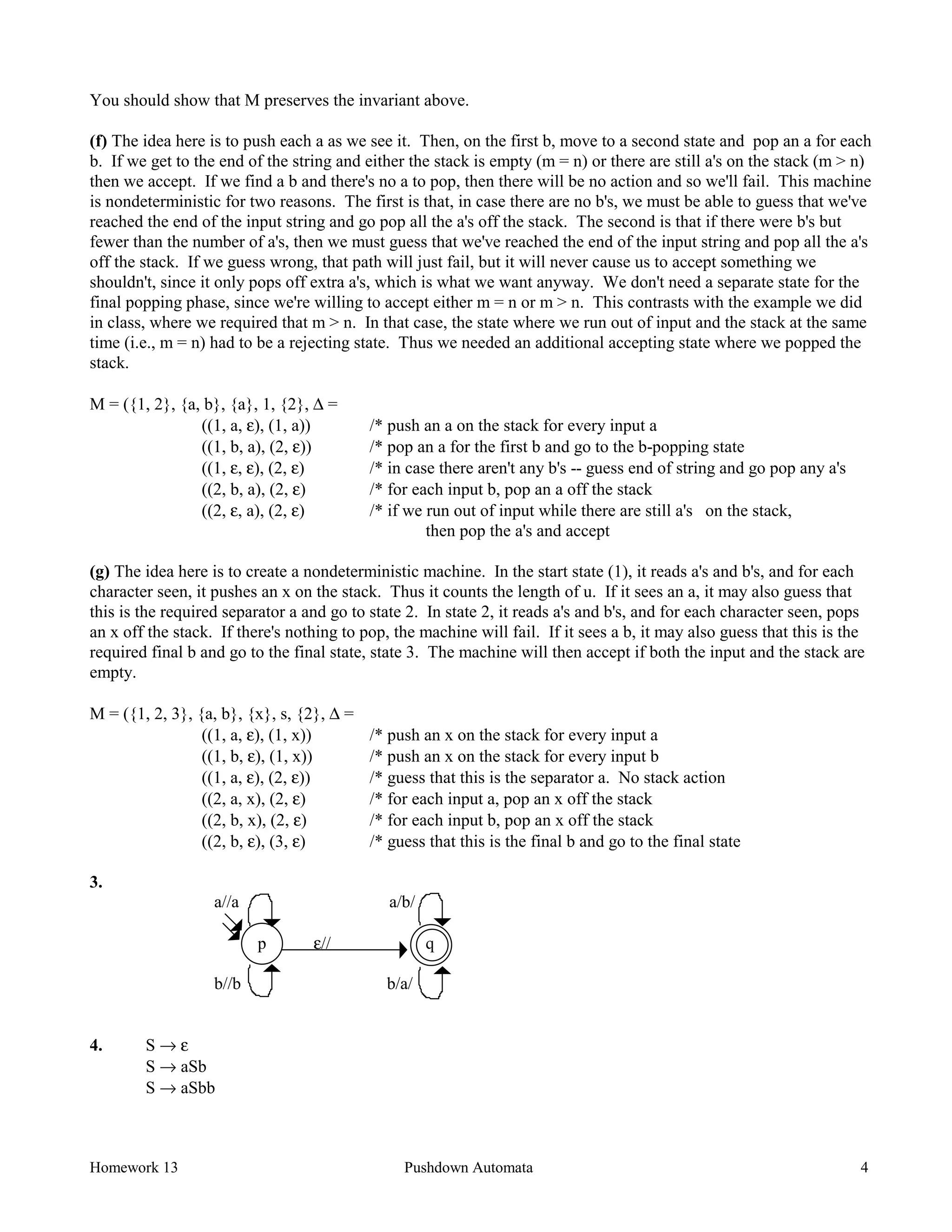 Homework 13 Pushdown Automata 4
You should show that M preserves the invariant above.
(f) The idea here is to push each a as we see it. Then, on the first b, move to a second state and pop an a for each
b. If we get to the end of the string and either the stack is empty (m = n) or there are still a's on the stack (m > n)
then we accept. If we find a b and there's no a to pop, then there will be no action and so we'll fail. This machine
is nondeterministic for two reasons. The first is that, in case there are no b's, we must be able to guess that we've
reached the end of the input string and go pop all the a's off the stack. The second is that if there were b's but
fewer than the number of a's, then we must guess that we've reached the end of the input string and pop all the a's
off the stack. If we guess wrong, that path will just fail, but it will never cause us to accept something we
shouldn't, since it only pops off extra a's, which is what we want anyway. We don't need a separate state for the
final popping phase, since we're willing to accept either m = n or m > n. This contrasts with the example we did
in class, where we required that m > n. In that case, the state where we run out of input and the stack at the same
time (i.e., m = n) had to be a rejecting state. Thus we needed an additional accepting state where we popped the
stack.
M = ({1, 2}, {a, b}, {a}, 1, {2}, ∆ =
((1, a, ε), (1, a)) /* push an a on the stack for every input a
((1, b, a), (2, ε)) /* pop an a for the first b and go to the b-popping state
((1, ε, ε), (2, ε) /* in case there aren't any b's -- guess end of string and go pop any a's
((2, b, a), (2, ε) /* for each input b, pop an a off the stack
((2, ε, a), (2, ε) /* if we run out of input while there are still a's on the stack,
then pop the a's and accept
(g) The idea here is to create a nondeterministic machine. In the start state (1), it reads a's and b's, and for each
character seen, it pushes an x on the stack. Thus it counts the length of u. If it sees an a, it may also guess that
this is the required separator a and go to state 2. In state 2, it reads a's and b's, and for each character seen, pops
an x off the stack. If there's nothing to pop, the machine will fail. If it sees a b, it may also guess that this is the
required final b and go to the final state, state 3. The machine will then accept if both the input and the stack are
empty.
M = ({1, 2, 3}, {a, b}, {x}, s, {2}, ∆ =
((1, a, ε), (1, x)) /* push an x on the stack for every input a
((1, b, ε), (1, x)) /* push an x on the stack for every input b
((1, a, ε), (2, ε)) /* guess that this is the separator a. No stack action
((2, a, x), (2, ε) /* for each input a, pop an x off the stack
((2, b, x), (2, ε) /* for each input b, pop an x off the stack
((2, b, ε), (3, ε) /* guess that this is the final b and go to the final state
3.
a//a a/b/
p ε// q
b//b b/a/
4. S → ε
S → aSb
S → aSbb
 