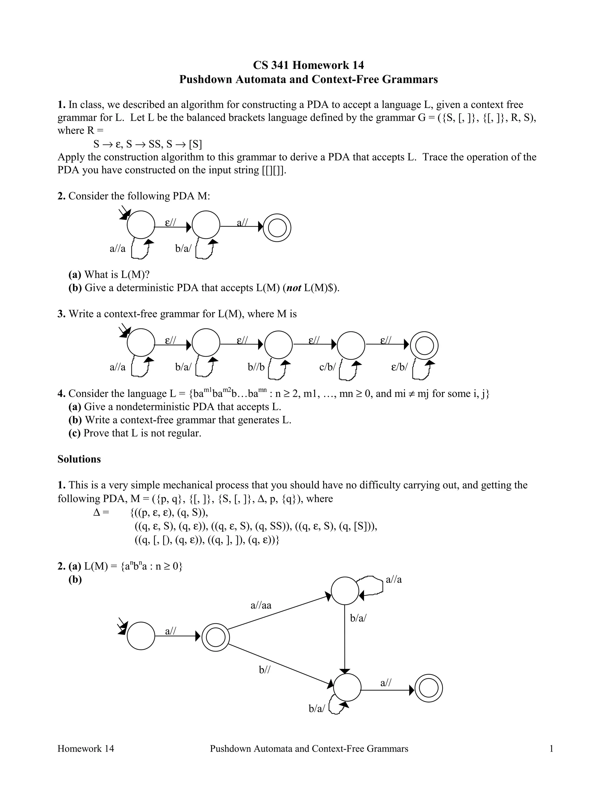 Homework 14 Pushdown Automata and Context-Free Grammars 1
CS 341 Homework 14
Pushdown Automata and Context-Free Grammars
1. In class, we described an algorithm for constructing a PDA to accept a language L, given a context free
grammar for L. Let L be the balanced brackets language defined by the grammar G = ({S, [, ]}, {[, ]}, R, S),
where R =
S → ε, S → SS, S → [S]
Apply the construction algorithm to this grammar to derive a PDA that accepts L. Trace the operation of the
PDA you have constructed on the input string [[][]].
2. Consider the following PDA M:
ε// a//
a//a b/a/
(a) What is L(M)?
(b) Give a deterministic PDA that accepts L(M) (not L(M)$).
3. Write a context-free grammar for L(M), where M is
ε// ε// ε// ε//
a//a b/a/ b//b c/b/ ε/b/
4. Consider the language L = {bam1
bam2
b…bamn
: n ≥ 2, m1, …, mn ≥ 0, and mi ≠ mj for some i, j}
(a) Give a nondeterministic PDA that accepts L.
(b) Write a context-free grammar that generates L.
(c) Prove that L is not regular.
Solutions
1. This is a very simple mechanical process that you should have no difficulty carrying out, and getting the
following PDA, M = ({p, q}, {[, ]}, {S, [, ]}, ∆, p, {q}), where
∆ = {((p, ε, ε), (q, S)),
((q, ε, S), (q, ε)), ((q, ε, S), (q, SS)), ((q, ε, S), (q, [S])),
((q, [, [), (q, ε)), ((q, ], ]), (q, ε))}
2. (a) L(M) = {an
bn
a : n ≥ 0}
(b) a//a
a//aa
b/a/
a//
b//
a//
b/a/
 