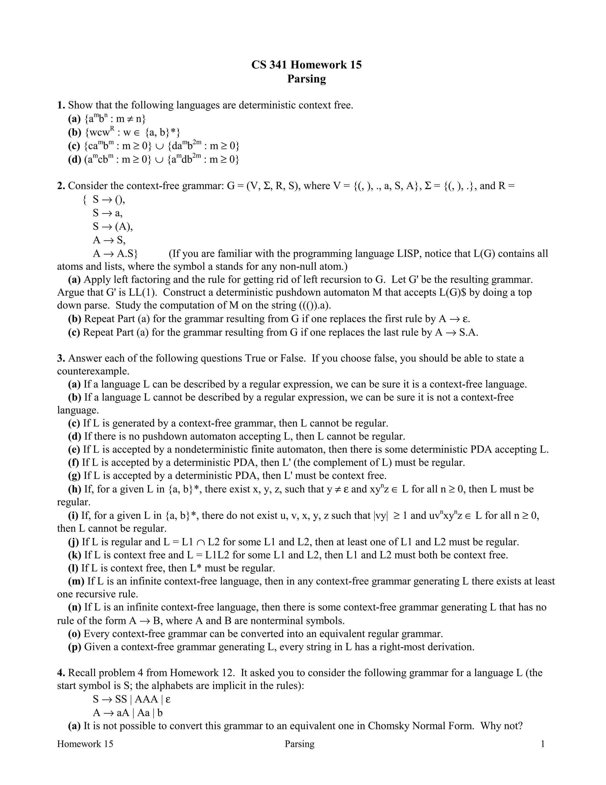 Homework 15 Parsing 1
CS 341 Homework 15
Parsing
1. Show that the following languages are deterministic context free.
(a) {am
bn
: m ≠ n}
(b) {wcwR
: w ∈ {a, b}*}
(c) {cam
bm
: m ≥ 0} ∪ {dam
b2m
: m ≥ 0}
(d) (am
cbm
: m ≥ 0} ∪ {am
db2m
: m ≥ 0}
2. Consider the context-free grammar: G = (V, Σ, R, S), where V = {(, ), ., a, S, A}, Σ = {(, ), .}, and R =
{ S → (),
S → a,
S → (A),
A → S,
A → A.S} (If you are familiar with the programming language LISP, notice that L(G) contains all
atoms and lists, where the symbol a stands for any non-null atom.)
(a) Apply left factoring and the rule for getting rid of left recursion to G. Let G' be the resulting grammar.
Argue that G' is LL(1). Construct a deterministic pushdown automaton M that accepts L(G)$ by doing a top
down parse. Study the computation of M on the string ((()).a).
(b) Repeat Part (a) for the grammar resulting from G if one replaces the first rule by A → ε.
(c) Repeat Part (a) for the grammar resulting from G if one replaces the last rule by A → S.A.
3. Answer each of the following questions True or False. If you choose false, you should be able to state a
counterexample.
(a) If a language L can be described by a regular expression, we can be sure it is a context-free language.
(b) If a language L cannot be described by a regular expression, we can be sure it is not a context-free
language.
(c) If L is generated by a context-free grammar, then L cannot be regular.
(d) If there is no pushdown automaton accepting L, then L cannot be regular.
(e) If L is accepted by a nondeterministic finite automaton, then there is some deterministic PDA accepting L.
(f) If L is accepted by a deterministic PDA, then L' (the complement of L) must be regular.
(g) If L is accepted by a deterministic PDA, then L' must be context free.
(h) If, for a given L in {a, b}*, there exist x, y, z, such that y ≠ ε and xyn
z ∈ L for all n ≥ 0, then L must be
regular.
(i) If, for a given L in {a, b}*, there do not exist u, v, x, y, z such that |vy| ≥ 1 and uvn
xyn
z ∈ L for all n ≥ 0,
then L cannot be regular.
(j) If L is regular and L = L1 ∩ L2 for some L1 and L2, then at least one of L1 and L2 must be regular.
(k) If L is context free and L = L1L2 for some L1 and L2, then L1 and L2 must both be context free.
(l) If L is context free, then L* must be regular.
(m) If L is an infinite context-free language, then in any context-free grammar generating L there exists at least
one recursive rule.
(n) If L is an infinite context-free language, then there is some context-free grammar generating L that has no
rule of the form A → B, where A and B are nonterminal symbols.
(o) Every context-free grammar can be converted into an equivalent regular grammar.
(p) Given a context-free grammar generating L, every string in L has a right-most derivation.
4. Recall problem 4 from Homework 12. It asked you to consider the following grammar for a language L (the
start symbol is S; the alphabets are implicit in the rules):
S → SS | AAA | ε
A → aA | Aa | b
(a) It is not possible to convert this grammar to an equivalent one in Chomsky Normal Form. Why not?
 