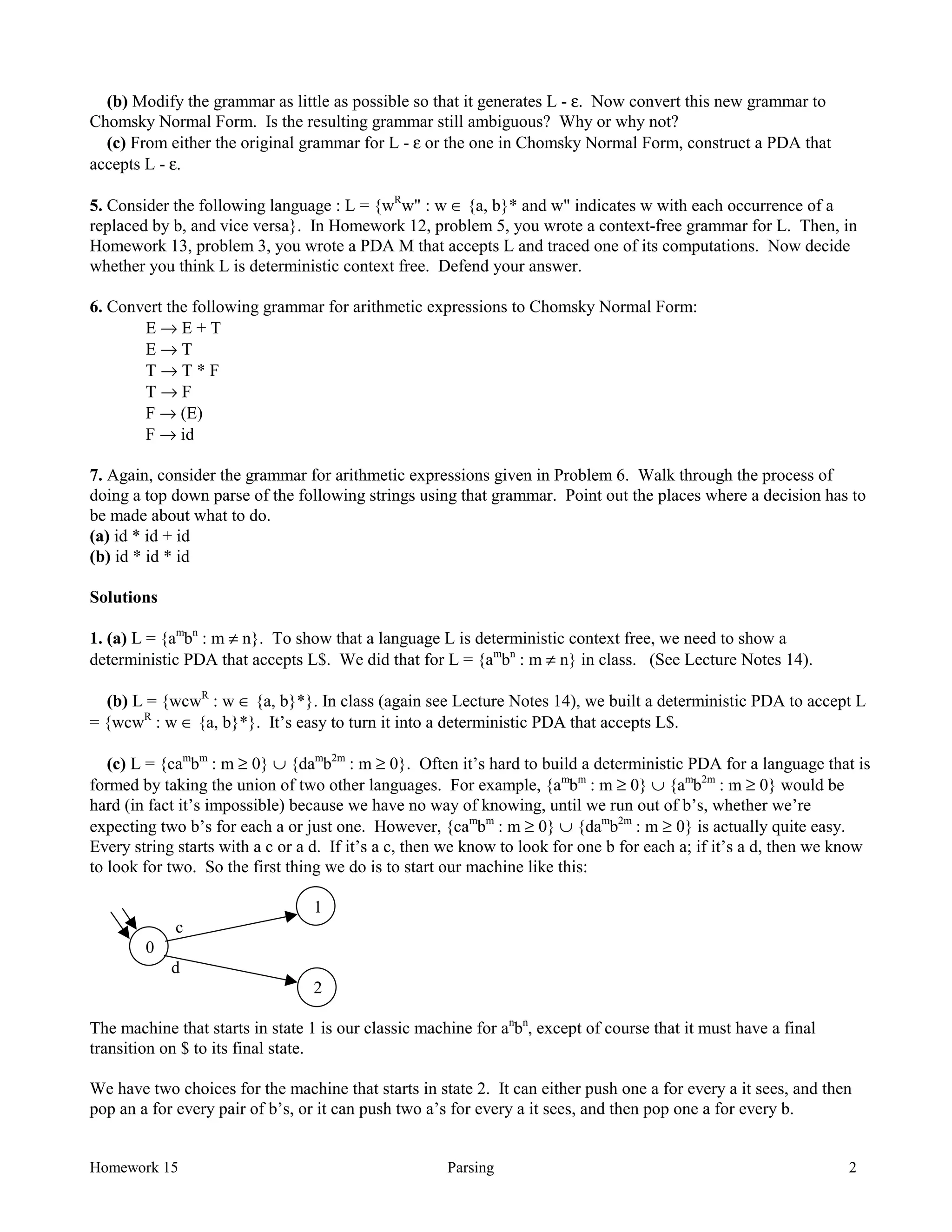Homework 15 Parsing 2
(b) Modify the grammar as little as possible so that it generates L - ε. Now convert this new grammar to
Chomsky Normal Form. Is the resulting grammar still ambiguous? Why or why not?
(c) From either the original grammar for L - ε or the one in Chomsky Normal Form, construct a PDA that
accepts L - ε.
5. Consider the following language : L = {wR
w" : w ∈ {a, b}* and w" indicates w with each occurrence of a
replaced by b, and vice versa}. In Homework 12, problem 5, you wrote a context-free grammar for L. Then, in
Homework 13, problem 3, you wrote a PDA M that accepts L and traced one of its computations. Now decide
whether you think L is deterministic context free. Defend your answer.
6. Convert the following grammar for arithmetic expressions to Chomsky Normal Form:
E → E + T
E → T
T → T * F
T → F
F → (E)
F → id
7. Again, consider the grammar for arithmetic expressions given in Problem 6. Walk through the process of
doing a top down parse of the following strings using that grammar. Point out the places where a decision has to
be made about what to do.
(a) id * id + id
(b) id * id * id
Solutions
1. (a) L = {am
bn
: m ≠ n}. To show that a language L is deterministic context free, we need to show a
deterministic PDA that accepts L$. We did that for L = {am
bn
: m ≠ n} in class. (See Lecture Notes 14).
(b) L = {wcwR
: w ∈ {a, b}*}. In class (again see Lecture Notes 14), we built a deterministic PDA to accept L
= {wcwR
: w ∈ {a, b}*}. It’s easy to turn it into a deterministic PDA that accepts L$.
(c) L = {cam
bm
: m ≥ 0} ∪ {dam
b2m
: m ≥ 0}. Often it’s hard to build a deterministic PDA for a language that is
formed by taking the union of two other languages. For example, {am
bm
: m ≥ 0} ∪ {am
b2m
: m ≥ 0} would be
hard (in fact it’s impossible) because we have no way of knowing, until we run out of b’s, whether we’re
expecting two b’s for each a or just one. However, {cam
bm
: m ≥ 0} ∪ {dam
b2m
: m ≥ 0} is actually quite easy.
Every string starts with a c or a d. If it’s a c, then we know to look for one b for each a; if it’s a d, then we know
to look for two. So the first thing we do is to start our machine like this:
1
c
0
d
2
The machine that starts in state 1 is our classic machine for an
bn
, except of course that it must have a final
transition on $ to its final state.
We have two choices for the machine that starts in state 2. It can either push one a for every a it sees, and then
pop an a for every pair of b’s, or it can push two a’s for every a it sees, and then pop one a for every b.
 