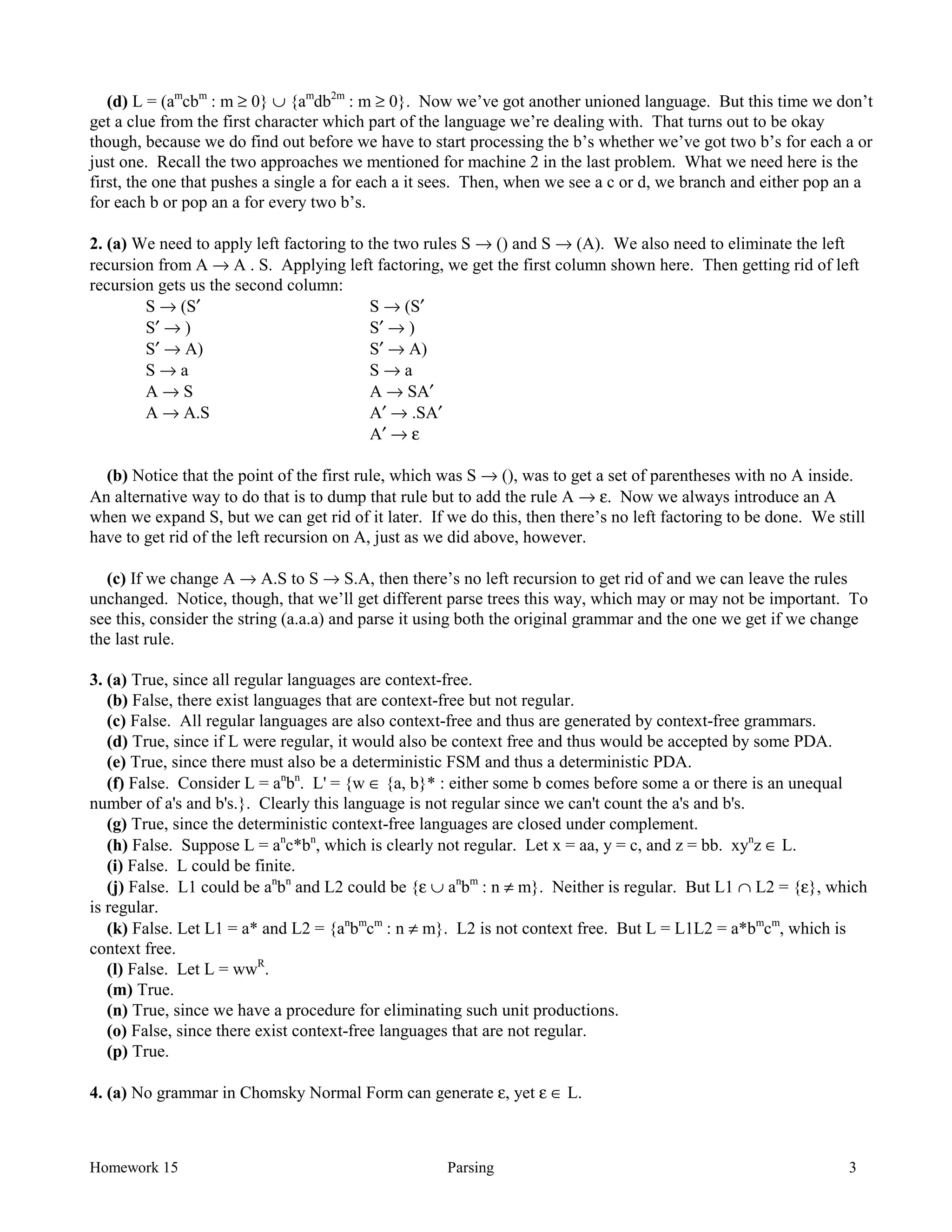 Homework 15 Parsing 3
(d) L = (am
cbm
: m ≥ 0} ∪ {am
db2m
: m ≥ 0}. Now we’ve got another unioned language. But this time we don’t
get a clue from the first character which part of the language we’re dealing with. That turns out to be okay
though, because we do find out before we have to start processing the b’s whether we’ve got two b’s for each a or
just one. Recall the two approaches we mentioned for machine 2 in the last problem. What we need here is the
first, the one that pushes a single a for each a it sees. Then, when we see a c or d, we branch and either pop an a
for each b or pop an a for every two b’s.
2. (a) We need to apply left factoring to the two rules S → () and S → (A). We also need to eliminate the left
recursion from A → A . S. Applying left factoring, we get the first column shown here. Then getting rid of left
recursion gets us the second column:
S → (S′ S → (S′
S′ → ) S′ → )
S′ → A) S′ → A)
S → a S → a
A → S A → SA′
A → A.S A′ → .SA′
A′ → ε
(b) Notice that the point of the first rule, which was S → (), was to get a set of parentheses with no A inside.
An alternative way to do that is to dump that rule but to add the rule A → ε. Now we always introduce an A
when we expand S, but we can get rid of it later. If we do this, then there’s no left factoring to be done. We still
have to get rid of the left recursion on A, just as we did above, however.
(c) If we change A → A.S to S → S.A, then there’s no left recursion to get rid of and we can leave the rules
unchanged. Notice, though, that we’ll get different parse trees this way, which may or may not be important. To
see this, consider the string (a.a.a) and parse it using both the original grammar and the one we get if we change
the last rule.
3. (a) True, since all regular languages are context-free.
(b) False, there exist languages that are context-free but not regular.
(c) False. All regular languages are also context-free and thus are generated by context-free grammars.
(d) True, since if L were regular, it would also be context free and thus would be accepted by some PDA.
(e) True, since there must also be a deterministic FSM and thus a deterministic PDA.
(f) False. Consider L = an
bn
. L' = {w ∈ {a, b}* : either some b comes before some a or there is an unequal
number of a's and b's.}. Clearly this language is not regular since we can't count the a's and b's.
(g) True, since the deterministic context-free languages are closed under complement.
(h) False. Suppose L = an
c*bn
, which is clearly not regular. Let x = aa, y = c, and z = bb. xyn
z ∈ L.
(i) False. L could be finite.
(j) False. L1 could be an
bn
and L2 could be {ε ∪ an
bm
: n ≠ m}. Neither is regular. But L1 ∩ L2 = {ε}, which
is regular.
(k) False. Let L1 = a* and L2 = {an
bm
cm
: n ≠ m}. L2 is not context free. But L = L1L2 = a*bm
cm
, which is
context free.
(l) False. Let L = wwR
.
(m) True.
(n) True, since we have a procedure for eliminating such unit productions.
(o) False, since there exist context-free languages that are not regular.
(p) True.
4. (a) No grammar in Chomsky Normal Form can generate ε, yet ε ∈ L.
 