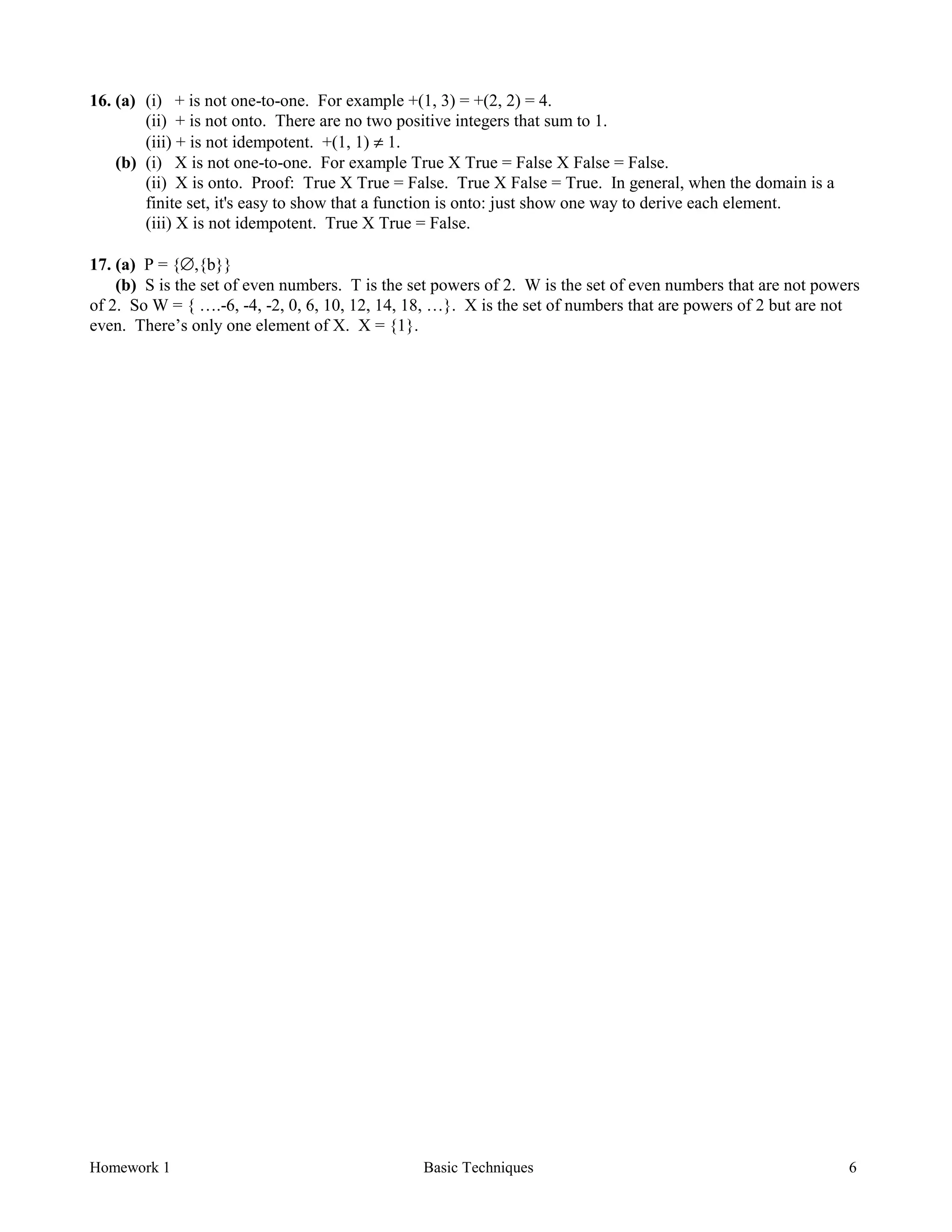 Homework 1 Basic Techniques 6
16. (a) (i) + is not one-to-one. For example +(1, 3) = +(2, 2) = 4.
(ii) + is not onto. There are no two positive integers that sum to 1.
(iii) + is not idempotent. +(1, 1) ≠ 1.
(b) (i) X is not one-to-one. For example True X True = False X False = False.
(ii) X is onto. Proof: True X True = False. True X False = True. In general, when the domain is a
finite set, it's easy to show that a function is onto: just show one way to derive each element.
(iii) X is not idempotent. True X True = False.
17. (a) P = {∅,{b}}
(b) S is the set of even numbers. T is the set powers of 2. W is the set of even numbers that are not powers
of 2. So W = { ….-6, -4, -2, 0, 6, 10, 12, 14, 18, …}. X is the set of numbers that are powers of 2 but are not
even. There’s only one element of X. X = {1}.
 