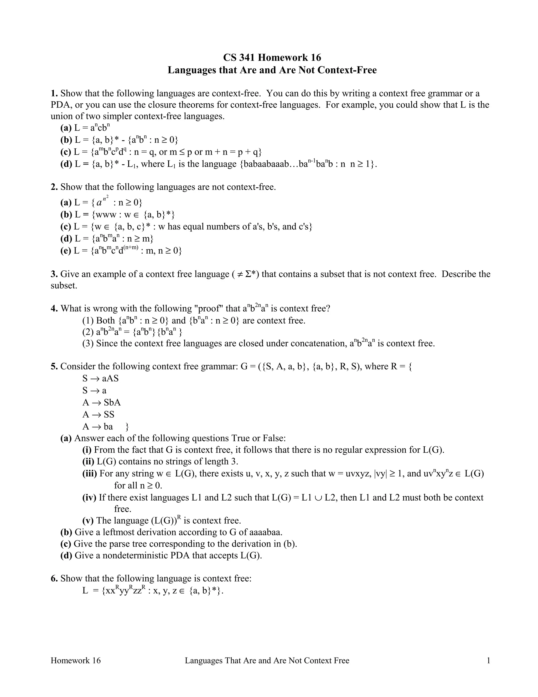 Homework 16 Languages That Are and Are Not Context Free 1
CS 341 Homework 16
Languages that Are and Are Not Context-Free
1. Show that the following languages are context-free. You can do this by writing a context free grammar or a
PDA, or you can use the closure theorems for context-free languages. For example, you could show that L is the
union of two simpler context-free languages.
(a) L = an
cbn
(b) L = {a, b}* - {an
bn
: n ≥ 0}
(c) L = {am
bn
cp
dq
: n = q, or m ≤ p or m + n = p + q}
(d) L = {a, b}* - L1, where L1 is the language {babaabaaab…ban-1
ban
b : n n ≥ 1}.
2. Show that the following languages are not context-free.
(a) L = { an2
: n ≥ 0}
(b) L = {www : w ∈ {a, b}*}
(c) L = {w ∈ {a, b, c}* : w has equal numbers of a's, b's, and c's}
(d) L = {an
bm
an
: n ≥ m}
(e) L = {an
bm
cn
d(n+m)
: m, n ≥ 0}
3. Give an example of a context free language ( ≠ Σ*) that contains a subset that is not context free. Describe the
subset.
4. What is wrong with the following "proof" that an
b2n
an
is context free?
(1) Both {an
bn
: n ≥ 0} and {bn
an
: n ≥ 0} are context free.
(2) an
b2n
an
= {an
bn
}{bn
an
}
(3) Since the context free languages are closed under concatenation, an
b2n
an
is context free.
5. Consider the following context free grammar: G = ({S, A, a, b}, {a, b}, R, S), where R = {
S → aAS
S → a
A → SbA
A → SS
A → ba }
(a) Answer each of the following questions True or False:
(i) From the fact that G is context free, it follows that there is no regular expression for L(G).
(ii) L(G) contains no strings of length 3.
(iii) For any string w ∈ L(G), there exists u, v, x, y, z such that w = uvxyz, |vy| ≥ 1, and uvn
xyn
z ∈ L(G)
for all n ≥ 0.
(iv) If there exist languages L1 and L2 such that L(G) = L1 ∪ L2, then L1 and L2 must both be context
free.
(v) The language (L(G))R
is context free.
(b) Give a leftmost derivation according to G of aaaabaa.
(c) Give the parse tree corresponding to the derivation in (b).
(d) Give a nondeterministic PDA that accepts L(G).
6. Show that the following language is context free:
L = {xxR
yyR
zzR
: x, y, z ∈ {a, b}*}.
 