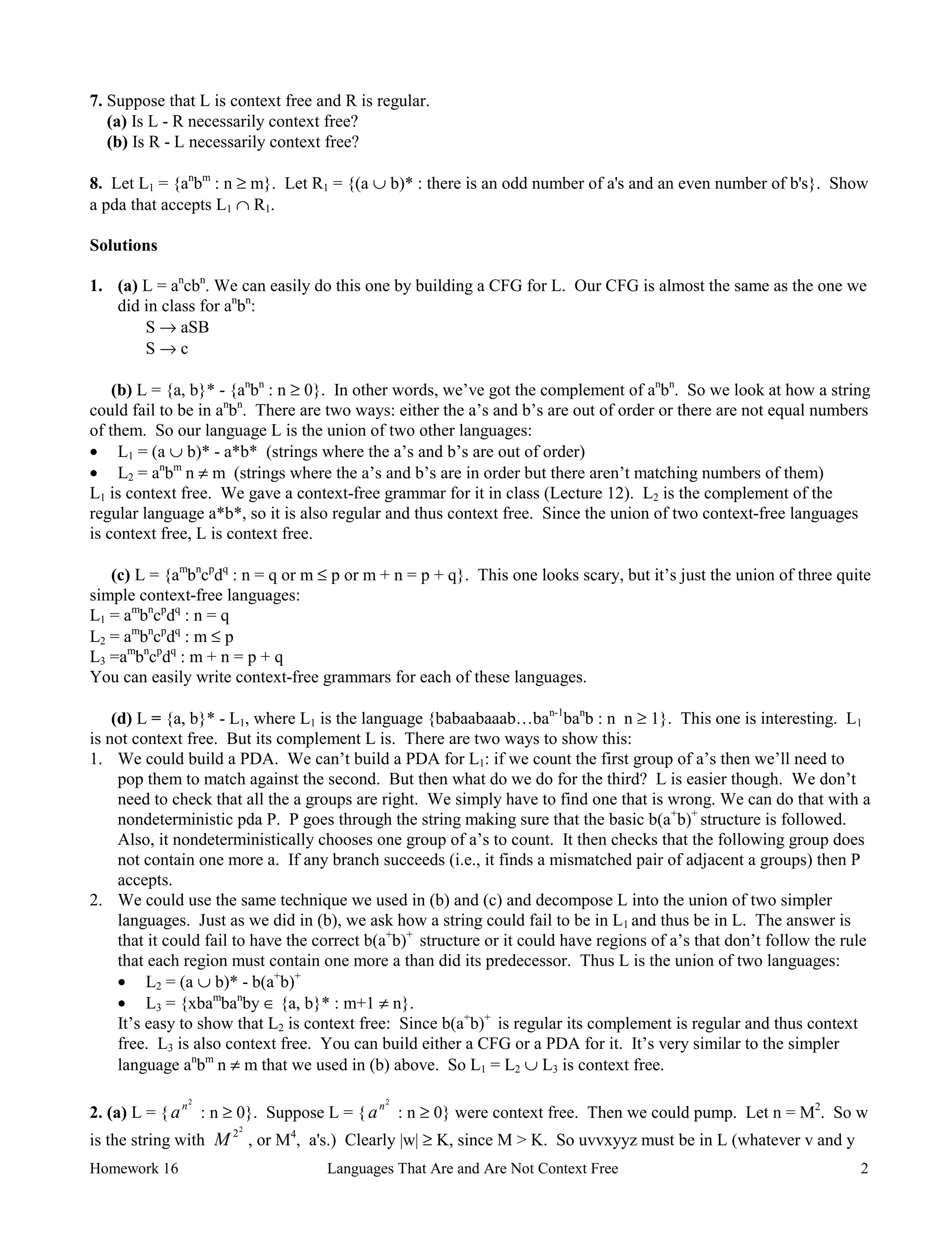 Homework 16 Languages That Are and Are Not Context Free 2
7. Suppose that L is context free and R is regular.
(a) Is L - R necessarily context free?
(b) Is R - L necessarily context free?
8. Let L1 = {an
bm
: n ≥ m}. Let R1 = {(a ∪ b)* : there is an odd number of a's and an even number of b's}. Show
a pda that accepts L1 ∩ R1.
Solutions
1. (a) L = an
cbn
. We can easily do this one by building a CFG for L. Our CFG is almost the same as the one we
did in class for an
bn
:
S → aSB
S → c
(b) L = {a, b}* - {an
bn
: n ≥ 0}. In other words, we’ve got the complement of an
bn
. So we look at how a string
could fail to be in an
bn
. There are two ways: either the a’s and b’s are out of order or there are not equal numbers
of them. So our language L is the union of two other languages:
• L1 = (a ∪ b)* - a*b* (strings where the a’s and b’s are out of order)
• L2 = an
bm
n ≠ m (strings where the a’s and b’s are in order but there aren’t matching numbers of them)
L1 is context free. We gave a context-free grammar for it in class (Lecture 12). L2 is the complement of the
regular language a*b*, so it is also regular and thus context free. Since the union of two context-free languages
is context free, L is context free.
(c) L = {am
bn
cp
dq
: n = q or m ≤ p or m + n = p + q}. This one looks scary, but it’s just the union of three quite
simple context-free languages:
L1 = am
bn
cp
dq
: n = q
L2 = am
bn
cp
dq
: m ≤ p
L3 =am
bn
cp
dq
: m + n = p + q
You can easily write context-free grammars for each of these languages.
(d) L = {a, b}* - L1, where L1 is the language {babaabaaab…ban-1
ban
b : n n ≥ 1}. This one is interesting. L1
is not context free. But its complement L is. There are two ways to show this:
1. We could build a PDA. We can’t build a PDA for L1: if we count the first group of a’s then we’ll need to
pop them to match against the second. But then what do we do for the third? L is easier though. We don’t
need to check that all the a groups are right. We simply have to find one that is wrong. We can do that with a
nondeterministic pda P. P goes through the string making sure that the basic b(a+
b)+
structure is followed.
Also, it nondeterministically chooses one group of a’s to count. It then checks that the following group does
not contain one more a. If any branch succeeds (i.e., it finds a mismatched pair of adjacent a groups) then P
accepts.
2. We could use the same technique we used in (b) and (c) and decompose L into the union of two simpler
languages. Just as we did in (b), we ask how a string could fail to be in L1 and thus be in L. The answer is
that it could fail to have the correct b(a+
b)+
structure or it could have regions of a’s that don’t follow the rule
that each region must contain one more a than did its predecessor. Thus L is the union of two languages:
• L2 = (a ∪ b)* - b(a+
b)+
• L3 = {xbam
ban
by ∈ {a, b}* : m+1 ≠ n}.
It’s easy to show that L2 is context free: Since b(a+
b)+
is regular its complement is regular and thus context
free. L3 is also context free. You can build either a CFG or a PDA for it. It’s very similar to the simpler
language an
bm
n ≠ m that we used in (b) above. So L1 = L2 ∪ L3 is context free.
2. (a) L = {an2
: n ≥ 0}. Suppose L = {an2
: n ≥ 0} were context free. Then we could pump. Let n = M2
. So w
is the string with M 22
, or M4
, a's.) Clearly |w| ≥ K, since M > K. So uvvxyyz must be in L (whatever v and y
 