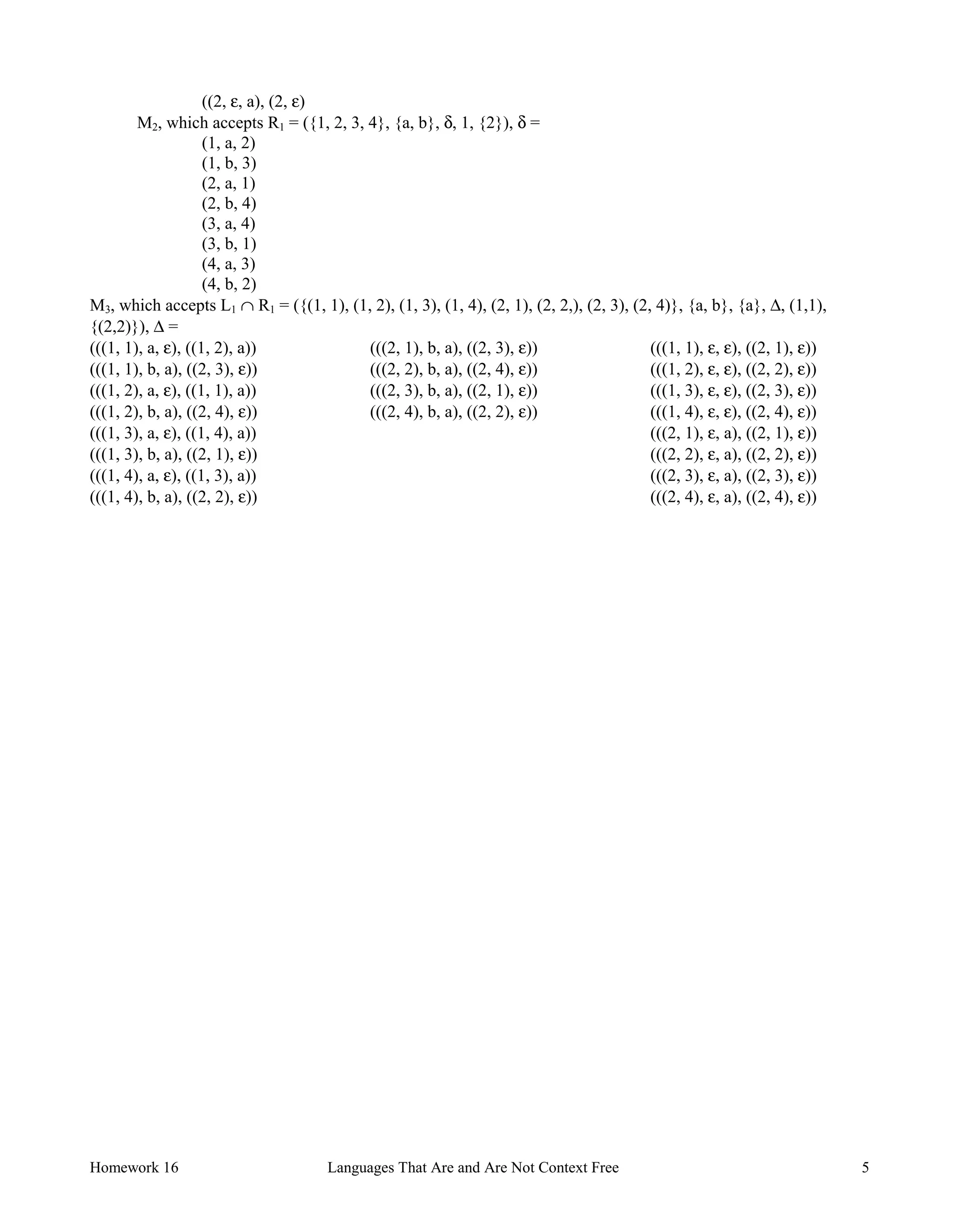 Homework 16 Languages That Are and Are Not Context Free 5
((2, ε, a), (2, ε)
M2, which accepts R1 = ({1, 2, 3, 4}, {a, b}, δ, 1, {2}), δ =
(1, a, 2)
(1, b, 3)
(2, a, 1)
(2, b, 4)
(3, a, 4)
(3, b, 1)
(4, a, 3)
(4, b, 2)
M3, which accepts L1 ∩ R1 = ({(1, 1), (1, 2), (1, 3), (1, 4), (2, 1), (2, 2,), (2, 3), (2, 4)}, {a, b}, {a}, ∆, (1,1),
{(2,2)}), ∆ =
(((1, 1), a, ε), ((1, 2), a))
(((1, 1), b, a), ((2, 3), ε))
(((1, 2), a, ε), ((1, 1), a))
(((1, 2), b, a), ((2, 4), ε))
(((1, 3), a, ε), ((1, 4), a))
(((1, 3), b, a), ((2, 1), ε))
(((1, 4), a, ε), ((1, 3), a))
(((1, 4), b, a), ((2, 2), ε))
(((2, 1), b, a), ((2, 3), ε))
(((2, 2), b, a), ((2, 4), ε))
(((2, 3), b, a), ((2, 1), ε))
(((2, 4), b, a), ((2, 2), ε))
(((1, 1), ε, ε), ((2, 1), ε))
(((1, 2), ε, ε), ((2, 2), ε))
(((1, 3), ε, ε), ((2, 3), ε))
(((1, 4), ε, ε), ((2, 4), ε))
(((2, 1), ε, a), ((2, 1), ε))
(((2, 2), ε, a), ((2, 2), ε))
(((2, 3), ε, a), ((2, 3), ε))
(((2, 4), ε, a), ((2, 4), ε))
 