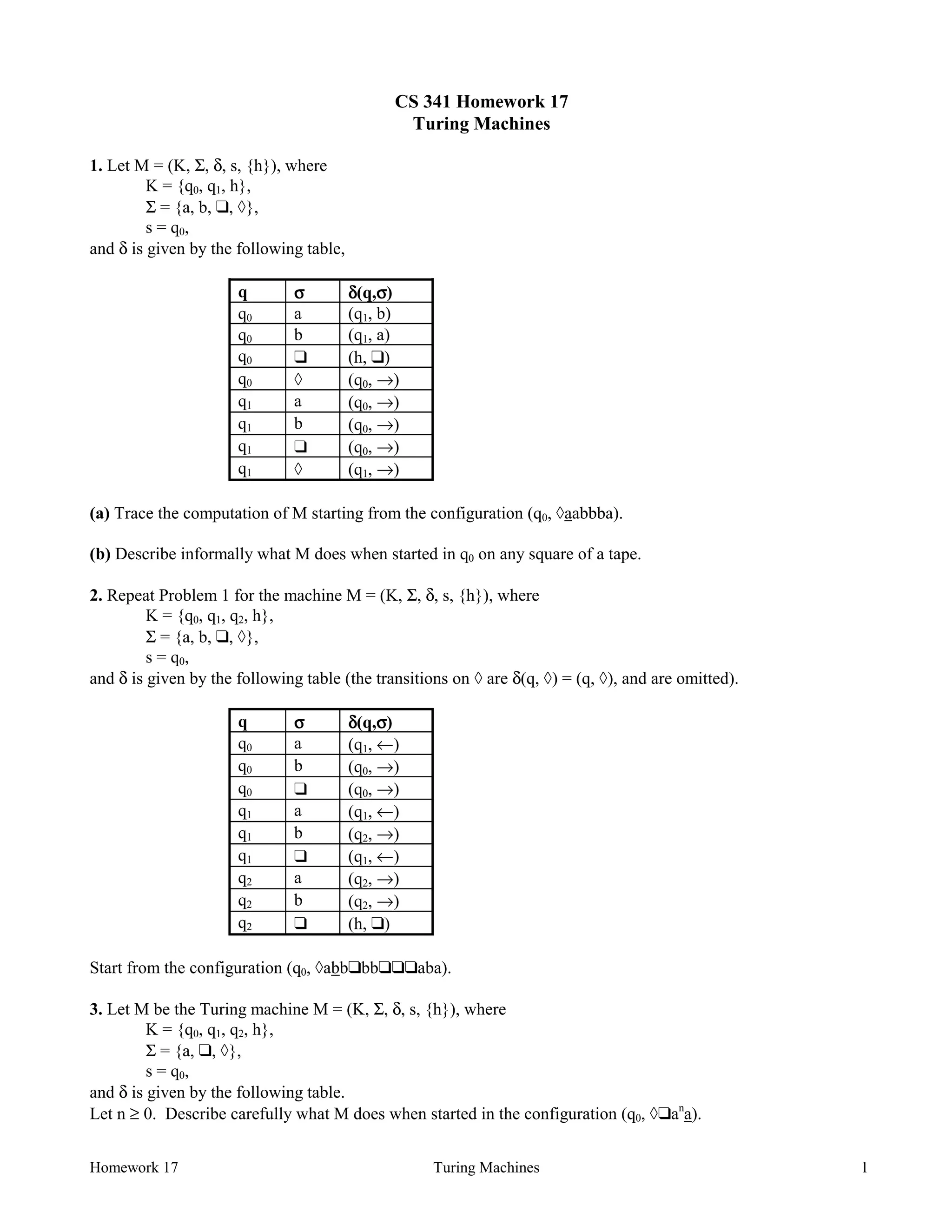 Homework 17 Turing Machines 1
CS 341 Homework 17
Turing Machines
1. Let M = (K, Σ, δ, s, {h}), where
K = {q0, q1, h},
Σ = {a, b, ❑, à},
s = q0,
and δ is given by the following table,
q σσσσ δδδδ(q,σσσσ)
q0 a (q1, b)
q0 b (q1, a)
q0 ❑ (h, ❑)
q0 à (q0, →)
q1 a (q0, →)
q1 b (q0, →)
q1 ❑ (q0, →)
q1 à (q1, →)
(a) Trace the computation of M starting from the configuration (q0, àaabbba).
(b) Describe informally what M does when started in q0 on any square of a tape.
2. Repeat Problem 1 for the machine M = (K, Σ, δ, s, {h}), where
K = {q0, q1, q2, h},
Σ = {a, b, ❑, à},
s = q0,
and δ is given by the following table (the transitions on à are δ(q, à) = (q, à), and are omitted).
q σσσσ δδδδ(q,σσσσ)
q0 a (q1, ←)
q0 b (q0, →)
q0 ❑ (q0, →)
q1 a (q1, ←)
q1 b (q2, →)
q1 ❑ (q1, ←)
q2 a (q2, →)
q2 b (q2, →)
q2 ❑ (h, ❑)
Start from the configuration (q0, àabb❑bb❑❑❑aba).
3. Let M be the Turing machine M = (K, Σ, δ, s, {h}), where
K = {q0, q1, q2, h},
Σ = {a, ❑, à},
s = q0,
and δ is given by the following table.
Let n ≥ 0. Describe carefully what M does when started in the configuration (q0, à❑an
a).
 