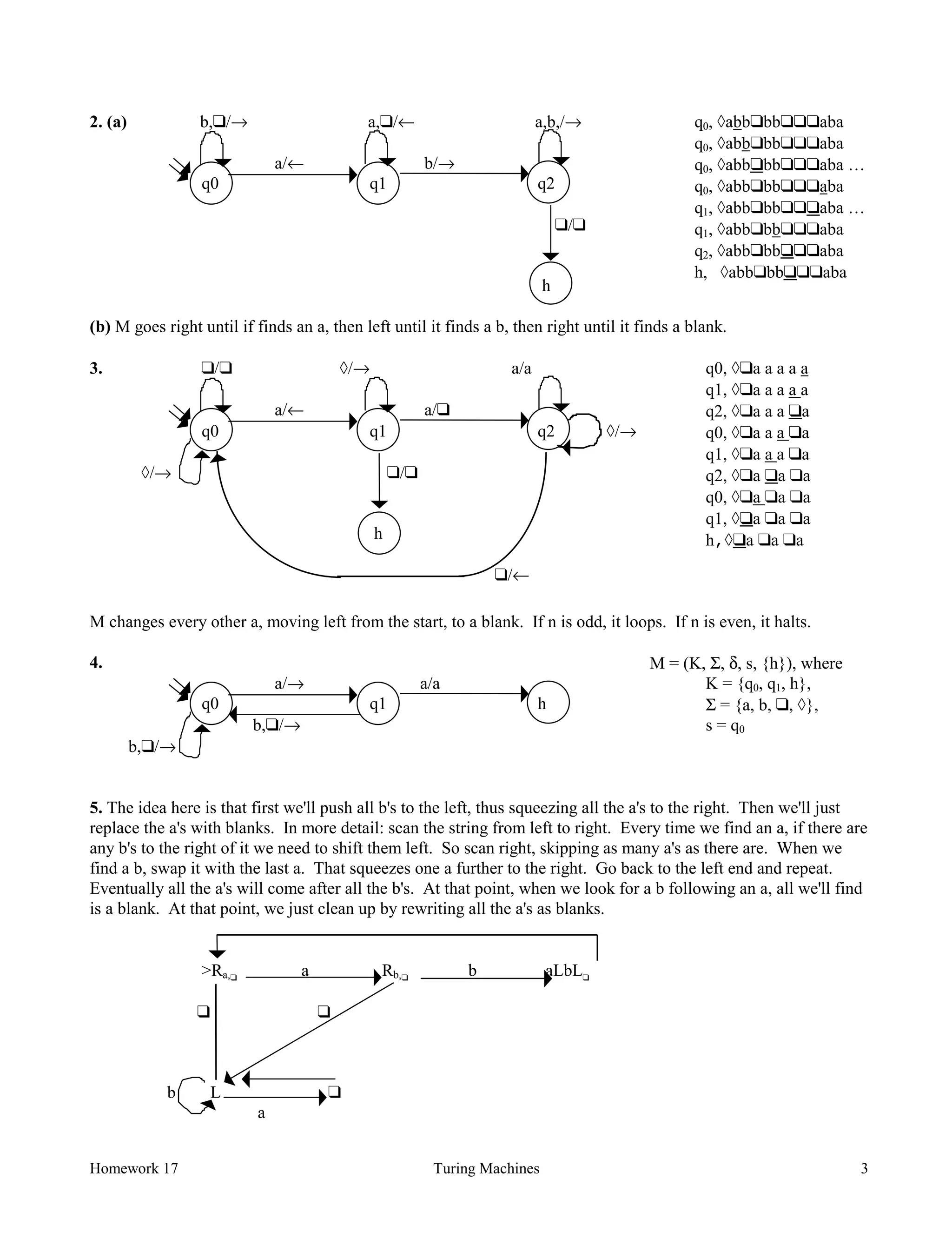 Homework 17 Turing Machines 3
2. (a) b,❑/→ a,❑/← a,b,/→
a/← b/→
q0 q1 q2
❑/❑
h
q0, àabb❑bb❑❑❑aba
q0, àabb❑bb❑❑❑aba
q0, àabb❑bb❑❑❑aba …
q0, àabb❑bb❑❑❑aba
q1, àabb❑bb❑❑❑aba …
q1, àabb❑bb❑❑❑aba
q2, àabb❑bb❑❑❑aba
h, àabb❑bb❑❑❑aba
(b) M goes right until if finds an a, then left until it finds a b, then right until it finds a blank.
3. ❑/❑ à/→ a/a
a/← a/❑
q0 q1 q2 à/→
à/→ ❑/❑
h
❑/←
q0, à❑a a a a a
q1, à❑a a a a a
q2, à❑a a a ❑a
q0, à❑a a a ❑a
q1, à❑a a a ❑a
q2, à❑a ❑a ❑a
q0, à❑a ❑a ❑a
q1, à❑a ❑a ❑a
h,à❑a ❑a ❑a
M changes every other a, moving left from the start, to a blank. If n is odd, it loops. If n is even, it halts.
4.
a/→ a/a
q0 q1 h
b,❑/→
b,❑/→
M = (K, Σ, δ, s, {h}), where
K = {q0, q1, h},
Σ = {a, b, ❑, à},
s = q0
5. The idea here is that first we'll push all b's to the left, thus squeezing all the a's to the right. Then we'll just
replace the a's with blanks. In more detail: scan the string from left to right. Every time we find an a, if there are
any b's to the right of it we need to shift them left. So scan right, skipping as many a's as there are. When we
find a b, swap it with the last a. That squeezes one a further to the right. Go back to the left end and repeat.
Eventually all the a's will come after all the b's. At that point, when we look for a b following an a, all we'll find
is a blank. At that point, we just clean up by rewriting all the a's as blanks.
>Ra,❑
a Rb,❑
b aLbL❑
❑ ❑
b L ❑
a
 