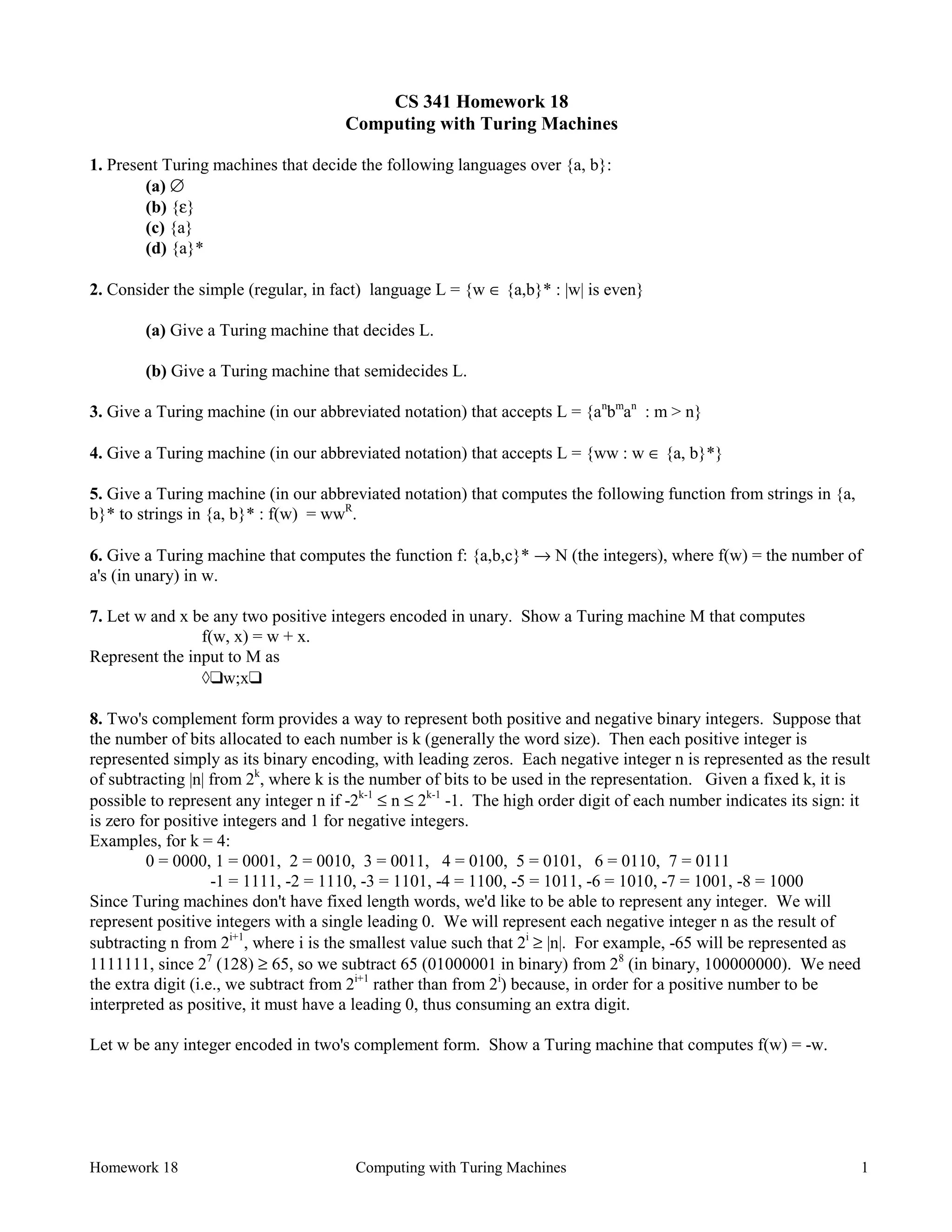 Homework 18 Computing with Turing Machines 1
CS 341 Homework 18
Computing with Turing Machines
1. Present Turing machines that decide the following languages over {a, b}:
(a) ∅
(b) {ε}
(c) {a}
(d) {a}*
2. Consider the simple (regular, in fact) language L = {w ∈ {a,b}* : |w| is even}
(a) Give a Turing machine that decides L.
(b) Give a Turing machine that semidecides L.
3. Give a Turing machine (in our abbreviated notation) that accepts L = {an
bm
an
: m > n}
4. Give a Turing machine (in our abbreviated notation) that accepts L = {ww : w ∈ {a, b}*}
5. Give a Turing machine (in our abbreviated notation) that computes the following function from strings in {a,
b}* to strings in {a, b}* : f(w) = wwR
.
6. Give a Turing machine that computes the function f: {a,b,c}* → N (the integers), where f(w) = the number of
a's (in unary) in w.
7. Let w and x be any two positive integers encoded in unary. Show a Turing machine M that computes
f(w, x) = w + x.
Represent the input to M as
à❑w;x❑
8. Two's complement form provides a way to represent both positive and negative binary integers. Suppose that
the number of bits allocated to each number is k (generally the word size). Then each positive integer is
represented simply as its binary encoding, with leading zeros. Each negative integer n is represented as the result
of subtracting |n| from 2k
, where k is the number of bits to be used in the representation. Given a fixed k, it is
possible to represent any integer n if -2k-1
≤ n ≤ 2k-1
-1. The high order digit of each number indicates its sign: it
is zero for positive integers and 1 for negative integers.
Examples, for k = 4:
0 = 0000, 1 = 0001, 2 = 0010, 3 = 0011, 4 = 0100, 5 = 0101, 6 = 0110, 7 = 0111
-1 = 1111, -2 = 1110, -3 = 1101, -4 = 1100, -5 = 1011, -6 = 1010, -7 = 1001, -8 = 1000
Since Turing machines don't have fixed length words, we'd like to be able to represent any integer. We will
represent positive integers with a single leading 0. We will represent each negative integer n as the result of
subtracting n from 2i+1
, where i is the smallest value such that 2i
≥ |n|. For example, -65 will be represented as
1111111, since 27
(128) ≥ 65, so we subtract 65 (01000001 in binary) from 28
(in binary, 100000000). We need
the extra digit (i.e., we subtract from 2i+1
rather than from 2i
) because, in order for a positive number to be
interpreted as positive, it must have a leading 0, thus consuming an extra digit.
Let w be any integer encoded in two's complement form. Show a Turing machine that computes f(w) = -w.
 