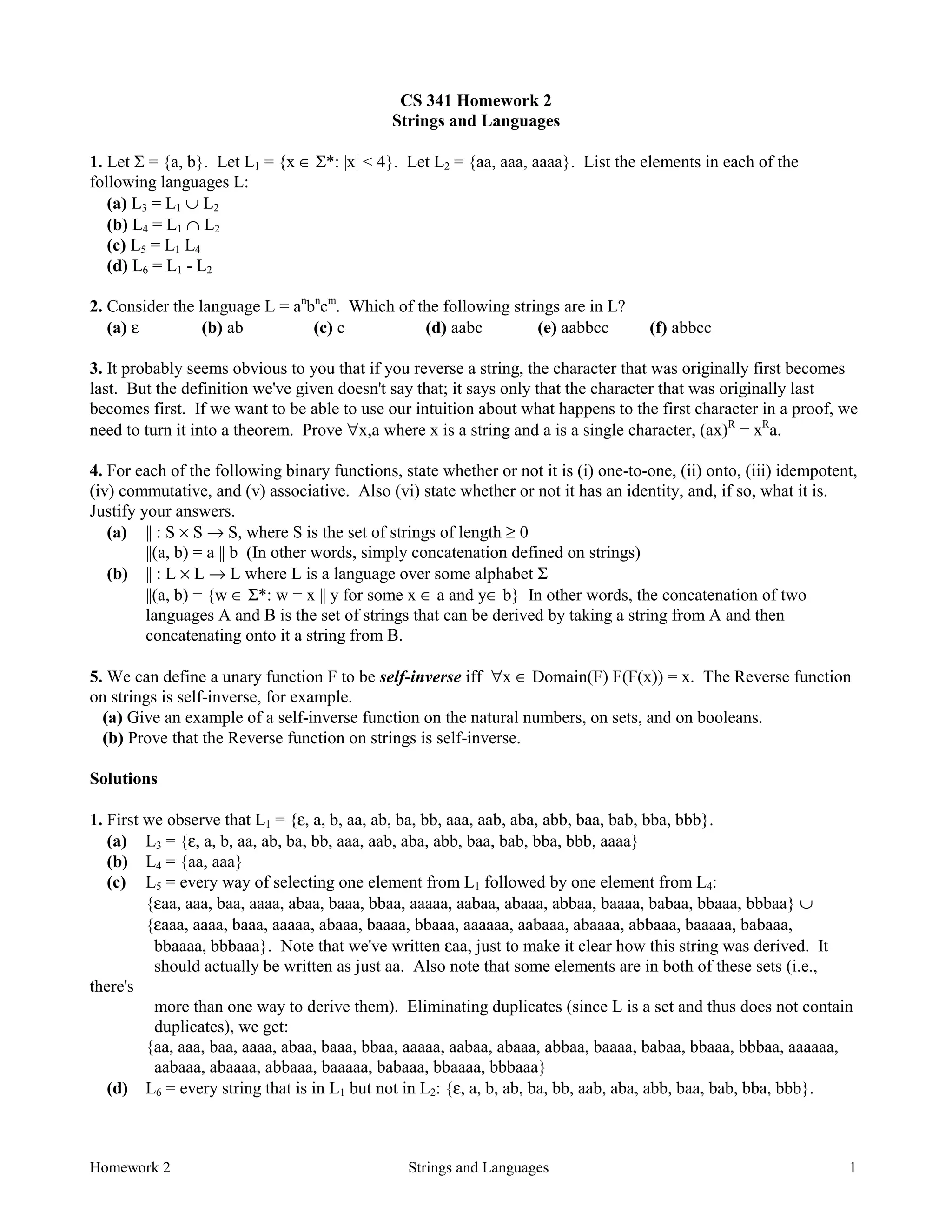 Homework 2 Strings and Languages 1
CS 341 Homework 2
Strings and Languages
1. Let Σ = {a, b}. Let L1 = {x ∈ Σ*: |x| < 4}. Let L2 = {aa, aaa, aaaa}. List the elements in each of the
following languages L:
(a) L3 = L1 ∪ L2
(b) L4 = L1 ∩ L2
(c) L5 = L1 L4
(d) L6 = L1 - L2
2. Consider the language L = an
bn
cm
. Which of the following strings are in L?
(a) ε (b) ab (c) c (d) aabc (e) aabbcc (f) abbcc
3. It probably seems obvious to you that if you reverse a string, the character that was originally first becomes
last. But the definition we've given doesn't say that; it says only that the character that was originally last
becomes first. If we want to be able to use our intuition about what happens to the first character in a proof, we
need to turn it into a theorem. Prove ∀x,a where x is a string and a is a single character, (ax)R
= xR
a.
4. For each of the following binary functions, state whether or not it is (i) one-to-one, (ii) onto, (iii) idempotent,
(iv) commutative, and (v) associative. Also (vi) state whether or not it has an identity, and, if so, what it is.
Justify your answers.
(a) || : S × S → S, where S is the set of strings of length ≥ 0
||(a, b) = a || b (In other words, simply concatenation defined on strings)
(b) || : L × L → L where L is a language over some alphabet Σ
||(a, b) = {w ∈ Σ*: w = x || y for some x ∈ a and y∈ b} In other words, the concatenation of two
languages A and B is the set of strings that can be derived by taking a string from A and then
concatenating onto it a string from B.
5. We can define a unary function F to be self-inverse iff ∀x ∈ Domain(F) F(F(x)) = x. The Reverse function
on strings is self-inverse, for example.
(a) Give an example of a self-inverse function on the natural numbers, on sets, and on booleans.
(b) Prove that the Reverse function on strings is self-inverse.
Solutions
1. First we observe that L1 = {ε, a, b, aa, ab, ba, bb, aaa, aab, aba, abb, baa, bab, bba, bbb}.
(a) L3 = {ε, a, b, aa, ab, ba, bb, aaa, aab, aba, abb, baa, bab, bba, bbb, aaaa}
(b) L4 = {aa, aaa}
(c) L5 = every way of selecting one element from L1 followed by one element from L4:
{εaa, aaa, baa, aaaa, abaa, baaa, bbaa, aaaaa, aabaa, abaaa, abbaa, baaaa, babaa, bbaaa, bbbaa} ∪
{εaaa, aaaa, baaa, aaaaa, abaaa, baaaa, bbaaa, aaaaaa, aabaaa, abaaaa, abbaaa, baaaaa, babaaa,
bbaaaa, bbbaaa}. Note that we've written εaa, just to make it clear how this string was derived. It
should actually be written as just aa. Also note that some elements are in both of these sets (i.e.,
there's
more than one way to derive them). Eliminating duplicates (since L is a set and thus does not contain
duplicates), we get:
{aa, aaa, baa, aaaa, abaa, baaa, bbaa, aaaaa, aabaa, abaaa, abbaa, baaaa, babaa, bbaaa, bbbaa, aaaaaa,
aabaaa, abaaaa, abbaaa, baaaaa, babaaa, bbaaaa, bbbaaa}
(d) L6 = every string that is in L1 but not in L2: {ε, a, b, ab, ba, bb, aab, aba, abb, baa, bab, bba, bbb}.
 